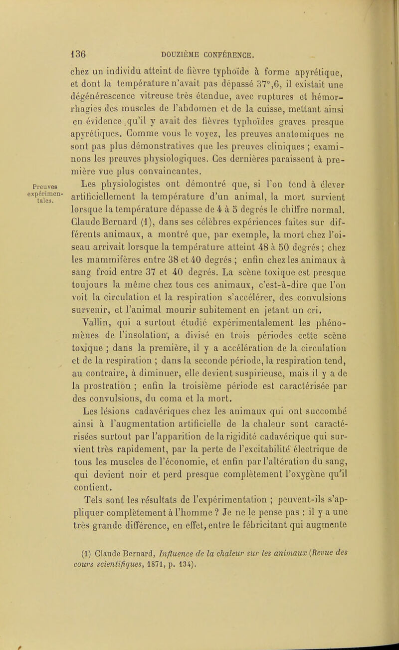 chez un individu atteint de fièvre typhoïde à forme apyréliquc, et dont la température n'avait pas dépassé 37°,6, il existait une dégénérescence vitreuse très étendue, avec ruptures et hémor- rhagics des muscles de l'abdomen et de la cuisse, mettant ainsi en évidence .qu'il y avait des fièvres typhoïdes graves presque apyréliques. Gomme vous le voyez, les preuves anatomiques ne sont pas plus démonstratives que les preuves cliniques ; exami- nons les preuves physiologiques. Ces dernières paraissent à pre- mière vue plus convaincantes. Preuves Lcs physiologistes ont démontré que, si l'on tend à élever 'taVeT'^' artilicielleraent la température d'un animal, la mort survient lorsque la température dépasse de4 à 5 degrés le chilFre normal. Claude Bernard (1), dans ses célèbres expériences faites sur dif- férents animaux, a montré que, par exemple, la mort chez l'oi- seau arrivait lorsque la température atteint 48 a. 50 degrés ; chez les mammifères entre 38 et 40 degrés ; enfin chez les animaux à sang froid entre 37 et 40 degrés. La scène toxique est presque toujours la même chez tous ces animaux, c'est-à-dire que l'on voit la circulation et la respiration s'accélérer, des convulsions survenir, et l'animal mourir subitement en jetant un cri. Vallin, qui a surtout étudié expérimentalement les phéno- mènes de l'insolation, a divisé en trois périodes cette scène toxique ; dans la première, il y a accélération de la circulation et de la respiration ; dans la seconde période, la respiration tend, au contraire, à diminuer, elle devient suspirieuse, mais il y a de la prostration ; enfin la troisième période est caractérisée par des convulsions, du coma et la mort. Les lésions cadavériques chez les animaux qui ont succombé ainsi à l'augmentation artificielle de la chaleur sont caracté- risées surtout par l'apparition de la rigidité cadavérique qui sur- vient très rapidement, par la perte de l'excitabilité électrique de tous les muscles de l'économie, et enfin par l'altération du sang, qui devient noir et perd presque complètement l'oxygène qu'il contient. Tels sont les résultats de l'expérimentation ; peuvent-ils s'ap- pliquer complètement à l'homme ? Je ne le pense pas : il y a une très grande différence, en effet, entre le fébricitant qui augmente (1) Claude Bernard, Influence de la chaleur sur les animaux [Revue des cours scientifiques, 1871, p. 134).