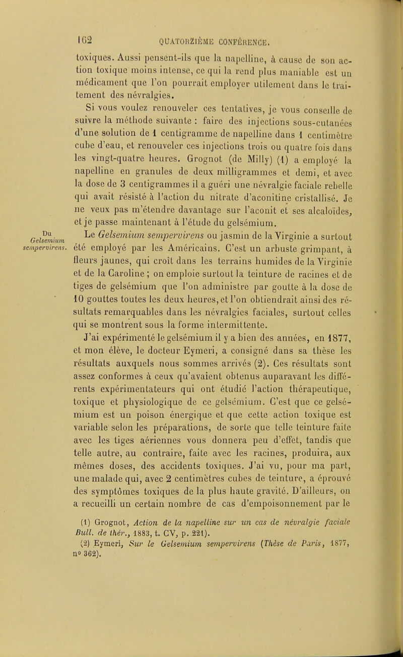 toxiques. Aussi pensent-ils que la napellinc, à cause de son ac- tion toxique moins intense, ce qui la rend plus maniable est un médicament que l'on pourrait employer utilement dans le trai- tement des névralgies. Si vous voulez renouveler ces tentatives, je vous conseille de suivre la méthode suivante : faire des injections sous-culanécs d'une solution de 1 centigramme de napelline dans 1 centimètre cube d'eau, et renouveler ces injections trois ou quatre fois dans les vingt-quatre heures. Grognot (de Milly) (i) a employé la napelline en granules de deux milligrammes et demi, et avec la dose de 3 centigrammes il a guéri une névralgie faciale rebelle qui avait résisté à l'action du nitrate d'aconitine cristallisé. Je ne veux pas m'étendrc davantage sur l'aconit et ses alcaloïdes, et je passe maintenant à l'étude du gelsémium, Geismùum Gelsemium sempervirens ou jasmin de la Virginie a surtout sempervirens. été employé par les Américains. C'est un arbuste grimpant, à fleurs jaunes, qui croît dans les terrains humides de la Virginie et de la Caroline ; on emploie surtout la teinture de racines et de tiges de gelsémium que l'on administre par goutte à la dose de 10 gouttes toutes les deux heures, et l'on obtiendrait ainsi des ré- sultats remarquables dans les névralgies faciales, surtout celles qui se montrent sous la forme intermittente. J'ai expérimenté le gelsémium il y a bien des années, en 1877, et mon élève, le docteur Eymeri, a consigné dans sa thèse les résultats auxquels nous sommes arrivés (2). Ces résultats sont assez conformes à ceux qu'avaient obtenus auparavant les diffé- rents expérimentateurs qui ont étudié l'action thérapeutique, toxique et physiologique de ce gelsémium. C'est que ce gelsé- mium est un poison énergique et que cette action toxique est variable selon les préparations, de sorte que telle teinture faite avec les tiges aériennes vous donnera peu d'eifet, tandis que telle autre, au contraire, faite avec les racines, produira, aux mêmes doses, des accidents toxiques. J'ai vu, pour ma part, une malade qui, avec 2 centimètres cubes de teinture, a éprouvé des symptômes toxiques de la plus haute gravité. D'ailleurs, on a recueilli un certain nombre de cas d'empoisonnement par le (1) Grognot, Action de la napelline sur un cas de névralgie faciale Bull, de Ihér., 1883, t. GV, p. 221). (2) Eymeri, Sur le Gelsemium sempervirens {Thèse de Paris, 1877, no 362).
