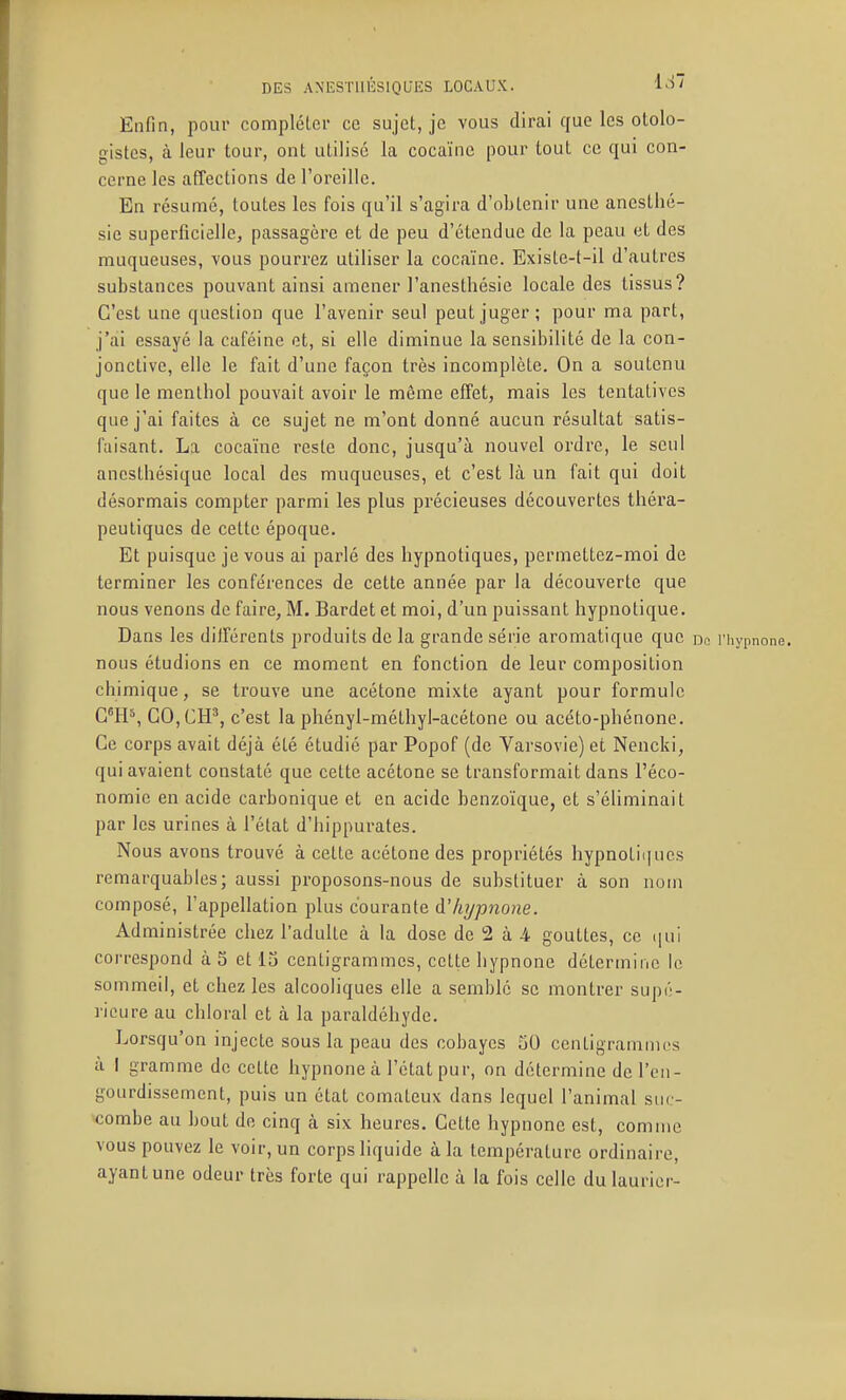 Enfin, pour complétei- ce sujet, je vous dirai que les ololo- gistes, à leur tour, ont utilisé la cocaïne pour tout ce qui con- cerne les affections de l'oreille. En résumé, toutes les fois qu'il s'agira d'oLtcnir une anesthé- sie superficielle, passagère et de peu d'étendue de la peau et des muqueuses, vous pourrez utiliser la cocaïne. Existe-t-il d'autres substances pouvant ainsi amener l'anesthésie locale des tissus? C'est une question que l'avenir seul peut juger; pour ma part, j'ai essayé la caféine et, si elle diminue la sensibilité de la con- jonctive, elle le fait d'une façon très incomplète. On a soutenu que le menthol pouvait avoir le même effet, mais les tentatives que j'ai faites à ce sujet ne m'ont donné aucun résultat satis- faisant. La cocaïne reste donc, jusqu'à nouvel ordre, le seul anesthésique local des muqueuses, et c'est là un fait qui doit désormais compter parmi les plus précieuses découvertes théi'a- peutiques de cette époque. Et puisque je vous ai parlé des hypnotiques, permettez-moi de terminer les conférences de cette année par la découverte que nous venons de faire, M. Bardet et moi, d'un puissant hypnotique. Dans les dilTérents produits de la grande série aromatique que do riiypnone. nous étudions en ce moment en fonction de leur composition chimique, se trouve une acétone mixte ayant pour formule C*H*, GO,CH^, c'est la phényl-méthyl-acétone ou acéto-phénone. Ce corps avait déjà été étudié par Popof (de Varsovie) et Nencki, qui avaient constaté que cette acétone se transformait dans l'éco- nomie en acide carbonique et en acide benzoïque, et s'éliminait par les urines à l'état d'hippurates. Nous avons trouvé à cette acétone des propriétés hypnotiiiucs remarquables; aussi proposons-nous de substituer à son nom composé, l'appellation plus courante à'hypnone. Administrée chez l'adulte à la dose de 2 à 4 gouttes, ce ([ui correspond à 5 et 13 centigrammes, cette hypnone détermine le sommeil, et chez les alcooliques elle a semble se montrer supé- rieure au chloral et à la paraldéhyde. Lorsqu'on injecte sous la peau des cobayes 50 centigrammes à I gramme de cette hypnone à l'état pur, on détermine de l'en- gourdissement, puis un état comateux dans lequel l'animal suc- combe au bout de cinq à six heures. Cette hypnone est, comme vous pouvez le voir, un corps liquide à la température ordinaire, ayantune odeur très forte qui rappelle à la fois celle du laurier-