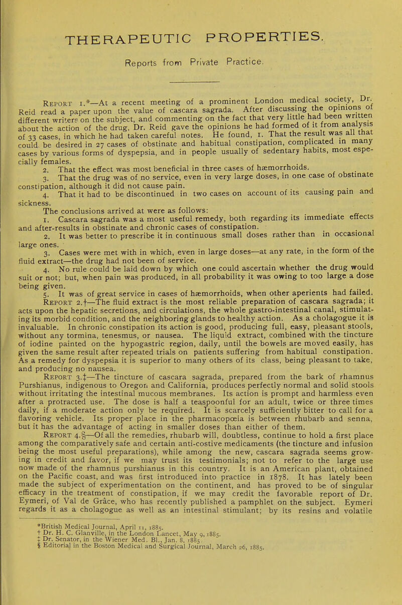 THERAPEUTIC PROPERTIES. Reports from Private Practice. Report i *—At a recent meeting of a prominent London medical society, Dr Reid read a paper upon the value of cascara sagrada. After discussing the opinioris ot different writer? on the subject, and commenting on the fact that very little had been wr tten about the action of the drug, Dr. Reid gave the opinions he had formed of it from analysis of 33 cases, in which he had taken careful notes. He found, i. That the result was all that could be desired in 27 cases of obstinate and habitual constipation, complicated in many cases by various forms of dyspepsia, and in people usually of sedentary habits, most espe- cially females. 2. That the effect was most beneficial in three cases of haemorrhoids. 3. That the drug was of no service, even in very large doses, in one case of obstinate constipation, although it did not cause pain. . . 4. That it had to be discontinued in two cases on account of its causing pain ana sickness. The conclusions arrived at were as follows: 1. Cascara sagrada was a most useful remedy, both regarding its immediate ettects and after-results in obstinate and chronic cases of constipation. . • j 2. It was better to prescribe it in continuous small doses rather than in occasional large ones. • u r < u 3. Cases were met with in which, even in large doses—at any rate, in the form of the fluid extract—the drug had not been of service. 4. No rule could be laid down by which one could ascertain whether the drug would suit or not; but, when pain was produced, in all probability it was owing to too large a dose being given. 5. It was of great service in cases of haemorrhoids, when other aperients had failed. Report 2.f—The fluid extract is the most reliable preparation of cascara sagrada; it acts upon the hepatic secretions, and circulations, the whole gastro-intestinal canal, stimulat- ing its morbid condition, and the neighboring glands to healthy action. As a cholagogue it is invaluable. In chronic constipation its action is good, producing full, easy, pleasant stools, without any tormina, tenesmus, or nausea. The liquid extract, combined with the tincture of iodine painted on the hypogastric region, daily, until the bowels are moved easily, has given the same result after repeated trials on patients suffering from habitual constipation. As a remedy for dyspepsia it is superior to many others of its class, being pleasant to take, and producing no nausea. Report 2-t—The tincture of cascara sagrada, prepared from the bark of rhamnus Purshianus, indigenous to Oregon and California, produces perfectly normal and solid stools without irritating the intestinal mucous membranes. Its action is prompt and harmless even after a protracted use. The dose is half a teaspoonful for an adult, twice or three times daily, if a moderate action only be required. It is scarcely sufficiently bitter to call for a flavoring vehicle. Its proper place in the pharmacopoeia is between rhubarb and senna, but it has the advantage of acting in smaller doses than either of them. Report 4.§—Of all the remedies, rhubarb will, doubtless, continue to hold a first place among the comparatively safe and certain anti-costive medicaments (the tincture and infusion being the most useful preparations), while among the new, cascara sagrada seems grow- ing in credit and favor, if we may trust its testimonials; not to refer to the large use now made of the rhamnus purshianus in this country. It is an American plant, obtained on the Pacific coast, and was first introduced into practice in 1878. It has lately been made the subject of experimentation on the continent, and has proved to be of singular efficacy in the treatment of constipation, if we may credit the favorable report of Dr. Eymeri, of Val de Grace, who has recently published a pamphlet on the subject. Eymeri regards it as a cholagogue as well as an intestinal stimulant; by its resins and volatile ♦British Medical Journal, April 11, 1885. t Dr. H. C. Glanville, in the London Lancet, May 9,1885. t Dr. Senator, in the Wiener Med. Bl., Jan. 8. 1885 S Editorial in the Boston Medical and Surgical Journal, March 26, 1885.