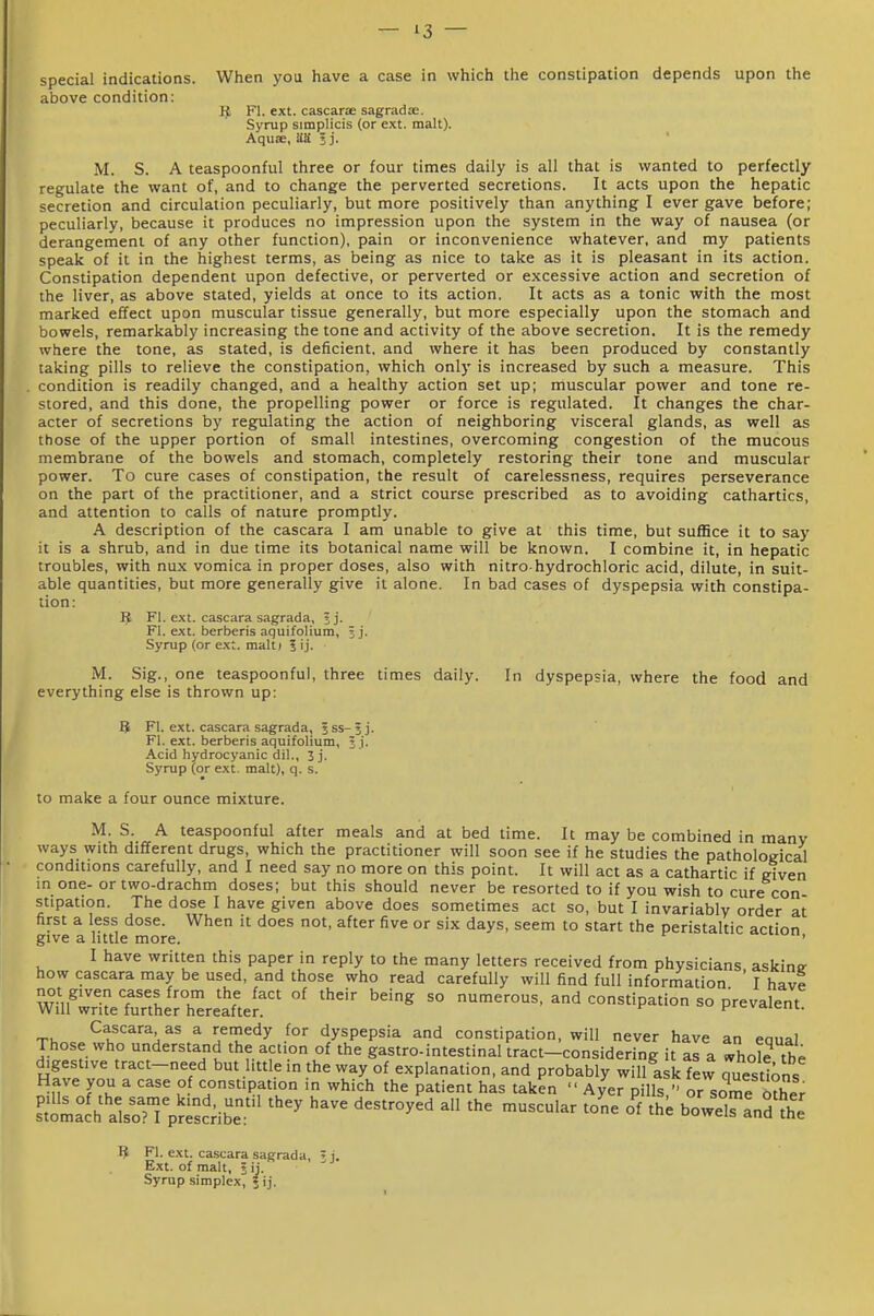 special indications. When you have a case in which the constipation depends upon the above condition: Fl. ext. cascarae sagradae. Syrup simplicis (or ext. malt). Aquse, US. j j. M. S. A teaspoonful three or four times daily is all that is wanted to perfectly regulate the want of, and to change the perverted secretions. It acts upon the hepatic secretion and circulation peculiarly, but more positively than anything I ever gave before; peculiarly, because it produces no impression upon the system in the way of nausea (or derangement of any other function), pain or inconvenience whatever, and my patients speak of it in the highest terms, as being as nice to take as it is pleasant in its action. Constipation dependent upon defective, or perverted or excessive action and secretion of the liver, as above stated, yields at once to its action. It acts as a tonic with the most marked effect upon muscular tissue generally, but more especially upon the stomach and bowels, remarkably increasing the tone and activity of the above secretion. It is the remedy where the tone, as stated, is deficient, and where it has been produced by constantly taking pills to relieve the constipation, which only is increased by such a measure. This . condition is readily changed, and a healthy action set up; muscular power and tone re- stored, and this done, the propelling power or force is regulated. It changes the char- acter of secretions by reg[ulating the action of neighboring visceral glands, as well as those of the upper portion of small intestines, overcoming congestion of the mucous membrane of the bowels and stomach, completely restoring their tone and muscular power. To cure cases of constipation, the result of carelessness, requires perseverance on the part of the practitioner, and a strict course prescribed as to avoiding cathartics, and attention to calls of nature promptly. A description of the cascara I am unable to give at this time, but suffice it to say it is a shrub, and in due time its botanical name will be known. I combine it, in hepatic troubles, with nux vomica in proper doses, also with nitro-hydrochloric acid, dilute, in suit- able quantities, but more generally give it alone. In bad cases of dyspepsia with constipa- tion: ^ FI. ext. cascara sagrada, ? j- Fl. ext. berberis aquifolium, j j. Syrup (or ext. malt I 5 ij. M. Sig., one teaspoonful, three times daily. In dyspepsia, where the food and everything else is thrown up: 8 Fl. ext. cascara sagrada, Iss-jj. Fl. ext. berberis aquifolium, j j. Acid hydrocyanic dil., 3j. Syrup (or ext. malt), q. s. to make a four ounce mixture. M. S. A teaspoonful after meals and at bed time. It may be combined in many ways with different drugs, which the practitioner will soon see if he studies the pathological conditions carefully, and I need say no more on this point. It will act as a cathartic if given in one- or two-drachm doses; but this should never be resorted to if you wish to cure con stipation. The dose I have given above does sometimes act so, but I invariably order at first a less dose. When it does not, after five or six days, seem to start the peristaltic action give a httle more. ' I have written this paper in reply to the many letters received from physicians askinc how cascara may be used, and those who read carefully will find full information ' I have wl.TiteTunhi;rrea'fte? '''''' '^^ ^° --''P^'-n so prevalent. Cascara as a rernedy for dyspepsia and constipation, will never have an eaual Those who understand the action of the gastro-intestinal tract-considering it as a ^hole the digestive tract-need but little in the way of explanation, and probably will ask few questions Have you a case o constipation in which the patient has taken  Ayer pills  or some Ser ^toLlh'als:^'^;i;sc;ibr' ^^^'^ °' ^oZslX^l ^ Fl. ext. cascara sagrada, ' i. Ext. of malt, ? ij. Syrup simplex, 5 ij.