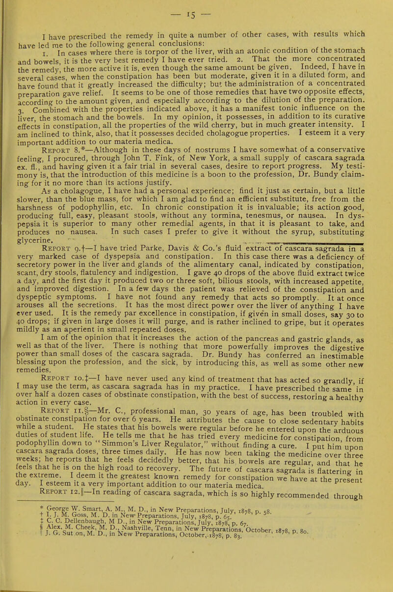 I have prescribed the remedy in quite a number of other cases, with results which have led me to the following general conclusions: _ I In cases where there is torpor of the liver, with an atonic condition of the stomach and bowels, it is the very best remedy I have ever tried. 2. That the more concentrated the remedy', the more active it is, even though the same amount be given. Indeed, I have in several cases, when the constipation has been but moderate, given it in a diluted form, and have found that it greatly increased the difHculty; but the administration of a concentrated preparation gave relief. It seems to be one of those remedies that have two opposite effects, according to the amount given, and especially according to the dilution of the preparation. 3. Combined with the properties indicated above, it has a manifest tonic influence on the liver, the stomach and the bowels. In my opinion, it possesses, in addition to its curative effects in constipation, all the properties of the wild cherry, but in much greater intensity. I am inclined to think, also, that it possesses decided cholagogue properties. I esteem it a very important addition to our materia medica. Report 8.*—Although in these days of nostrums I have somewhat of a conservative feeling, I procured, through John T. Fink, of New York, a small supply of cascara sagrada ex. fl., and having given it a fair trial in several cases, desire to report progress. My testi- mony is, that the introduction of this medicine is a boon to the profession, Dr. Bundy claim- ing for it no more than its actions justify. As a cholagogue, I have had a personal experience; find it just as certain, but a little slower, than the blue mass, for which I am glad to find an eflBcient substitute, free from the harshness of podophyllin, etc. In chronic constipation it is invaluable; its action good, producing full, easy, pleasant stools, without any tormina, tenesmus, or nausea. In dys- pepsia it is superior to many other remedial agents, in that it is pleasant to take, and produces no nausea. In such cases I prefer to give it without the syrup, substituting glycerine, ,„„_ Report g.f—I have tried Parke, Davis & Co.'s fluid extract of cascara sagrada in a very marked case of dyspepsia and constipation. In this case there was a deficiency of secretory power in the liver and glands of the alimentary canal, indicated by constipation, scant, dry stools, flatulency and indigestion. I gave 40 drops of the above fluid extract twice a day, and the first day it produced two or three soft, bilious stools, with increased appetite, and improved digestion. In a few days the patient was relieved of the constipation and dyspeptic symptoms. I have not found any remedy that acts so promptly. It at once arouses all the secretions. It has the most direct power over the liver of anything I have ever used. It is the remedy par excellence in constipation, if given in small doses, say 30 to 40 drops; if given in large doses it will purge, and is rather inclined to gripe, but it operates mildly as an aperient in small repeated doses. I am of the opinion that it increases the action of the pancreas and gastric glands, as well as that of the liver. There is nothing that more powerfully improves the digestive power than small doses of the cascara sagrada. Dr. Bundy has conferred an inestimable blessing upon the profession, and the sick, by introducing this, as well as some other new remedies. Report lo.t—l have never used any kind of treatment that has acted so grandly if I may use the term, as cascara sagrada has in my practice. I have prescribed the same'in over half a dozen cases of obstinate constipation, with the best of success, restoring a healthy action in every case. ^ Report ii.§—Mr. C, professional man, 30 years of age, has been troubled with obstinate constipation for over 6 years. He attributes the cause to close sedentary habits while a student. He states that his bowels were regular before he entered upon the arduous duties of student life. He tells me that he has tried every medicine for constipation from podophylhn down to Simmon s Liver Regulator, without finding a cure. I put him' uoon cascara sagrada doses, three times daily. He has now been taking the medicine over three weeks; he reports that he feels decidedly better, that his bowels are regular and that he feels that he is on the high road to recovery. The future of cascara sagrada is flattering in the extreme. I deem it the greatest known remedy for constipation we have at the oresent day. 1 esteem it a very important addition to our materia medica Report I2.||-In reading of cascara sagrada, which is so highly recommended through t ?%°'^ ^\Y''T^--'^iT P- N^' Preparations, July, 1878, p. 58. I ^A^i; ^- °- New Preparations, July, 1878. p. 65: ' ' ^' ^ I r; ?/'l5u''^^«*i ^ °- Preparations, July, 1878, p. 67. S Alex. M. Cheek, M M.,ov,„;n. t™-- :_ vt-JL.-_ ' \^'- '-^ J. G P'^M'n • P'iJ^^hjille, Tenn. in New Preparations. October, ,878, p 80 but on, M. D., in New Preparations, October,.1878, p. 83.