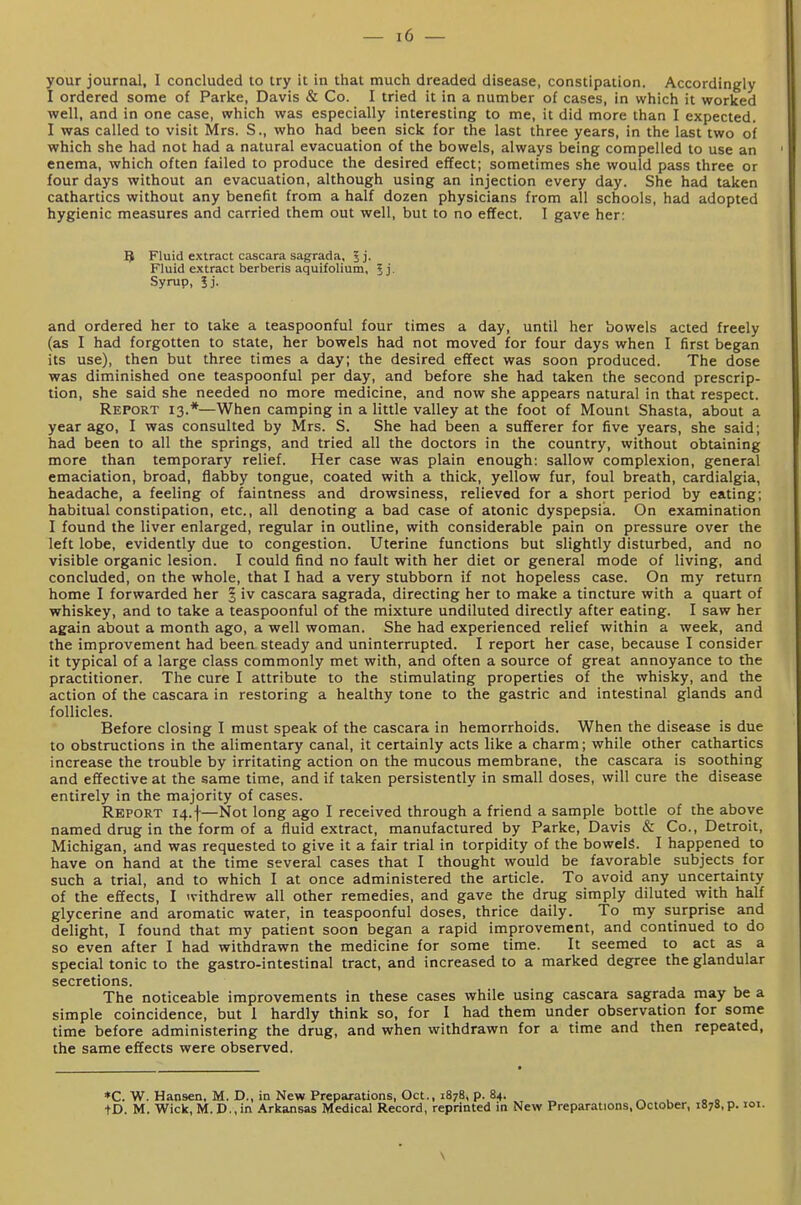 your journal, I concluded to try it in that much dreaded disease, constipation. Accordingly I ordered some of Parke, Davis & Co. I tried it in a number of cases, in which it worked well, and in one case, which was especially interesting to me, it did more than I expected. I was called to visit Mrs. S., who had been sick for the last three years, in the last two of which she had not had a natural evacuation of the bowels, always being compelled to use an enema, which often failed to produce the desired effect; sometimes she would pass three or four days without an evacuation, although using an injection every day. She had taken cathartics without any benefit from a half dozen physicians from all schools, had adopted hygienic measures and carried them out well, but to no effect. I gave her: 5 Fluid extract cascara sagrada, 5j. Fluid extract berberis aquifolium, 5 j. Syrup, Jj. and ordered her to take a teaspoonful four times a day, until her bowels acted freely (as I had forgotten to state, her bowels had not moved for four days when I first began its use), then but three times a day; the desired effect was soon produced. The dose was diminished one teaspoonful per day, and before she had taken the second prescrip- tion, she said she needed no more medicine, and now she appears natural in that respect. Report 13.*—When camping in a little valley at the foot of Mount Shasta, about a year ago, I was consulted by Mrs. S. She had been a sufferer for five years, she said; had been to all the springs, and tried all the doctors in the country, without obtaining more than temporary relief. Her case was plain enough: sallow complexion, general emaciation, broad, flabby tongue, coated with a thick, yellow fur, foul breath, cardialgia, headache, a feeling of faintness and drowsiness, relieved for a short period by eating; habitual constipation, etc., all denoting a bad case of atonic dyspepsia. On examination I found the liver enlarged, regular in outline, with considerable pain on pressure over the left lobe, evidently due to congestion. Uterine functions but slightly disturbed, and no visible organic lesion. I could find no fault with her diet or general mode of living, and concluded, on the whole, that I had a very stubborn if not hopeless case. On my return home I forwarded her § iv cascara sagrada, directing her to make a tincture with a quart of whiskey, and to take a teaspoonful of the mixture undiluted directly after eating. I saw her again about a month ago, a well woman. She had experienced relief within a week, and the improvement had been steady and uninterrupted. I report her case, because I consider it typical of a large class commonly met with, and often a source of great annoyance to the practitioner. The cure I attribute to the stimulating properties of the whisky, and the action of the cascara in restoring a healthy tone to the gastric and intestinal glands and follicles. Before closing I must speak of the cascara in hemorrhoids. When the disease is due to obstructions in the alimentary canal, it certainly acts like a charm; while other cathartics increase the trouble by irritating action on the mucous membrane, the cascara is soothing and effective at the same time, and if taken persistently in small doses, will cure the disease entirely in the majority of cases. Report 14.f—Not long ago I received through a friend a sample bottle of the above named drug in the form of a fluid extract, manufactured by Parke, Davis & Co., Detroit, Michigan, and was requested to give it a fair trial in torpidity of the bowels. I happened to have on hand at the time several cases that I thought would be favorable subjects for such a trial, and to which I at once administered the article. To avoid any uncertainty of the effects, I <vithdrew all other remedies, and gave the drug simply diluted with half glycerine and aromatic water, in teaspoonful doses, thrice daily. To my surprise and delight, I found that my patient soon began a rapid improvement, and continued to do so even after I had withdrawn the medicine for some time. It seemed to act as a special tonic to the gastro-intestinal tract, and increased to a marked degree the glandular secretions. The noticeable improvements in these cases while using cascara sagrada may be a simple coincidence, but 1 hardly think so, for I had them under observation for some time before administering the drug, and when withdrawn for a time and then repeated, the same effects were observed. *C. W. Hansen. M. D., in New Preparations, Oct., 1878, p. 84. ^ u 00 tD. M. Wick,M.D.,in Arkansas Medical Record, reprinted in New Preparations,October, 1878,?. 101