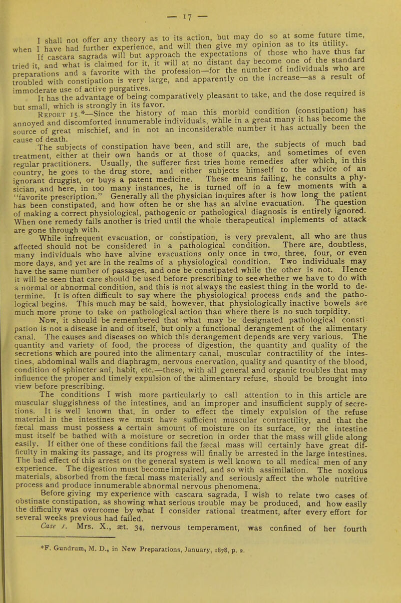 when I have had further experience, and will then give my opinion as to Us utihty If cascara sagrada will but approach the expectations of those who have thus far tried it and what if claimed for it. it will at no distant day become one of the standard Drenaratrons Ind a favorite with the profession-for the number of individuals who are tSled with constipation is very large, and apparently on the increase-as a result of ^'irhlVtre^dramfgroTS^^^^^^ pleasant to take, and the dose required is but small, which is strongly in its favor. Report 15 *—Since the history of man this morbid condition (constipation; has annoved and discomforted innumerable individuals, while in a great many it has become the source of great mischief, and in not an inconsiderable number it has actually been the cause of death. , u v. a The subjects of constipation have been, and still are, the subjects of much bad treatment either at their own hands or at those of quacks, and sometimes of even regular practitioners. Usually, the sufferer first tries home remedies after which, in this country, he goes to the drug store, and either subjects himself to the advice of an ignorant druggist, or buys a patent medicine. These means failing, he consults a phy- sician, and here, in too many instances, he is turned off in a few moments with a favorite prescription. Generally all the physician imiuires after is how long the patient has been constipated, and how often he or she has an alvine evacuation. The question of making a correct physiological, pathogenic or pathological diagnosis is entirely ignored. When one remedy fails another is tried until the whole therapeutical implements of attack are gone through with. While infrequent evacuation, or constipation, is very prevalent, all who are thus affected should not be considered in a pathological condition. There are, doubtless, many individuals who have alvine evacuations only once in two, three, four, or even more days, and yet are in the realms of a physiological condition. Two individuals may have the same number of passages, and one be constipated while the other is not. Hence it will be seen that care should be used before prescribing to see whether we have to do with a normal or abnormal condition, and this is not always the easiest thing in the world to de- termine. It is often difficult to say where the physiological process ends and the patho- logical begins. This much may be said, however, that physiologically inactive bowels are much more prone to take on pathological action than where there is no such torpidity. Now, it should be remembered that what may be designated pathological const! pation is not a disease in and of itself, but only a functional derangement of the alimentary canal. The causes and diseases on which this derangement depends are very various. The quantity and variety of food, the process of digestion, the quantity and quality of the secretions which are poured into the alimentary canal, muscular contractility of the intes- tines, abdominal walls and diaphragm, nervous enervation, quality and quantity of the blood, condition of sphincter ani, habit, etc.—these, with all general and organic troubles that may influence the proper and timely expulsion of the alimentary refuse, should be brought into view before prescribing. The conditions I wish more particularly to call attention to in this article are muscular sluggishness of the intestines, and an improper and insufficient supply of secre- tions. It is well known that, in order to effect the timely expulsion of the refuse material in the intestines we must have sufficient muscular contractility, and that the faecal mass must possess a certain amount of moisture on its surface, or the intestine must itself be bathed with a moisture or secretion in order that the mass will glide along easily. If either one of these conditions fail the faecal mass will certainly have great dif- ficulty in making its passage, and its progress will finally be arrested in the large intestines. The bad effect of this arrest on the general system is well known to all medical men of any experience. The digestion must become impaired, and so with assimilation. The noxious materials, absorbed from the faecal mass materially and seriously affect the whole nutritive process and produce innumerable abnormal nervous phenomena. Before giving my experience with cascara sagrada, I wish to relate two cases of obstinate constipation, as showing what serious trouble may be produced, and how easily the difficulty was overcome by what I consider rational treatment, after every effort for several weeks previous had failed. Case I. Mrs. X., at. 34, nervous temperament, was confined of her fourth