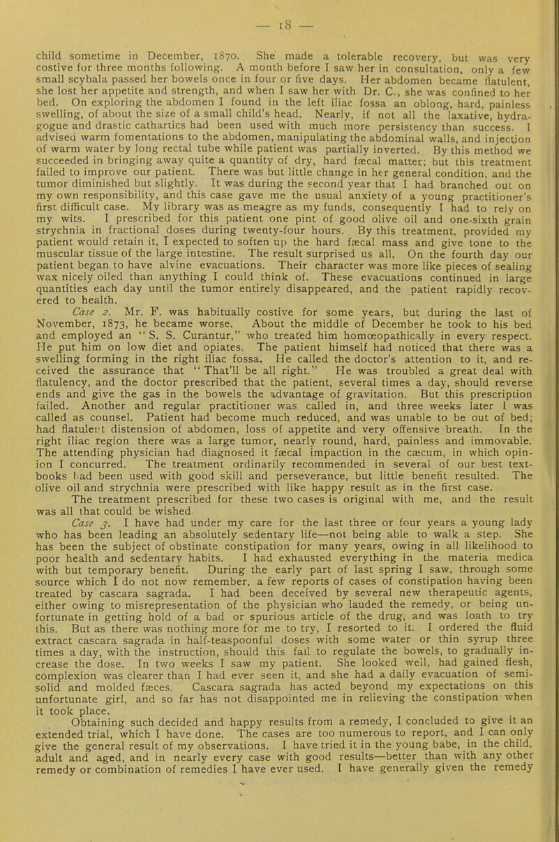 16 child sometime in December, 1870. She made a tolerable recovery, but was very costive for three months following. A month before I saw her in consultation, only a few small scybala passed her bowels once in four or five days. Her abdomen became flatulent, she lost her appetite and strength, and when I saw her with Dr. C., she was confined to her bed. On exploring the abdomen I found in the left iliac fossa an oblong, hard, painless swelling, of about the size of a small child's head. Nearly, if not all the laxative, hydra- gogue and drastic cathartics had been used with much more persistency than success. I advised warm fomentations to the abdomen, manipulating the abdominal walls, and injection of warm water by long rectal tube while patient was partially inverted. By this method we succeeded in bringing away quite a quantity of dry, hard faecal matter; but this treatment failed to improve our patient. There was but little change in her general condition, and the tumor diminished but slightly. It was during the second year that I had branched out on my own responsibility, and this case gave me the usual anxiety of a young practitioner's first difficult case. My library was as meagre as my funds, consequently I had to rely on my wits. I prescribed for this patient one pint of good olive oil and one-sixth grain strychnia in fractional doses during twenty-four hours. By this treatment, provided my patient would retain it, I expected to soften up the hard faecal mass and give tone to the muscular tissue of the large intestine. The result surprised us all. On the fourth day our patient began to have alvine evacuations. Their character was more like pieces of sealing wax nicely oiled than anything I could think of. These evacuations continued in large quantities each day until the tumor entirely disappeared, and the patient rapidly recov- ered to health. Case 2. Mr. F. was habitually costive for some years, but during the last of November, 1873, he became worse. About the middle of December he took to his bed and employed an S. S. Curantur, who treated him homceopathically in every respect. He put him on low diet and opiates. The patient himself had noticed that there was a swelling forming in the right iliac fossa. He called the doctor's attention to it, and re- ceived the assurance that That'll be all right.'' He was troubled a great deal with flatulency, and the doctor prescribed that the patient, several times a day, should reverse ends and give the gas in the bowels the advantage of gravitation. But this prescription failed. Another and regular practitioner was called in, and three weeks later 1 was called as counsel. Patient had become much reduced, and was unable to be out of bed; had flatulei't distension of abdomen, loss of appetite and very offensive breath. In the right iliac region there was a large tumor, nearly round, hard, painless and immovable. The attending physician had diagnosed it faecal impaction in the caecum, in which opin- ion I concurred. The treatment ordinarily recommended in several of our best text- books liad been used with good skill and perseverance, but little benefit resulted. The olive oil and strychnia were prescribed with like happy result as in the first case. The treatment prescribed for these two cases is original with me, and the result was all that could be wished. Case j>. I have had under my care for the last three or four years a young lady who has been leading an absolutely sedentary life—not being able to walk a step. She has been the subject of obstinate constipation for many years, owing in all likelihood to poor health and sedentary habits. I had exhausted everything in the materia medica with but temporary benefit. During the early part of last spring I saw. through some source which I do not now remember, a few reports of cases of constipation having been treated by cascara sagrada. I had been deceived by several new therapeutic agents, either owing to misrepresentation of the physician who lauded the remedy, or being un- fortunate in getting hold of a bad or spurious article of the drug, and was loath to try this. But as there was nothing more for me to try, I resorted to it. I ordered the fluid extract cascara sagrada in half-teaspoonful doses with some water or thin syrup three times a day, with the instruction, should this fail to regulate the bowels, to gradually in- crease the dose. In two weeks I saw my patient. She looked well, had gained flesh, complexion was clearer than I had ever seen it, and she had a daily evacuation of semi- solid and molded faeces. Cascara sagrada has acted beyond my expectations on this unfortunate girl, and so far has not disappointed me in relieving the constipation when it took place. Obtaining such decided and happy results from a remedy, I concluded to give it an extended trial, which I have done. The cases are too numerous to report, and I can only give the general result of my observations. I have tried it in the young babe, in the child, adult and aged, and in nearly every case with good results—better than with any other remedy or combination of remedies I have ever used. I have generally given the remedy