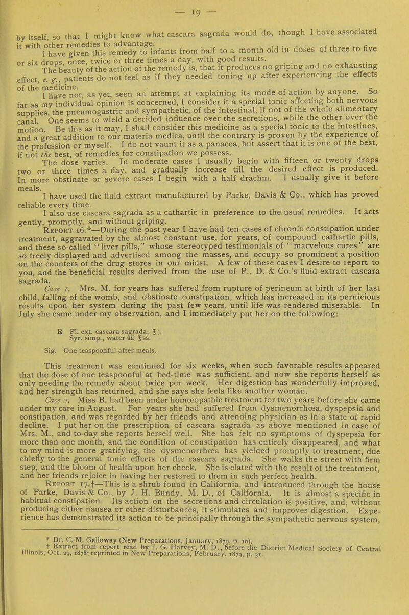 by itself so that t might know what cascara sagrada would do, though I have associated ''N°hav7given\Ms°rem^^^^^ from half to a month old in doses of three to five or six drops once, twice or three times a day. with good results. The beauty of the action of the remedy is, that it produces no griping and no exhausting effect, t.g.. patients do not feel as if they needed toning up after experiencing ihe effects of the medicine. ... , , ■ c„ I have not, as yet, seen an attempt at explaining its mode of action by anyone, bo far as my individual opinion is concerned, I consider it a special tonic affecting both nervous supplies the pneumogastric and sympathetic, of the intestinal, if not of the whole alimentary canal. One seems to wield a decided influence over the secretions, while the other over the motion. Be this as it may, I shall consider this medicine as a special tonic to the intestines, and a great addition to our materia medica, until the contrary is proven by the experience of the profession or myself. I do not vaunt it as a panacea, but assert that it is one of the best, if not the best, of remedies for constipation we possess. The dose varies. In moderate cases I usually begin with fifteen or twenty drops two or three times a day, and gradually increase till the desired effect is produced. In more obstinate or severe cases I begin with a half drachm. I usually give it before meals. I have used the fluid extract manufactured by Parke, Davis & Co., which has proved reliable every time. I also use cascara sagrada as a cathartic in preference to the usual remedies. It acts gently, promptly, and without griping. Report i6.*—During the past year I have had ten cases of chronic constipation under treatment, aggravated by the almost constant use, for years, of compound cathartic pills, and these so-called liver pills, whose stereotyped testimonials of  marvelous cures are so freely displayed and advertised among the masses, and occupy so prominent a position on the counters of the drug stores in our midst. A few of these cases I desire to leport to you, and the beneficial results derived from the use of P., D. & Co.'s fluid extract cascara sagrada. Case I. Mrs. M. for years has suffered from rupture of perineum at birth of her last child, falling of the womb, and obstinate constipation, which has increased in its pernicious results upon her system during the past few years, until life was rendered miserable. In July she came under my observation, and I immediately put her on the following: B Fl. ext. cascara sagrada, 5 j. Syr. simp., water aa Jss. Sig. One teaspoonful after meals. This treatment was continued for six weeks, when such favorable results appeared that the dose of one teaspoonful at bed-time was sufficient, and now she reports herself as only needing the remedy about twice per week. Her digestion has wonderfully improved, and her strength has returned, and she says she feels like another woman. Case 2. Miss B. had been under homoeopathic treatment for two years before she came under my care in August. For years she had suffered from dysmenorrhoea, dyspepsia and constipation, and was regarded by her friends and attending phj'sician as in a state of rapid decline. I put her on the prescription of cascara sagrada as above mentioned in case of Mrs. M., and to day she reports herself well. She has felt no symptoms of dyspepsia for more than one month, and the condition of constipation has entirely disappeared, and what to my mind is more gratifying, the dysmenorrhoea has yielded promptly to treatment, due chiefly to the general tonic effects of the cascara sagrada. She walks the street with firm step, and the bloom of health upon her cheek. She is elated with the result of the treatment, and her friends rejoice in having her restored to them in such perfect health. Report 17.f—This is a shrub found in California, and introduced through the house of Parke, Davis & Co., by J. H. Bundy, M. D., of California. It is almost a specific in habitual constipation. Its action on the secretions and circulation is positive, and, without producing either nausea or other disturbances, it stimulates and improves digestion. Expe- rience has demonstrated its action to be principally through the sympathetic nervous system, * Dr. C. M. Galloway (New Preparations, January,-1879, P- 'o)- ,„• • + Extract from report read by J. G. Harvey, M. D., before the District Medical Society of Central Illinois, Oct. 29, 1878: reprinted in New Preparations, February, 1879, p. 31.