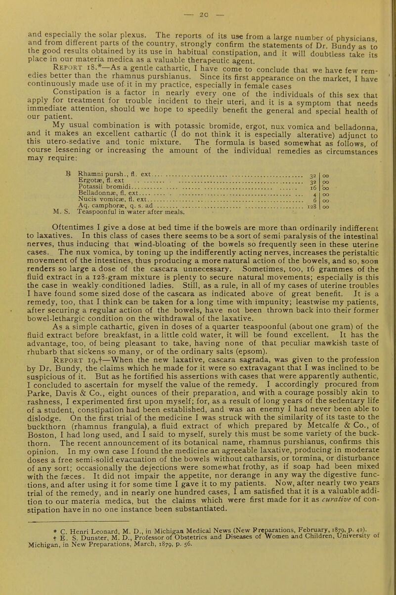 and especially the solar plexus. The reports of its use from a large number of physicians and from different parts of the country, strongly confirm the statements of Dr. Bundy as to the good results obtained by its use in habitual constipation, and it will doubtless take its place in our materia medica as a valuable therapeutic agent. Report i8.*—As a gentle cathartic, I have come to conclude that we have few rem- edies better than the rhamnus purshianus. Since its first appearance on the market, I have continuously made use of it in my practice, especially in female cases Constipation is a factor in nearly every one of the individuals of this sex that apply for treatment for trouble incident to their uteri, and it is a symptom that needs immediate attention, should we hope to speedily benefit the general and special health of our patient. My usual combination is with potassic bromide, ergot, nux vomica and belladonna, and it makes an excellent cathartic (I do not think it is especially alterative) adjunct to this utero-sedative and tonic mixture. The formula is based somewhat as follows, of course lessening or increasing the amount of the individual remedies as circumstances may require: 5 Rhamni pursh., fl. ext Ergotse, fl. ext Potassii bromidi Belladonnae, fl. ext Nucis vomicae, fl. ext Aq. camphorae, q. s. ad M. S. Teaspoonful in water after meals. Oftentimes I give a dose at bed time if the bowels are more than ordinarily indifferent to laxatives. In this class of cases there seems to be a sort of semi paralysis of the intestinal nerves, thus inducing that wind-bloating of the bowels so frequently seen in these uterine cases. The nux vomica, by toning up the indifferently acting nerves, increases the peristaltic movement of the intestines, thus producing a more natural action of the bowels, and so, soon renders so large a dose of the cascara unnecessary. Sometimes, too, i6 grammes of the fluid extract in a i23-gram mixture is plenty to secure natural movements; especially is this the case in weakly conditioned ladies. Still, as a rule, in all of my cases of uterine troubles I have found some sized dose of the cascara as indicated above of great benefit. It is a remedy, too, that I think can be taken for a long time with impunity; leastwise my patients, after securing a regular action of the bowels, have not been thrown back into their former bowel-lethargic condition on the withdrawal of the laxative. As a simple cathartic, given in doses of a quarter teaspoonful (about one gram) of the fluid extract before breakfast, in a little cold water, it will be found excellent. It has the advantage, too, of being pleasant to take, having none of that peculiar mawkish taste of rhubarb that sickens so many, or of the ordinary salts (epsom). Report 19.f—When the new laxative, cascara sagrada, was given to the profession by Dr. Bundy, the claims which he made for it were so extravagant that I was inclined to be suspicious of it. But as he fortified his assertions with cases that were apparently authentic, I concluded to ascertain for myself the value of the remedy. I accordingly procured from Parke, Davis & Co., eight ounces of their preparatioa, and with a courage possibly akin to rashness, I experimented first upon myself; for, as a result of long years of the sedentary life of a student, constipation had been established, and was an enemy I had never been able to dislodge. On the first trial of the medicine I was struck with the similarity of its taste to the buckthorn (rhamnus frangula), a fluid extract of which prepared by Metcalfe & Co., of Boston, I had long used, and I said to myself, surely this must be some variety of the buck- thorn. The recent announcement of its botanical name, rhamnus purshianus, confirms this opinion. In my own case I found the medicine an agreeable laxative, producing in moderate doses a free semi-solid evacuation of the bowels without catharsis, or tormina, or disturbance of any sort; occasionally the dejections were somewhat frothy, as if soap had been mixed with the faces. It did not impair the appetite, nor derange in any way the digestive func- tions, and after using it for some time I gave it to my patients. Now, after nearly two years trial of the remedy, and in nearly one hundred cases, I am satisfied that it is a valuable addi- tion to our materia medica, but the claims which were first made for it as curative of con- stipation have in no one instance been substantiated. * C. Henri Leonard, M. D., in Michigan Medical News (New Preparations, February, 1879. p. 42). t E. S. Dunster, M. D., Professor of Obstetrics and Diseases of Women and Children, Umyersity 01 Michigan, in New Preparations, March, 1879, p. 56. 32 00 3a 00 16 00 4 00 6 00 128 00