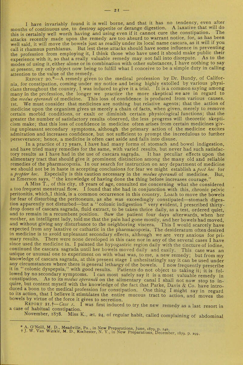 2t I have invariably found it is well borne, and that it has no tendency, even after months of continuous use, to destroy appetite or derange digestion. A laxative that will do this is certainly well worth having and using even if it cannot cure the constipation. The attacks recently made upon the remedy are too absurd to warrant notice, for, as has been well said, it will move the bowels just as readily under its local name cascara, as it will if you call it rhamnus purshianus. But lest these attacks should have some influence in preventing the profession from employing it, I think those who have used it should make public their experience with it, so that a really valuable remedy may not fall into disrepute. As to the modes of using it, either alone or in combination with other substances, I have nothing to say at present, my only object now being to fulfill what I conceive to be a simple duty in calling attention to the value of the remedy. Report 20.*—A remedy given to the medical profession by Dr. Bundy, of Califor- nia, for constipation, coming under my notice and being highly extolled by various physi- cians throughout the country, I was induced to give it a trial. It is a common saying among many in the profession, the longer we practice the more skeptical we are in regard to the modus operandi of medicine. This loss of confidence is produced from various causes. Est. We must consider that medicines are nothing but relative agents; that the action of medicine upon the organism gives us merely a chain of facts, when given, merely to remove certain morbid conditions, or exalt or diminish certain physiological functions; that the greater the number of satisfactory results observed, the less progress will theoretic skepti- cism make; that this loss of confidence in medicine often arises from certain medicines giv- ing unpleasant secondary symptoms, although the primary action of the medicine excites admiration and increases confidence, but not sufiBcient to prompt the incredulous to further perseverance; hence, a medicine is often cast aside and falls into disuse. In a practice of 17 years, I have had many forms of stomach and bowel indigestion, and have tried many remedies for the same, with varied results, but never had such satisfac- tory results as I have had in the use of cascara sagrada. It has peculiar effects upon the alimentary tract that should give it prominent distinction among the many old and reliable remedies of the pharmacopoeia. In our search for instruction on any department of medicine we should not be in haste in accepting conclusions for fear we might establish &post hoc for a propter hoc. Especially is this caution necessary in the modus operandi of medicine. But, as Emerson says,  the knowledge of having done the thing before increases courage. A Miss T., of this city, 18 years of age, consulted me concerning what she considered a too frequent menstrual flow. I found that she had in conjunction with this, .chronic pelvic peritonitis, which, I think, is a common occurrence in this country. Loath to move the bowels for fear of disturbing the peritoneum, as she was exceedingly constipated—stomach diges- tion apparently not disturbed—but a colonic indigestion  very evident, I prescribed thirty- drop doses of cascara sagrada, fluid extract, to be taken thrice daily, as a test, ordered quiet, and to remain in a recumbent position. Saw the patient four days afterwards, when her mother, an intelligent lady, told me that the pain had gone mostly, and her bowels had moved, and without giving any disturbance to the neighboring viscera. This I would scarcely have expected from any laxative or cathartic in the pharmacopoeia. The desideratum often desired in medicine is to avoid unpleasant secondary effects, although we are very anxious for pri- mary results. There were none developed in this case nor in any of the several cases I have since used the medicine in. I painted the hypogastric region daily with the tincture of iodine, continued the cascara sagrada until her bowels moved daily and easily. This case was an unique or unusual one to experiment on with what was, to me, a new remedy; but from my knowledge of cascara sagrada, at this present stage I unhesitatingly say it can be used under any circumstances where there is general lethargy of the bowels. I now frequently prescribe It in colonic dyspepsia, with good results. Patients do not object to taking it; it is fol- lowed by no secondary symptoms. I can most safely say it is a most valuable remedy in constipation. As to its modus operandi on the alimentary canal I shall not now stop to in- quire, but content myself with the knowledge of the fact that Parke, Davis & Co. have intro- duced a boon to the medical profession for constipation. One thing I might say in regard to Its action, that I believe it stimulates the entire mucous tract to action, and moves the bowels by virtue of the force it gives to secretion. Report 2\ \—Case i. I was first induced to try the new remedy as a last resort in a case of habitual constipation. November, 1878. Miss K., aet. 24, of regular habit, called complaining of abdominal I^w''??''w- P, 'l?,*^^.^'']?' ^^-^ New Preparations, June, 1879, P- 140. t J. W. Van Winkle, M. D., Rochester, N. Y., in New Preparations, December, 1879. P. »99.