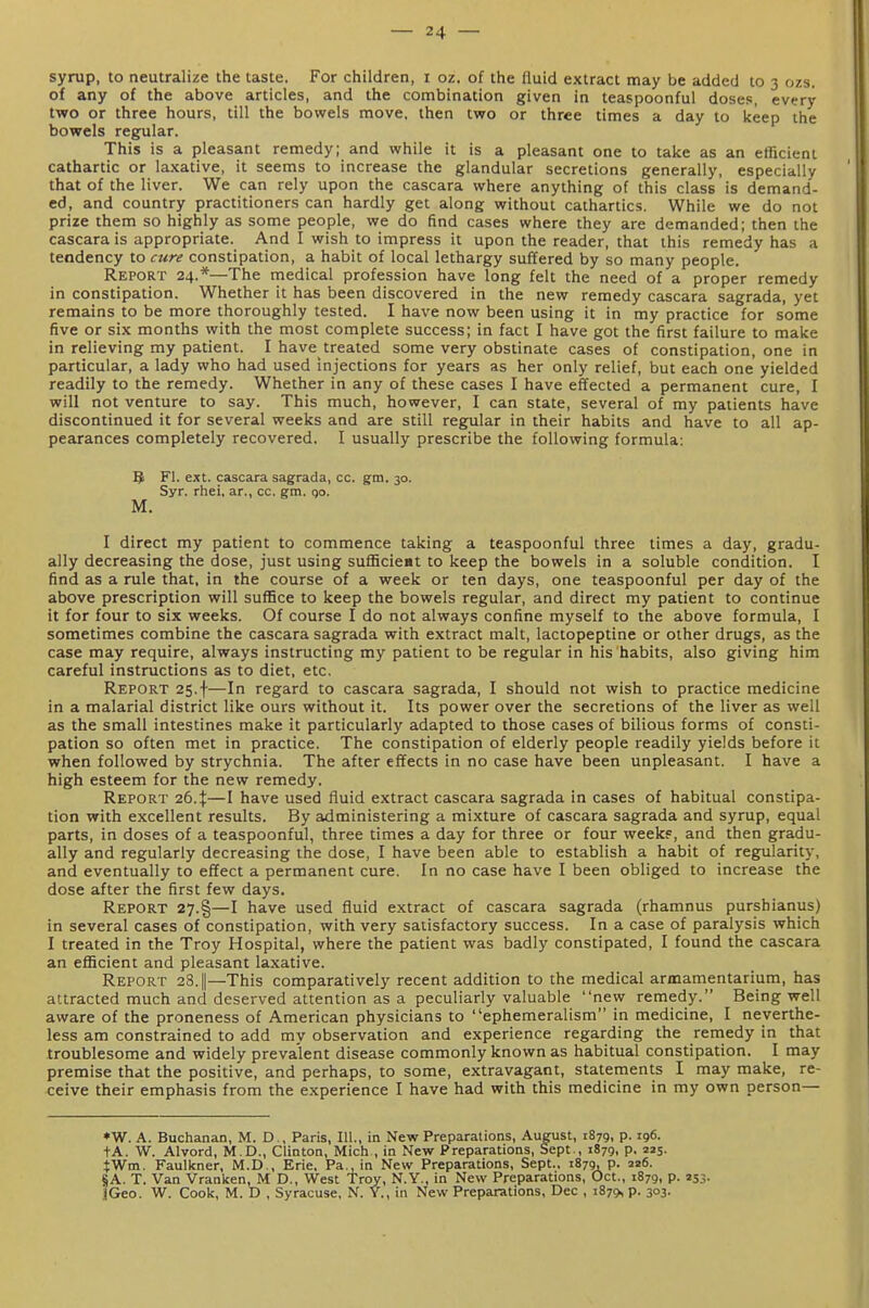 syrup, to neutralize the taste. For children, i oz. of the fluid extract may be added to 3 ozs of any of the above articles, and the combination given in teaspoonful doses, every two or three hours, till the bowels move, then two or three times a day to keep the bowels regular. This is a pleasant remedy; and while it is a pleasant one to take as an efficient cathartic or laxative, it seems to increase the glandular secretions generally, especially that of the liver. We can rely upon the cascara where anything of this class is demand- ed, and country practitioners can hardly get along without cathartics. While we do not prize them so highly as some people, we do find cases where they are demanded; then the cascara is appropriate. And I wish to impress it upon the reader, that this remedy has a tendency to cure constipation, a habit of local lethargy suffered by so many people. Report 24.*—The medical profession have long felt the need of a proper remedy in constipation. Whether it has been discovered in the new remedy cascara sagrada, yet remains to be more thoroughly tested. I have now been using it in my practice for some five or six months with the most complete success; in fact I have got the first failure to make in relieving my patient. I have treated some very obstinate cases of constipation, one in particular, a lady who had used injections for years as her only relief, but each one yielded readily to the remedy. Whether in any of these cases I have effected a permanent cure, I will not venture to say. This much, however, I can state, several of my patients have discontinued it for several weeks and are still regular in their habits and have to all ap- pearances completely recovered. I usually prescribe the following formula: 5 Fl. ext. cascara sagrada, cc. gm. 30. Syr. rhei, ar., cc. gm. go. M. I direct my patient to commence taking a teaspoonful three times a day, gradu- ally decreasing the dose, just using sufficieat to keep the bowels in a soluble condition. I find as a rule that, in the course of a week or ten days, one teaspoonful per day of the above prescription will suffice to keep the bowels regular, and direct my patient to continue it for four to six weeks. Of course I do not always confine myself to the above formula, I sometimes combine the cascara sagrada with extract malt, lactopeptine or other drugs, as the case may require, always instructing my patient to be regular in his habits, also giving him careful instructions as to diet, etc. Report 25.f—In regard to cascara sagrada, I should not wish to practice medicine in a malarial district like ours without it. Its power over the secretions of the liver as well as the small intestines make it particularly adapted to those cases of bilious forms of consti- pation so often met in practice. The constipation of elderly people readily yields before it when followed by strychnia. The after effects in no case have been unpleasant. I have a high esteem for the new remedy. Report 26.^—I have used fluid extract cascara sagrada in cases of habitual constipa- tion with excellent results. By administering a mixture of cascara sagrada and syrup, equal parts, in doses of a teaspoonful, three times a day for three or four weekf, and then gradu- ally and regularly decreasing the dose, I have been able to establish a habit of regularity, and eventually to effect a permanent cure. In no case have I been obliged to increase the dose after the first few days. Report 27.§—I have used fluid extract of cascara sagrada (rhamnus purshianus) in several cases of constipation, with very satisfactory success. In a case of paralysis which I treated in the Troy Hospital, where the patient was badly constipated, I found the cascara an efficient and pleasant laxative. Report 28. ||—This comparatively recent addition to the medical armamentarium, has attracted much and deserved attention as a peculiarly valuable new remedy. Being well aware of the proneness of American physicians to ephemeralism in medicine, I neverthe- less am constrained to add my observation and experience regarding the reniedy in that troublesome and widely prevalent disease commonly known as habitual constipation. I may premise that the positive, and perhaps, to some, extravagant, statements I may make, re- ceive their emphasis from the experience I have had with this medicine in my own person— ♦W. A. Buchanan, M. D ., Paris, 111., in New Preparations, August, 1879, p. 196. +A. W. Alvord, M.D., Clinton, Mich , in New Preparations, Sept., 1879, p. 225. tWm. Faulkner, M.D., Erie. Pa., in New Preparations, Sept.. 1879, p. 226. §A. T. Van Vranken, M D., West Troy, N.Y., in New Preparations, Oct., 1879, p. 253. JGeo. W. Cook, M. D , Syracuse, N. Y., in New Preparations, Dec , 1879, p. 303.
