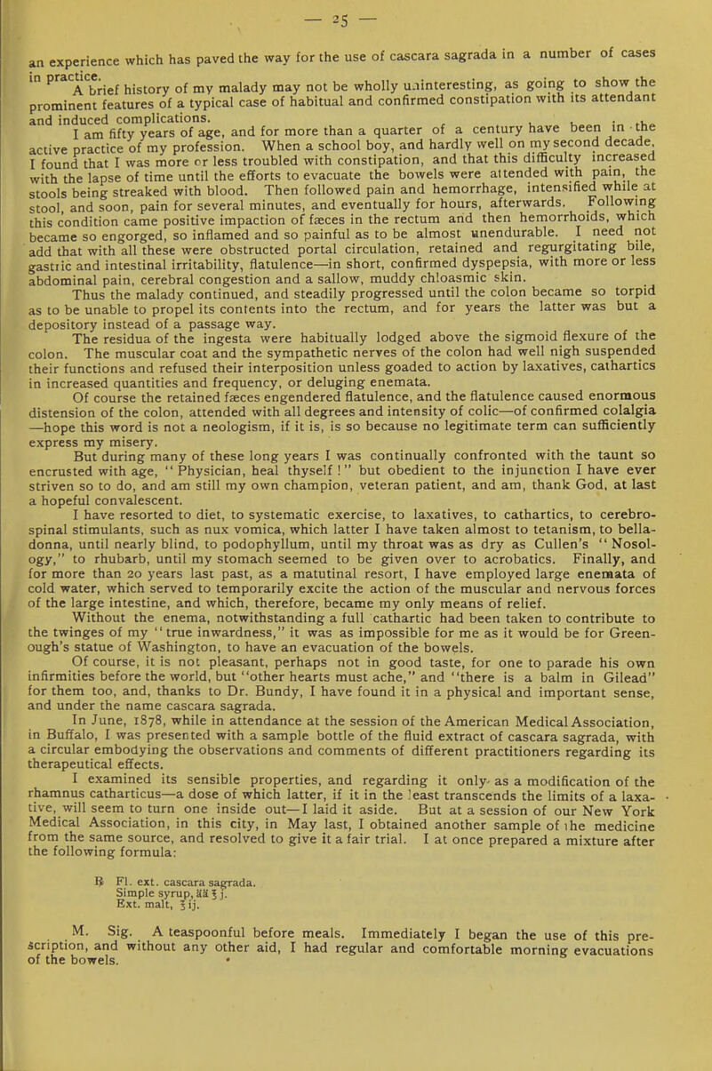 an experience which has paved the way for the use of cascara sagrada in a number of cases in practice. history of my malady may not be wholly uninteresting, as going to show the prominent features of a typical case of habitual and confirmed constipation with its attendant and induced complications. . i. • I am fifty years of age, and for more than a quarter of a century have been in the active practice of my profession. When a school boy, and hardly well on my second decade I found that I was more cr less troubled with constipation, and that this difficulty increased with the lapse of time until the efforts to evacuate the bowels were attended with pain, the stools being streaked with blood. Then followed pain and hemorrhage, intensified while at stool, and soon, pain for several minutes, and eventually for hours, afterwards. Following this condition came positive impaction of faces in the rectum arid then hemorrhoids, which became so engorged, so inflamed and so painful as to be almost unendurable. I need not add that with all these were obstructed portal circulation, retained and regurgitating bile, gastric and intestinal irritability, flatulence—in short, confirmed dyspepsia, with more or less abdominal pain, cerebral congestion and a sallow, muddy chloasmic skin. Thus the malady continued, and steadily progressed until the colon became so torpid as to be unable to propel its contents into the rectum, and for years the latter was but a depository instead of a passage way. The residua of the ingesta were habitually lodged above the sigmoid flexure of the colon. The muscular coat and the sympathetic nerves of the colon had well nigh suspended their functions and refused their interposition unless goaded to action by laxatives, cathartics in increased quantities and frequency, or deluging enemata. Of course the retained faeces engendered flatulence, and the flatulence caused enormous distension of the colon, attended with all degrees and intensity of colic—of confirmed colalgia —hope this word is not a neologism, if it is, is so because no legitimate term can sufficiently express my misery. But during many of these long years I was continually confronted with the taunt so encrusted with age,  Physician, heal thyself ! but obedient to the injunction I have ever striven so to do, and am still my own champion, veteran patient, and am, thank God, at last a hopeful convalescent. I have resorted to diet, to systematic exercise, to laxatives, to cathartics, to cerebro- spinal stimulants, such as nux vomica, which latter I have taken almost to tetanism, to bella- donna, until nearly blind, to podophyllum, until my throat was as dry as CuUen's  Nosol- ogy, to rhubarb, until my stomach seemed to be given over to acrobatics. Finally, and for more than 20 years last past, as a matutinal resort, I have employed large enemata of cold water, which served to temporarily excite the action of the muscular and nervous forces of the large intestine, and which, therefore, became my only means of relief. Without the enema, notwithstanding a full cathartic had been taken to contribute to the twinges of my true inwardness, it was as impossible for me as it would be for Green- ough's statue of Washington, to have an evacuation of the bowels. Of course, it is not pleasant, perhaps not in good taste, for one to parade his own infirmities before the world, but other hearts must ache, and there is a balm in Gilead for them too, and, thanks to Dr. Bundy, I have found it in a physical and important sense, and under the name cascara sagrada. In June, 1878, while in attendance at the session of the American Medical Association, in Buffalo, I was presented with a sample bottle of the fluid extract of cascara sagrada, with a circular embodying the observations and comments of different practitioners regarding its therapeutical effects. I examined its sensible properties, and regarding it only- as a modification of the rhamnus catharticus—a dose of which latter, if it in the least transcends the limits of a laxa- tive, will seem to turn one inside out—I laid it aside. But at a session of our New York Medical Association, in this city, in May last, I obtained another sample of 1 he medicine from the same source, and resolved to give it a fair trial. I at once prepared a mixture after the following formula: 3 Fl. ext. cascara saerada. Simple syrup, aa 5 j. Ext. malt, 5 ij. M. Sig. A teaspoonful before meals. Immediately I began the use of this pre- scription, and without any other aid, I had regular and comfortable morning evacuations of the bowels. •