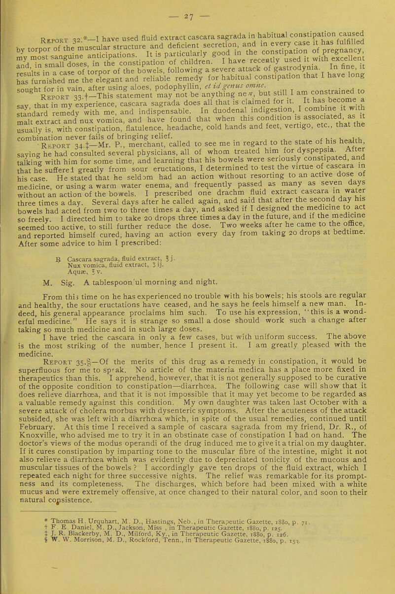 Report %2 *-l have used fluid exiract cascara sagrada in habitual constipation caused resul s in a case of torpor of the bowels, following a severe attack of gastrodyma In fine it ^as lur^sLd me the elegant and reliable remedy for habitual constipation that I have long sought for in vain, after using aloes, podophyllin, ei iJgenus omne. constrained to Report •?Tf-This statement may not be anything ne.v, but still I am constrained to sav that in my exierience, cascara sagrada does all that is claimed for it. It has become a standard remedy wkh me and indispensable. In duodenal indigestion, I combine it with St extract an/nux vomica, and have found that when this condition is associated as it usually is with constipation, flatulence, headache, cold hands and feet, vertigo, etc.. that the combination never fails of bringing lelief. , , „f h»aith RtpoRT 34 1—Mr. P., merchant, called to see me in regard to the state of his health, saving he had consulted several physicians, all of whom treated him for dyspepsia After talking with him for some time, and learning that his bowels were seriously constipated, and that he suffered greatly from sour eructations, I determined to test the virtue of cascara in his case He stated that he seldsm had an action without resorting to an active dose ot medicine, or using a warm water enema, and frequently passed as many as seven days without an action of the bowels. I prescribed one drachm fluid extract cascara in water three times a day. Several days after he called again, and said that after the second day his bowels had acted from two to three times a day, and asked if I designed the medicine to act so freely I directed him to take 20 drops three times a day in the future, and if the medicine seemed too active, to still further reduce the dose. Two weeks after he came to the office, and reported himself cured, having an action every day from taking 20 drops at bedtime. After some advice to him I prescribed: Cascara sagrada, fluid extract, I j. Nux vomica, fluid extract, 3 ij- Aquae, 5 v. M. Sig. A tablespoon'ul morning and night. From this time on he has experienced no trouble with his bowels; his stools are regular and healthy, the sour eructations have ceased, and he says he feels himself a new man. In- deed, his general appearance proclaims him such. To use his expression, this is a wond- erful medicine. He says it is strange so small a dose should work such a change after taking so much medicine and in such large doses. I have tried the cascara in only a few cases, but with uniform success. The above is the most striking of the number, hence I present it. I am greatly pleased with the medicine. Report 35.§—Of the merits of this drug as a remedy in constipation, it would be superfluous for me to sp'ak. No article of the materia medica has a place more fixed in therapeutics than this. I apprehend, however, that it is not generally supposed to be curative of the opposite condition to constipation—diarrhoea. The following case will show that it does relieve diarrhoea, and that it is not impossible that it may yet become to be regarded as a valuable remedy against this condition. My own daughter was taken last October with a severe attack of cholera morbus with dysenteric symptoms. After the acuteness of the attack subsided, she was left with a diarrhoea which, in spite of the usual remedies, continued until February. At this time I received a sample of cascara sagrada from my friend. Dr. R., of Knoxville, who advised me to try it in an obstinate case of constipation I had on hand. The doctor's views of the modus operandi of the drug induced me to give it a trial on my daughter. If it cures constipation by imparting tone to the muscular fibre of the intestine, might it not also relieve a diarrhoea which was evidently due to depreciated tonicity of the mucous and muscular tissues of the bowels ? I accordingly gave ten drops of the fluid extract, which I repeated each night for three successive nights. The relief was remarkable for its prompt- ness and its completeness. The discharges, which before had been mixed vyith a white mucus and were extremely offensive, at once changed to their natural color, and soon to their natural cojisistence. * Thomas H. Urquhart, M. D., Hastings, Neb., in Therapeutic Gazette, 1S80, p. 71, t F. E. Daniel, M. D.Jackson, Miss , in Therapeutic Gazette, t88o, p. 125. X J. R- Blackerby, M. D., Milford, Ky., in Therapeutic Gazette, 1880, p. 126. § W. W. Morrison, M. D., Rockford, Tenn., in Therapeutic Gazette, 1S80, p. 15^.