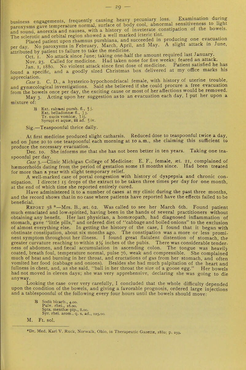 business engagements, frequently causing heavy pecuniary loss Examination during pLoxysms g!vf temperature*norm'aJ, surface of body cool, abnormal sensitiveness to hght and sound. Inorexia and nausea, with a history of inveterate constipation of the bowels. The sclerotic and orbital region showed a well marked icteric tint. Placed patient upon rhamnus purshiana. and succeeded in producing one evacuation per day. No paroxysms in February, March, April, and May. A slight attack in June, attributed by patient to failure to take the medicine. . . , t Oct I No attack since June; taking one-half the amount required last January. Nov 23 Called for medicine. Had taken none for five weeks; feared an attack. Jan I 1880 No violent attack since first dose of medicine. Patient satisfied he has found a specific, and a goodly sized Christmas box delivered at my office marks his appreciatmn. ^ hysterico-hypochondriacal female, with history of uterine trouble, and gynecological investigations. Said she believed if she could procure a free evacuation from the bowels once per day, the exciting cause or most of her affections would be removed. May 3. Acting upon her suggestion as to an evacuation each day, I put her upon a mixture of: If, Ext. rahmni pursh. fl., 5 j. Ext. belladonnae fl., 3]. Tr. nucis vomicae, 2 ij. Syrupi et aquae, SS ad. | iv. Sig.—Teaspoonful thrice daily. At first medicine produced slight catharsis. Reduced dose to teaspoonful twice a day, and on June 20 to one teaspoonful each morning at 10 a.m., she claiming this sufficient to produce the necessary evacuation. Dec. 10. She informs me that she has not been better in ten years. Taking one tea- spoonful per day. Case 3.—Clinic Michigan College of Medicine: E. F., female, aet. 21. complained of hemorrhoids dating from the period of gestation some 18 months since. Had been treated for more than a year with slight temporary relief. A well-marked case of portal congestion with history of dyspepsia and chronic con- stipation. I directed 15 drops of the extract to be taken three times per day for one month, at the end of which time she reported entirely cured. Have administered it to a number of cases at my clinic during the past three months, and the record shows that in no case where patients have reported have the effects failed to be beneficial. Report 38 *—Mrs. B., set. 62. Was called to see her March 6th. Found patient much emaciated and low-spirited, having been in the hands of several practitioners without obtaining any benefit. Her last physician, a homoeopath, had diagnosed inflammation of stomach, gave little pills, and ordered diet of cabbage and boiled onions to the exclusion of almost everything else. In getting the history of the case, I found that it began with obstinate constipation, about six months ago. The constipation was a more or less promi- nent symptom throughout her illness. I found great flatulent distention of stomach, the greater curvature reaching to within 2}4 inches of the pubis. There was considerable tender- ness of abdomen, and fsecal accumulation in ascending colon. The tongue was heavily coated, breath foul, temperature normal, pulse 76, weak and compressible. She complained much of heat and burning in her throat, and eructations of gas from her stomach, and often vomited her food (cabbage and onions). Besides she had much palpitation of the heart and fullness in chest, and, as she said, ball in her throat the size of a goose egg. Her bowels had not moved in eleven days; she was very apprehensive, declaring she was going to die anyway. Looking the case over very carefully, I concluded that the whole difficulty depended upon the condition of the bowels, and giving a favorable prognosis, ordered large injections and a tablespoonful of the following every four hours until the bowels should move: B Sodii bicarb., 4.00. Pulv. rhei., 16.00. Spts. menthae pip., 8.00. Syr. rhei. arom., q. s. ad., 125.00. M. Ft. sol. *Dr. Med. Karl V. Ruck, Norwalk, Ohio, in Therapeutic Gazette, 1880; p. 259.