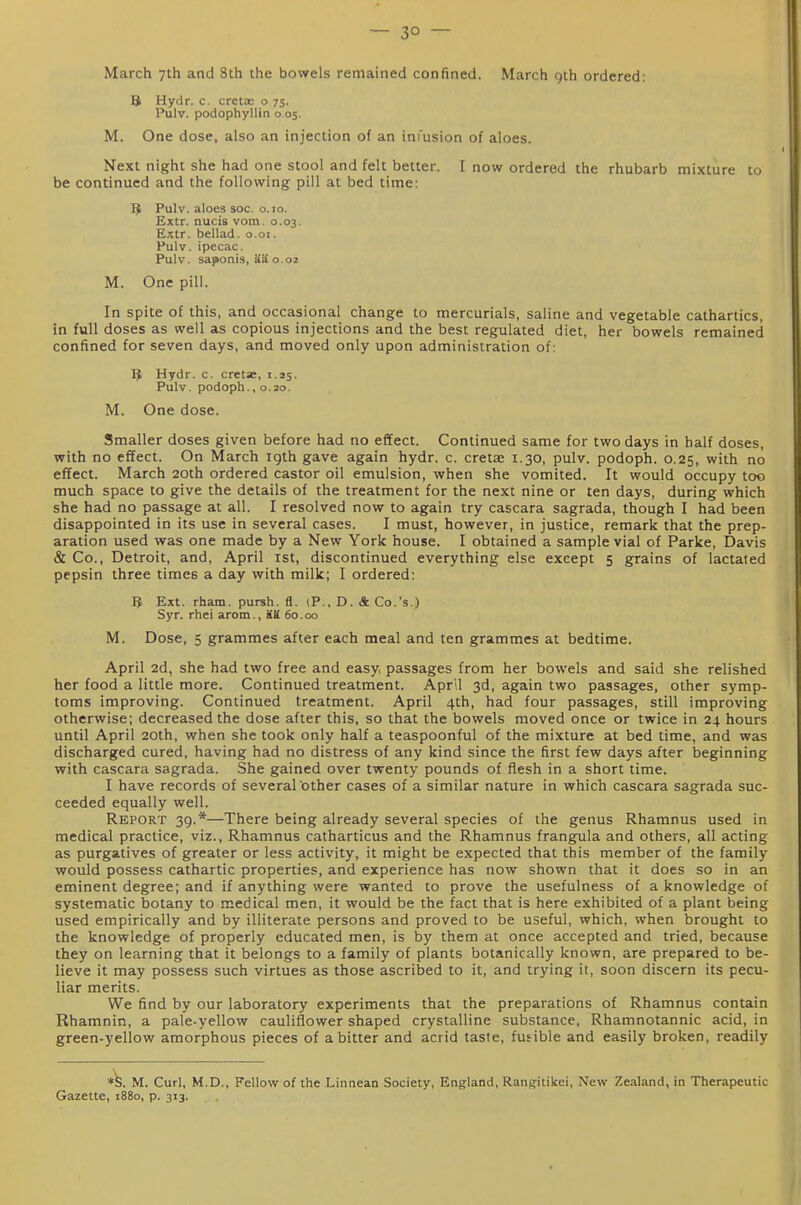— 3° — March 7th and 8th the bowels remained confined. March 9th ordered; B Hydr. c. cretoe o 75. Pulv. podophyllin 0.05. M. One dose, also an injection of an infusion of aloes. Next night she had one stool and felt better. I now ordered the rhubarb mixture to be continued and the following pill at bed time: 5 Pulv. aloes soc. o. 10. Extr. nucis vom. 0.03. Extr. bellad. o.oi. Pulv. ipecac. Pulv. saponis, Sa 0.02 M. One pill. In spite of this, and occasional change to mercurials, saline and vegetable cathartics, in full doses as well as copious injections and the best regulated diet, her bowels remained confined for seven days, and moved only upon administration of: IJ Hydr. c. cretz, 1.25. Pulv. podoph., 0.20. M. One dose. Smaller doses given before had no effect. Continued same for two days in half doses, with no effect. On March 19th gave again hydr. c. cretae 1.30, pulv. podoph. 0.25, with no effect. March 20th ordered castor oil emulsion, when she vomited. It would occupy too much space to give the details of the treatment for the next nine or ten days, during which she had no passage at all. I resolved now to again try cascara sagrada, though I had been disappointed in its use in several cases. I must, however, in justice, remark that the prep- aration used was one made by a New York house. I obtained a sample vial of Parke, Davis & Co., Detroit, and, April ist, discontinued everything else except 5 grains of lactaied pepsin three times a day with milk; I ordered: 1^ Ext. rham. pursh. fl. (P., D. & Co.'s.) Syr. rhei arom., Sa 60.00 M. Dose, 5 grammes after each meal and ten grammes at bedtime. April 2d, she had two free and easy, passages from her bowels and said she relished her food a little more. Continued treatment. April 3d, again two passages, other symp- toms improving. Continued treatment. April 4th, had four passages, still improving otherwise; decreased the dose after this, so that the bowels moved once or twice in 24 hours until April 20th, when she took only half a teaspoonful of the mixture at bed time, and was discharged cured, having had no distress of any kind since the first few days after beginning with cascara sagrada. She gained over twenty pounds of flesh in a short time. I have records of several other cases of a similar nature in which cascara sagrada suc- ceeded equally well. Report 39.*—There being already several species of the genus Rhamnus used in medical practice, viz., Rhamnus catharticus and the Rhamnus frangula and others, all acting as purgatives of greater or less activity, it might be expected that this member of the family would possess cathartic properties, and experience has now shown that it does so in an eminent degree; and if anything were wanted to prove the usefulness of a knowledge of systematic botany to medical men, it would be the fact that is here exhibited of a plant being used empirically and by illiterate persons and proved to be useful, which, when brought to the knowledge of properly educated men, is by them at once accepted and tried, because they on learning that it belongs to a family of plants botanically known, are prepared to be- lieve it may possess such virtues as those ascribed to it, and trying it, soon discern its pecu- liar merits. We find by our laboratory experiments that the preparations of Rhamnus contain Rhamnin, a pale-yellow cauliflower shaped crystalline substance, Rhamnotannic acid, in green-yellow amorphous pieces of a bitter and acrid taste, fusible and easily broken, readily M. Curl, M.D., Fellow of the Linnean Society, England, Rangitikei, New Zealand, in Therapeutic