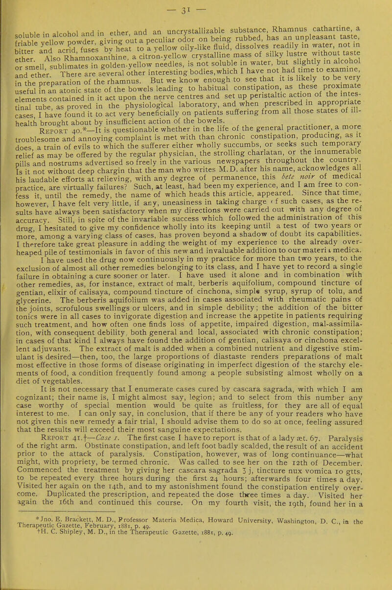 , • 1 u 1 „^ i« ^th.'r anH an uncrvstallizable substance, Rhamnus cathartine, a frtM^^ellow po vdei g ou a'peculia? olor on being rubbed, has an unpleasant taste, friable y«''°f^ > to ^ ..eilow oily-like fluid, dissolves readily in water, not in Tel 'llso Rhamnoan^'h,nta citrJn^^^^ mass of silky lustre without taste or smell sublimates in golden-yellow needles, is not soluble in water, but slightly in alcohol andTther are siveral other interesting bodies,which I have not had time to examine, fn Ae preparation of the rhamnus. But we know enough to see that it is likely to be very usefuHn aratonic state of the bowels 1^^^^ to habitual constipation, as these proximate elements contained in it act upon the nerve centres and set up peristaltic action of the intes- S tube as proved in the physiological laboratory, and when prescribed in appropriate cases, I have found it to act very beneficially on patients suffering from all those states of ill- health brought about by insufficient action of the bowels. Report 40 *—It is questionable whether in the life of the general practitioner, a more troublesome and annoying complaint is met with than chronic constipation, producing, as it does a train of evils to which the sufferer either wholly succumbs, or seeks such temporary relief as may be offered by the regular physician, the strolling charlatan, or the innumerable pills and nostrums advertised so freely in the various newspapers throughout the country. Is it not without deep chargin that the man who writes M. D. after his name, acknowledges all his laudable efforts at relieving, with any degree of permanence, this ieie noir of medical practice, are virtually failures? Such, at least, had been my experience, and I am free to con- fess it until the remedy, the name of which heads this article, appeared. Since that time, however, I have felt very little, if any, uneasiness in taking charge < f such cases, as the re- sults have always been satisfactory when my directions were carried out witti any degree of accuracy. Still, in spite of the invariable success which followed the administration of this drug, I hesitated to give my confidence wholly into its keeping until a test of two years or more, among a varying class of cases, has proven beyond a shadow of doubt its capabilities. I therefore take great pleasure in adding the weight of my experience to the already over- heaped pile of testimonials in favor of this new and invaluable addition to our materi i medica. I have used the drug now continuously in my practice for more than two years, to the exclusion of almost all other remedies belonging to its class, and I have yet to record a single failure in obtaining a cure sooner or later. I have used it alone and in combination with other remedies, as, for instance, extract of malt, berberis aquifolium, compound tincture of gentian, elixir of calisaya, compound tincture of cinchona, simpl* syrup, syrup of tolu, and glycerine. The berberis aquifolium was added in cases associated with rheumatic pains of the joints, scrofulous swellings or ulcers, and in simple debility; the addition of the bitter tonics were in all cases to invigorate digestion and increase the appetite inpatients requiring such treatment, and how often one finds loss of appetite, impaired digestion, mal-assimila- tion, with consequent debility, both general and local, associated with chronic constipation; in cases of that kind I always have found the addition of gentian, calisaya or cinchona excel- lent adjuvants. The extract of malt is added when a combined nutrient and digestive stim- ulant is desired—then, too, the large proportions of diastaste renders preparations of malt most effective in those forms of disease originating in imperfect digestion of the starchy ele- ments of food, a condition frequently found among a people subsisting almost wholly on a diet of vegetables. It is not necessary that I enumerate cases cured by cascara sagrada, with which I am cognizant; their name is, I might almost say, legion; and to select from this number any case worthy of special mention would be quite as fruitless, for they are all of equal interest to me. I can only say, in conclusion, that if there be any of your readers who have not given this new remedy a fair trial, I should advise them to do so at once, feeling assured that the results will exceed their most sanguine expectations. Report 41.f—Case i. The first case I have to report is that of a lady £Et. 67. Paralysis of the right arm. Obstinate constipation, and left foot badly scalded, the result of an accident prior to the attack of paralysis. Constipation, however, was of long continuance—what might, with propriety, be termed chronic. Was called to see her on the 12th of December. Commenced the treatment by giving her cascara sagrada 3 j, tincture nux vomica 10 gtts, to be repeated every three hours during the first 24 hours; afterwards four times a day. Visited her again on the 14th, and to my astonishment found the constipation entirely over- come. Duplicated the prescription, and repeated the dose three times a day. Visited her again the i6th and continued this course. On my fourth visit, the 19th, found her in a *Jno. E. Brackett, M. D., Professor Materia Medica, Howard University, Washineton D C in the Therapeutic Gazette, February, 1881, p. 49. is > • •, •IH. C. Shipley, M. D., in the Therapeutic Gazette, i88i, p. 49.