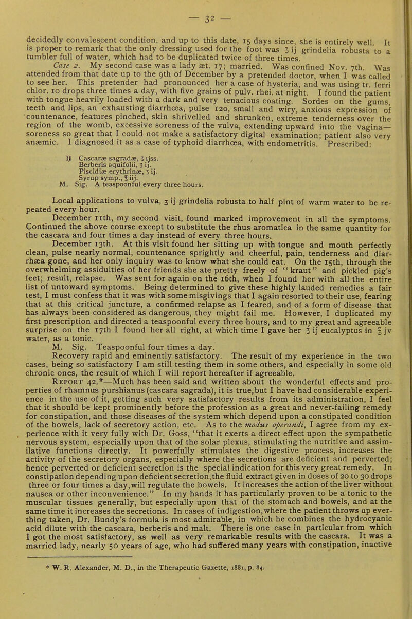 decidedly convalescent condition, and up to this date, 15 days since, she is entirely well It is proper to remark that the only dressing used for the foot was 3 ij grindelia robusta to a tumbler full of water, which had to be duplicated twice of three times. Case 2. My second case was a lady at. 17; married. Was confined Nov. 7th. Was attended from that date up to the gth of December by a pretended doctor, when I was called to see her. This pretender had pronounced her a case of hysteria, and was using tr. ferri chlor. 10 drops three times a day, with five grains of pulv. rhei.'at night. I found the patient with tongue heavily loaded with a dark and very tenacious coating. Sordes on the gums, teeth and lips, an exhausting diarrhoea, pulse 120, small and wiry, anxious expression of ■countenance, features pinched, skin shrivelled and shrunken, extreme tenderness over the region of the womb, excessive soreness of the vulva, extending upward into the vagina- soreness so great that I could not make a satisfactory digital examination; patient also very anaemic. I diagnosed it as a case of typhoid diarrhoea, with endometritis. Prescribed: ^ Cascarae sagradse, 3 ijss. Berberis aquifolii, 3 ij. Piscidise erythrinae, 3 ij- Syrup symp., 5 iij. M. Sig. A teaspoonful every three hours. Local applications to vulva, 3 ij grindelia robusta to half pint of warm water to be re- peated every hour. December nth, my second visit, found marked improvement in all the symptoms. Continued the above course except to substitute the rhus aromatica in the same quantity for the cascara and four times a day instead of every three hours. December I3ih. At this visit found her sitting up with tongue and mouth perfectly clean, pulse nearly normal, countenance sprightly and cheerful, pain, tenderness and diar- rhaea gone, and her only inquiry was to know what she could eat. On the 15th, through the overwhelming assiduities of her friends she ate pretty freely of kraut and pickled pig's feet; result, relapse. Was sent for again on the i6th, when I found her with all the entire list of untoward symptoms. Being determined to give these highly lauded remedies a fair test, I must confess that it was with some misgivings that I again resorted to their use, fearing that at this critical juncture, a confirmed relapse as I feared, and of a form of disease that has always been considered as dangerous, they might fail me. However, I duplicated my first prescription and directed a teaspoonful every three hours, and to my great and agreeable surprise on the 17th I found her all right, at which time I gave her 3 ij eucalyptus in 3 jv water, as a tonic. M. Sig. Teaspoonful four times a day. Recovery rapid and eminently satisfactory. The result of my experience in the two cases, being so satisfactory I am still testing them in some others, and especially in some old chronic ones, the result of which I will report hereafter if agreeable. Report 42.*—Much has been said and written about the wonderful effects and pro- perties of rhamnus purshianus (cascara sagrada), it is true,but I have had considerable experi- ence in the use of it, getting such very satisfactory results from its administration, I feel that it should be kept prominently before the profession as a great and never-failing remedy for constipation, and those diseases of the system which depend upon a constipated condition of the bowels, lack of secretory action, etc. As to the modus operandi, I agree from my ex- perience with it very fully with Dr. Goss, that it exerts a direct effect upon the sympathetic nervous system, especially upon that of the solar plexus, stimulating the nutritive and assim- ilative functions directly. It powerfully stimulates the digestive process, increases the activity of the secretory organs, especially where the secretions are deficient and perverted; hence perverted or deficient secretion is the special indication for this very great remedy. In constipation depending upon deficient secretion, the fluid extract given in doses of 20 to 30 drops three or four times a day, will regulate the bowels. It increases the action of the liver without nausea or other inconvenience. In my hands it has particularly proven to be a tonic to the muscular tissues generally, but especially upon that of the stomach and bowels, and at the same time it increases the secretions. In cases of indigestion, where the patient throws up ever- thing taken. Dr. Bundy's formula is most admirable, in which he combines the hydrocyanic acid dilute with the cascara, berberis and malt. There is one case in particular from which I got the most satisfactory, as well as very remarkable results with the cascara. It was a married lady, nearly 50 years of age, who had suffered many years with constipation, inactive