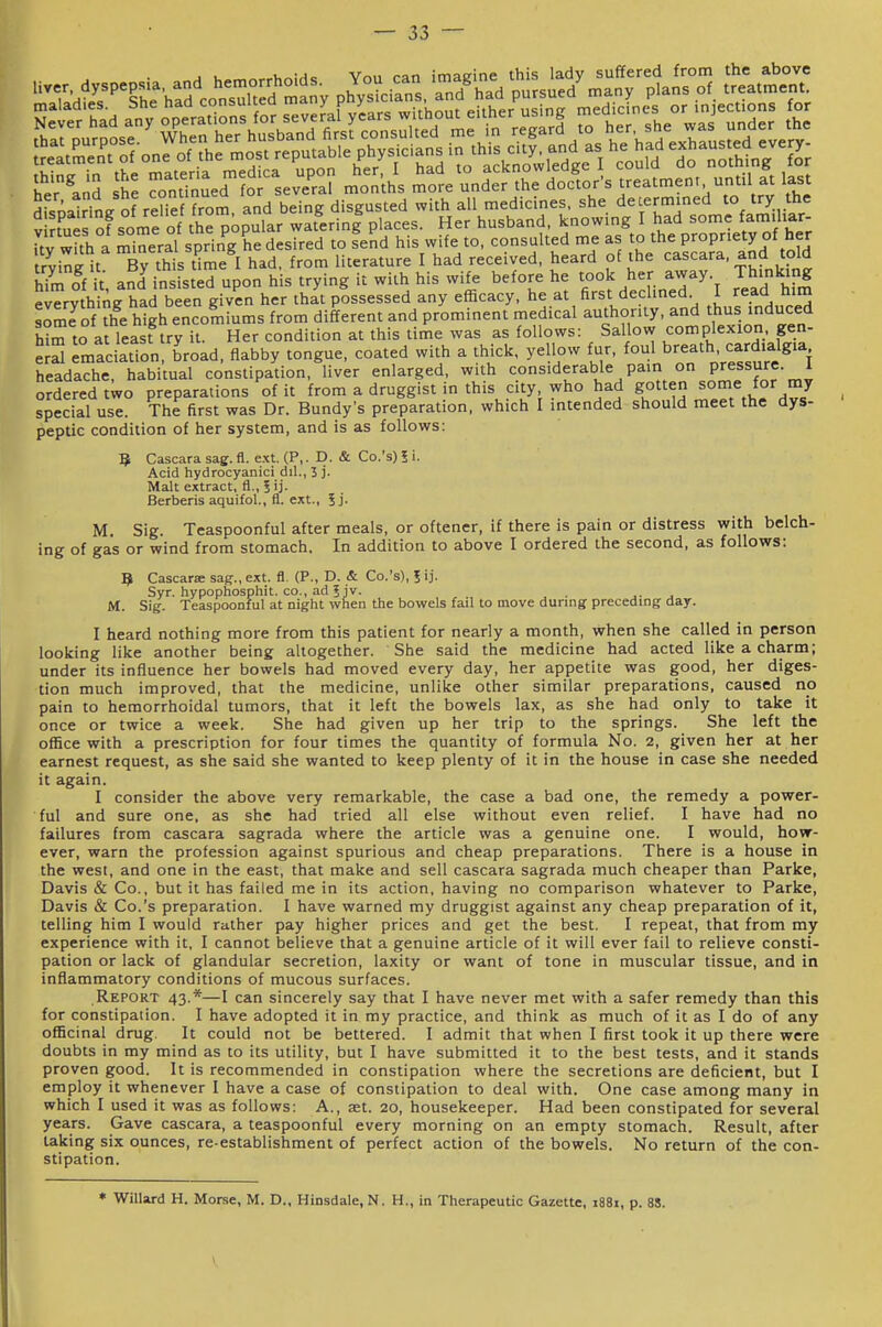 Sm of it and insisted upon his trying it with his wife before he took her away Thinking evTryth^iAg had been given her that possessed any efficacy, he at first declined I read h>m somfof the high encomiums from different and prominent medical authority, and thus induced him to at least try it. Her condition at this time was as follows: Sallow complexion gen- e^S emacSon broad, flabby tongue, coated with a thick, yellow fur, breath card.alg,^ headache, habitual constipation, liver enlarged, with <:ons'derable pain on pressure 1 ordered two preparations of it from a druggist in this city who had SOit^.^ ^^J^^^^'^J special use. The first was Dr. Bundy's preparation, which I intended should meet the dys- peptic condition of her system, and is as follows: 5 Cascara sag. fl. ext. (P,. D. & Co.'s) i i. Acid hydrocyanici dil., 3 j. Malt extract, fl., Berberis aquifol., fl. ext., 5j. M. Sig. Teaspoonful after meals, or oftener, if there is pain or distress with belch- ing of gas or wind from stomach. In addition to above I ordered the second, as follows: 9 Cascarse sag., ext. fl. (P., D. & Co.'s), I ij. Syr. hypophosphit. CO., ad ? jv. . ... M. Sig. Teaspoonful at night when the bowels fail to move during preceding day. I heard nothing more from this patient for nearly a month, when she called in person looking like another being altogether. She said the medicine had acted like a charm; under its influence her bowels had moved every day, her appetite was good, her diges- tion much improved, that the medicine, unlike other similar preparations, caused no pain to hemorrhoidal tumors, that it left the bowels lax, as she had only to take it once or twice a week. She had given up her trip to the springs. She left the office with a prescription for four times the quantity of formula No. 2, given her at her earnest request, as she said she wanted to keep plenty of it in the house in case she needed it again. I consider the above very remarkable, the case a bad one, the remedy a power- ful and sure one, as she had tried all else without even relief. I have had no failures from cascara sagrada where the article was a genuine one. I would, how- ever, warn the profession against spurious and cheap preparations. There is a house in the west, and one in the east, that make and sell cascara sagrada much cheaper than Parke, Davis & Co., but it has failed me in its action, having no comparison whatever to Parke, Davis & Co.'s preparation. I have warned my druggist against any cheap preparation of it, telling him I would rather pay higher prices and get the best. I repeat, that from my experience with it, I cannot believe that a genuine article of it will ever fail to relieve consti- pation or lack of glandular secretion, laxity or want of tone in muscular tissue, and in inflammatory conditions of mucous surfaces. Report 43.*—I can sincerely say that I have never met with a safer remedy than this for constipation. I have adopted it in my practice, and think as much of it as I do of any officinal drug. It could not be bettered. I admit that when I first took it up there were doubts in my mind as to its utility, but I have submitted it to the best tests, and it stands proven good. It is recommended in constipation where the secretions are deficient, but I employ it whenever I have a case of constipation to deal with. One case among many in which I used it was as follows: A., set. 20, housekeeper. Had been constipated for several years. Gave cascara, a teaspoonful every morning on an empty stomach. Result, after taking six ounces, re-establishment of perfect action of the bowels. No return of the con- stipation. * Willard H. Morse, M. D., Hinsdale, N. H., in Therapeutic Gazette, 1881, p. 88. y