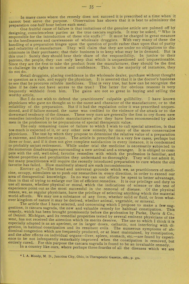In many cases where the remedy does not succeed it is prescribed at a time when it cannot best serve the purpose. Observation has shown that it is best to administer the preparation one-half hour before each meal. One fruitful cause of failure is that imitations of the genuine article are palmed off by designing, conscienceless parties as the true cascara sagrada. It may be asked, Who is responsible for the introduction of these vile stuffs? It must be charged in great measure to the heedlessness and carelessness of wholesale druggists. With vary many of these the handling of a preparation hinges upon the question of profit ralher than upon that of purity and reliability of manufacture. They will claim that they are under no obligations to dis- criminate in their purchases; that their business is to keep what may be in demand. But is this true? Surely they should bear their share of the responsibility. In justice to their patrons, the people, they can only keep that which is unquestioned and unquestionable. Since they are the first to take the product from the manufacturer, they should be the first to challenge its rights to notice and confidence. This, in the majority of instances, they do not do. Retail druggists, placing confidence in the wholesale dealer, purchase without thought or question as a rule, and supply the physician. It is asserted that it is the doctor's business to see that he procures reliable medicines. That is very true, but how can he recognize the false if he does not have access to the true ? The latter for obvious reasons is very frequently withheld from him. The gains are not so great in buying and selling the w^orthy article. But I do not wish to defend the practitioners' culpable gullibility. I have known physicians who gave no thought as to the name and character of the manufacturer, or to the reliability of the preparation. But if it had the regulation color it was prescribed unques- tioned, and if failure ensued, the same was credited to the violence of the attack or to the downward tendency of the disease. These very men are generally the first to cry down new remedies introduced by reliable manufacturers after they have been recommended by able men in the profession to be preparations of special therapeutic value. The only remaining cause of failure to which I wish to call special attention, is that too much is expected of it, or any other new remedy, by many of the more conservative physicians. The test by which they propose to determine the relative value of a preparation is extreme, and therefore unjust. The article is prescribed in a very few cases, perhaps but three or four, and if it does not give complete satisfaction in every instance, it is condemned to probably unjust retirement. While under trial the medicine is necessarily subjected to the numerous disadvantages surrounding a new arrival and a stranger. It is obliged to com- pete with the old, well-tried, favorite remedies with which the profession is familiar, and whose properties and peculiarities they understand so thoroughly. They will not admit it, but many practitioners will require the recently introduced preparation to cure where the old favorite has failed. How manifestly absurd are such inconsistencies. Report 45.*—The broad and universal grounds which we, as practitioners of medi- cine, occupy, stimulates us to push our researches in every direction, in order to extend our area of therapeutical knowledge. In no way can our efforts be spent to better advantage, than in that of trying to enlarge our list of efficient remedies. It is our privilege and duty to use all means, whether physical or moral, which the indications of science or the test of experience point out as the most successful in the removal of disease. Of the physical means, we, as regular physicians, have the privilege of selecting anything which the material world affords. We may use a substance of any form, whether solid or fluid, or from what- ever kmgdom of nature it may be derived, whether animal, vegetable, or mineral. The article that I have selected, and concerning which I propose to make a few sue- gestions, is cascara sagrada, the new and valuable remedy for habitual constipation This renjiedy, wDich has been brought prominently before the profession by Parke Davis & Co of Detroit. Michigan, and its remedial properties tested by several eminent physicians of tOe west, has not received the attention which its merits deserve. The use to which I think it is especially adapted is as an aperient, or in larger doses, cathartic, not interfering with di- gestion in habitual constipation and its resultant evils The numerous symptoms of ab dominal congestion which are frequently produced, or at least maintained, by constipation and the after effects on individual organs-liver, spleen, stomach, etc.-ar; found bv exoeri' ence to be not infrequently remarkably improved when the constipation is removed bi^t entirely cured. For this purpose the cascara sagrada is found to be an invaluable remedy In a country like ours, where perhaps three-fourths of all the diseases which we are