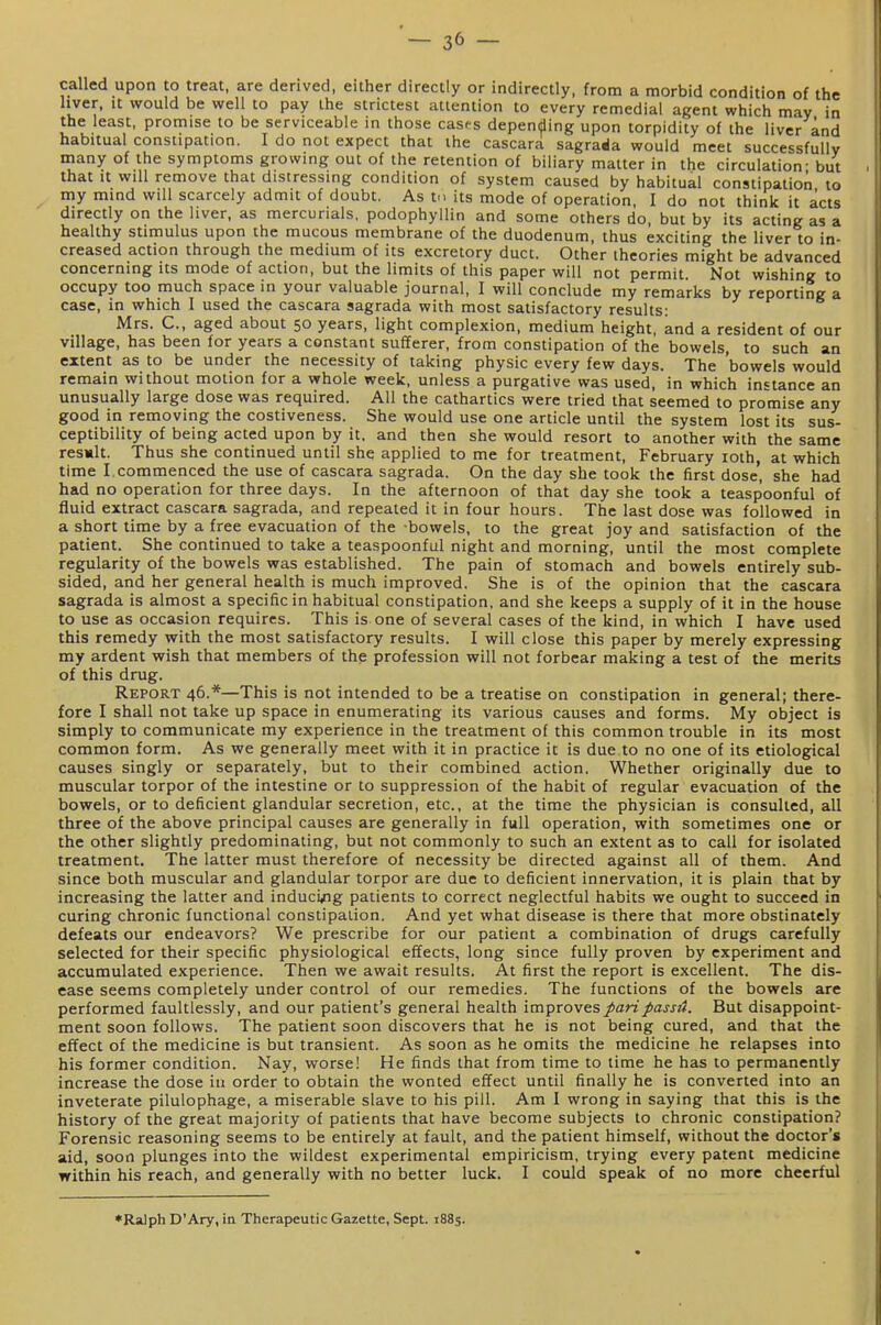 ~ 3^ — called upon to treat, are derived, either directly or indirectly, from a morbid condition of the hver, It would be well to pay the strictest attention to every remedial agent which may in the least, promise to be serviceable in those cases depending upon torpidity of ihe liver and habitual constipation. I do not expect that ihe cascara sagrada would meet successfully many of the symptoms growing out of the retention of biliary matter in the circulation - but that It will remove that distressing condition of system caused by habitual constipation to my mind will scarcely admit of doubt. As v its mode of operation, I do not think it acts directly on the liver, as mercurials, podophyllin and some others do, but by its acting as a healthy stimulus upon the mucous membrane of the duodenum, thus exciting the liver to in- creased action through the medium of its excretory duct. Other theories might be advanced concerning its mode of action, but the limits of this paper will not permit Not wishing to occupy too much space in your valuable journal, I will conclude my remarks by reporting a case, in which I used the cascara sagrada with most satisfactory results: Mrs. C, aged about 50 years, light complexion, medium height, and a resident of our village, has been for years a constant sufferer, from constipation of the bowels, to such an extent as to be under the necessity of taking physic every few days. The 'bowels would remain without motion for a whole week, unless a purgative was used, in which instance an unusually large dose was required. All the cathartics were tried that seemed to promise any good in removing the costiveness. She would use one article until the system lost its sus- ceptibility of being acted upon by it. and then she would resort to another with the same result. Thus she continued until she applied to me for treatment, February loth, at which time I.commenced the use of cascara sagrada. On the day she took the first dose, she had had no operation for three days. In the afternoon of that day she took a teaspoonful of fluid extract cascara sagrada, and repealed it in four hours. The last dose was followed in a short time by a free evacuation of the bowels, to the great joy and satisfaction of the patient. She continued to take a teaspoonful night and morning, until the most complete regularity of the bowels was established. The pain of stomach and bowels entirely sub- sided, and her general health is much improved. She is of the opinion that the cascara sagrada is almost a specific in habitual constipation, and she keeps a supply of it in the house to use as occasion requires. This is one of several cases of the kind, in which I have used this remedy with the most satisfactory results. I will close this paper by merely expressing my ardent wish that members of the profession will not forbear making a test of the merits of this drug. Report 46.*—This is not intended to be a treatise on constipation in general; there- fore I shall not take up space in enumerating its various causes and forms. My object is simply to communicate my experience in the treatment of this common trouble in its most common form. As we generally meet with it in practice it is due to no one of its etiological causes singly or separately, but to their combined action. Whether originally due to muscular torpor of the intestine or to suppression of the habit of regular evacuation of the bowels, or to deficient glandular secretion, etc., at the time the physician is consulted, all three of the above principal causes are generally in full operation, with sometimes one or the other slightly predominating, but not commonly to such an extent as to call for isolated treatment. The latter must therefore of necessity be directed against all of them. And since both muscular and glandular torpor are due to deficient innervation, it is plain that by increasing the latter and induci/ig patients to correct neglectful habits we ought to succeed in curing chronic functional constipation. And yet what disease is there that more obstinately defeats our endeavors? We prescribe for our patient a combination of drugs carefully selected for their specific physiological effects, long since fully proven by experiment and accumulated experience. Then we await results. At first the report is excellent. The dis- ease seems completely under control of our remedies. The functions of the bowels are performed faultlessly, and our patient's general health improves paripassA. But disappoint- ment soon follows. The patient soon discovers that he is not being cured, and that the effect of the medicine is but transient. As soon as he omits the medicine he relapses into his former condition. Nay, worse! He finds that from time to time he has to permanently increase the dose in order to obtain the wonted effect until finally he is converted into an inveterate pilulophage, a miserable slave to his pill. Am I wrong in saying that this is the history of the great majority of patients that have become subjects to chronic constipation? Forensic reasoning seems to be entirely at fault, and the patient himself, without the doctor's aid, soon plunges into the wildest experimental empiricism, trying every patent medicine within his reach, and generally with no better luck. I could speak of no more cheerful