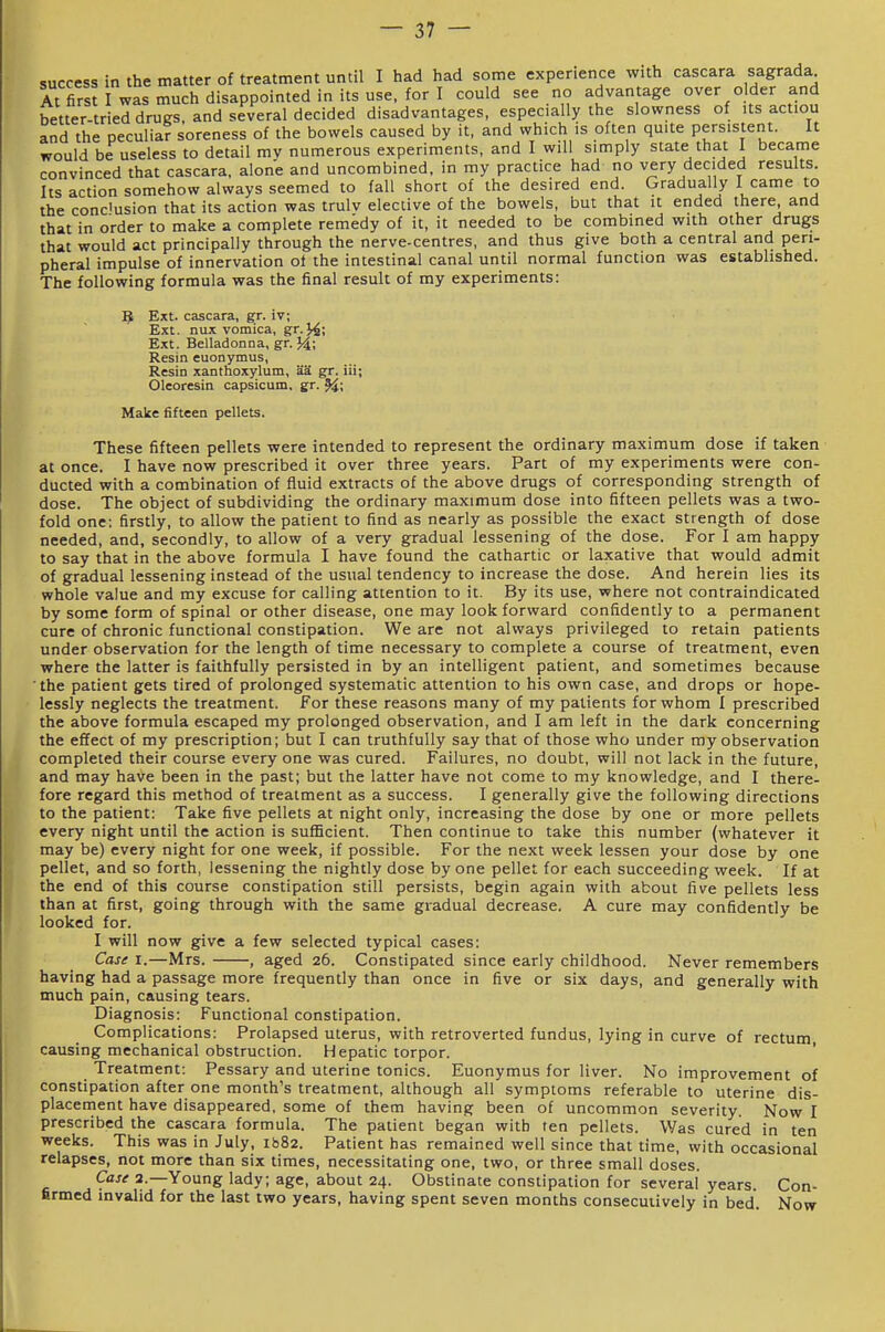 success in the matter of treatment until I had had some experience with cascara sagrada At firs I was much disappointed in its use. for I could see no advantage over older and better-tried drugs, and several decided disadvantages, especially the slowness of its actiou and the peculiar soreness of the bowels caused by it, and which is often quite persistent. It would be useless to detail mv numerous experiments, and I will simply state that I became convinced that cascara. alone and uncombined. in my practice had no very decided results. Its action somehow always seemed to fall short of the desired end. Gradually I came to the conclusion that its action was trulv elective of the bowels, but that it ended there, and that in order to make a complete remedy of it. it needed to be combined with other drugs that would act principally through the nerve-centres, and thus give both a central and peri- pheral impulse of innervation of the intestinal canal until normal function was established. The following formula was the final result of my experiments: 5 Ext. cascara. g;r. iv; Ext. nux vomica, gr.y^; Ext. Belladonna, gr. 34; Resin euonymus, Resin xanthoxjrlum, aa gr. iii; Oleoresin capsicum, gr. 9^; Make fifteen pellets. These fifteen pellets were intended to represent the ordinary maximum dose if taken at once. I have now prescribed it over three years. Part of my experiments were con- ducted with a combination of fluid extracts of the above drugs of corresponding strength of dose. The object of subdividing the ordinary maximum dose into fifteen pellets was a two- fold one; firstly, to allow the patient to find as nearly as possible the exact strength of dose needed, and, secondly, to allow of a very gradual lessening of the dose. For I am happy to say that in the above formula I have found the cathartic or laxative that would admit of gradual lessening instead of the usual tendency to increase the dose. And herein lies its whole value and my excuse for calling attention to it. By its use, where not contraindicated by some form of spinal or other disease, one may look forward confidently to a permanent cure of chronic functional constipation. We are not always privileged to retain patients under observation for the length of time necessary to complete a course of treatment, even where the latter is faithfully persisted in by an intelligent patient, and sometimes because 'the patient gets tired of prolonged systematic attention to his own case, and drops or hope- lessly neglects the treatment. For these reasons many of my patients for whom I prescribed the above formula escaped my prolonged observation, and I am left in the dark concerning the effect of my prescription; but I can truthfully say that of those who under my observation completed their course every one was cured. Failures, no doubt, will not lack in the future, and may have been in the past; but the latter have not come to my knowledge, and I there- fore regard this method of treatment as a success. I generally give the following directions to the patient: Take five pellets at night only, increasing the dose by one or more pellets every night until the action is suflScient. Then continue to take this number (whatever it may be) every night for one week, if possible. For the next week lessen your dose by one pellet, and so forth, lessening the nightly dose by one pellet for each succeeding week. If at the end of this course constipation still persists, begin again with about five pellets less than at first, going through with the same gradual decrease. A cure may confidently be looked for. I will now give a few selected typical cases: Case I.—Mrs. , aged 26. Constipated since early childhood. Never remembers having had a passage more frequently than once in five or six days, and generally with much pain, causing tears. Diagnosis: Functional constipation. Complications: Prolapsed uterus, with retroverted fundus, lying in curve of rectum causing mechanical obstruction. Hepatic torpor. ' Treatment: Pessary and uterine tonics. Euonymus for liver. No improvement of constipation after one month's treatment, although all symptoms referable to uterine dis- placement have disappeared, some of them having been of uncommon severity. Now I prescribed the cascara formula. The patient began with ten pellets. Was cured in ten weeks. This was in July, ib82. Patient has remained well since that time, with occasional relapses, not more than six times, necessitating one, two, or three small doses. Case 2.—Young lady; age, about 24. Obstinate constipation for several years. Con- firmed invalid for the last two years, having spent seven months consecutively in bed. Now