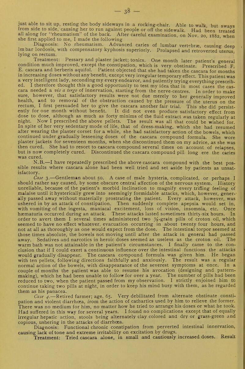 just able to sit up, resting the body sideways in a rocking-chair. Able to walk but sways from side to side, causing her to run against people or off the sidewalk. Had been treated all along for rheumatism of the back. After careful examination, on Nov. 20, 1882 when she first applied to me, I made the following ' ' Diagnosis: No rheumatism. Advanced caries of lumbar vertebra, causing deep Imbar lordosis, with compensatory kyphosis superiorly. Prolapsed and retroverted uterus lying on rectum. ' Treatment: Pessary and plaster jacket; tonics. One month later patient's general condition much improved, except the constipation, which is very obstinate. Prescribed F E. cascara and berberis aquifol. Patient objected that she had taken the cascara for months in increasing doses without any benefit, except very irregular temporary effect. This patient was a very intelligent lady, seconding my every endeavor, and patiently trying everything prescrib- ed. I therefore thought this a good opportunity to test my idea that in most cases the cas- cara needed a vis a tergo of innervation, starting from the nerve-centres. In order to make sure, however, that satisfactory results were not due merely to her generally improved health, and to removal of the obstruction caused by the pressure of the uterus on the rectum, I first persuaded her to give the cascara another fair trial. This she did persist- ently for one month without benefit. It did not even produce satisfactory effect from dose to dose, although as much as forty minims of the fluid extract was taken regularly at night. Now I prescribed the above pellets. The result was all that could be wished for. In spite of her very sedentary mode of life, that of dress-making, which she had resumed after wearing the plaster corset for a while, she had satisfactory action of the bowels, which continued under gradually lessening doses of the cascara compound formula. She wore plaster jackets for seventeen months, when she discontinued them on my advice, as she was then cured. She had to resort to cascara compound several times on account of relapses, but is now completely cured. Discontinued the cascara compound pill long ere the caries was cured. N.B.—I have repeatedly prescribed the above cascara compound with the best pos- sible results where cascara alone had been well tried and set aside by patients as unsat- isfactory. Case 3.—Gentleman about 50. A case of male hysteria, complicated, or perhaps I should rather say caused, by some obscure central affection of the nervous system. History unreliable, because of the patient's morbid inclination to magnify every trifling feeling of malaise until it hysterically grew into seemingly formidable attacks, which, however, gener-- ally passed away without materially prostrating the patient. Every attack, however, was ushered in by an attack of constipation. Then suddenly complete apepsia would set in, with vomiting of the ingesta, maniacal excitement, loss of vision, insomnia, etc. Once haematuria occurred during an attack. These attacks lasted sometimes thirty-six hours. In order to avert them I several times administered two j^-grain pills of croton oil, which seemed to have no effect whatever, evacuation occurring in about twenty four hours, and not at all as thoroughly as one would expect from the dose. The intestinal torpor seemed at those times absolute, the bowels not moving until after the attack in general had passed away. Sedatives and narcotics in heroic doses seemed as useless as the croton oil. The warm bath was not attainable in the patient's circumstances. I finally came to the con- clusion that if I could exert a continuous influence over the intestinal functions the attacks would gradually disappear. The cascara compound formula was given him. He began with ten pellets, following directions faithfully and anxiously. The result was a regular normal action of the bowels, with disappearance of the severest symptoms at once. In a couple of months the patient was able to resume his avocation (designing and pattern- making), which he had been unable to follow for over a year. The number of pills had been reduced to two, when the patient passed from my observation. I strictly enjoined him to continue taking two pills at night, in order to keep his mind busy with them, as he regarded them as his panacea. Case 4.—Retired farmer; age, 65. Very debilitated from alternate obstinate consti- pation and violent diarrhoea, from the action of cathartics used by him to relieve the former. There was no medium for him, no matter how he tried to arrange his doses or what he took. Had suffered in this way for several years. I found no complications except that of equally irregular hepatic action, stools being alternately clay colored and dry or grass-green and copious, ushering in the attacks of diarrhoea. Diagnosis: Functional chronic constipation from perverted intestinal innervation, causing lack of tone and extreme irritability on excitation by drugs. Treatment: Tried cascara alone, in small and cautiously increased doses. Result