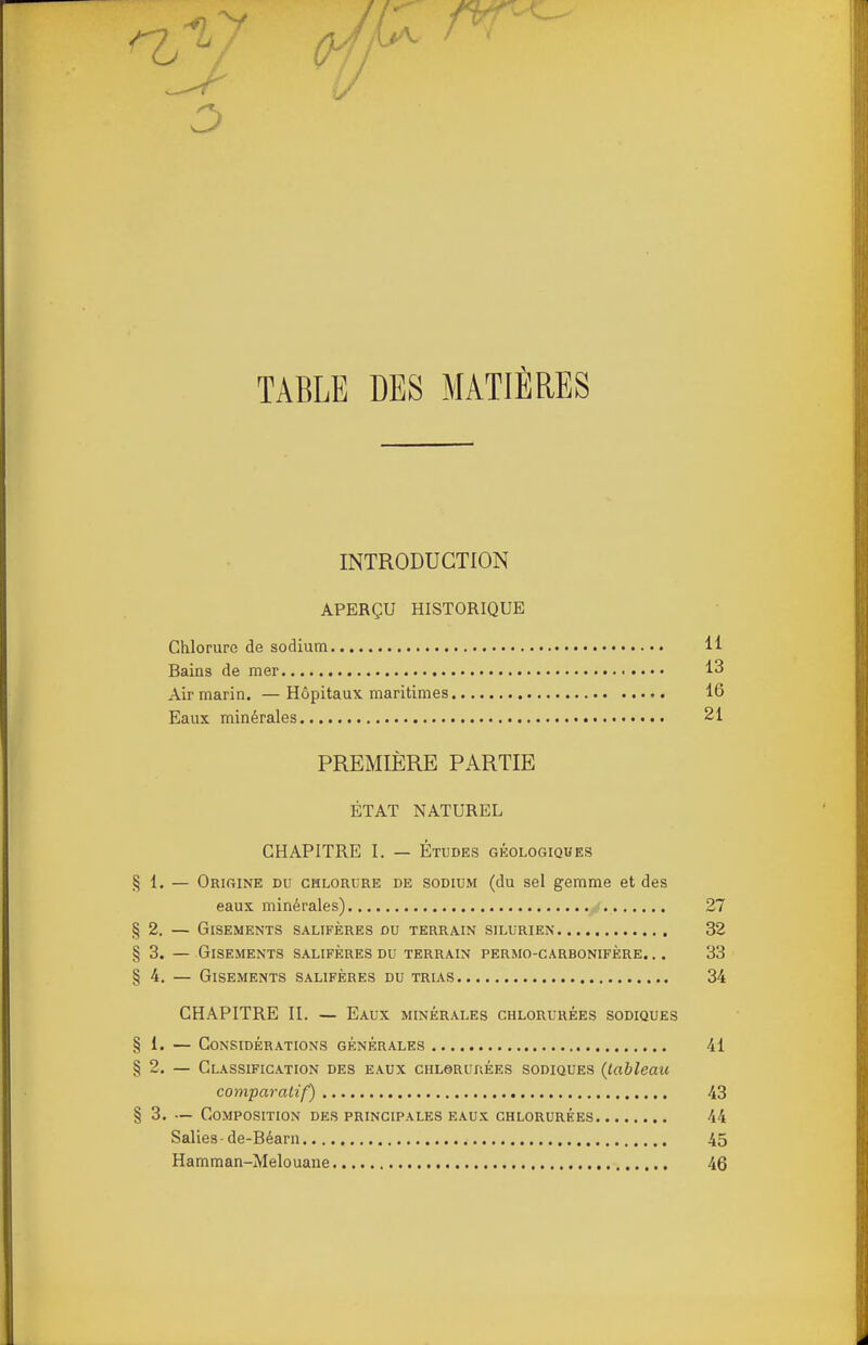 TABLE DES MATIÈRES INTRODUCTION APERÇU HISTORIQUE Chlorure de sodium 11 Bains de mer 13 Air marin. —Hôpitaux maritimes 16 Eaux minérales 21 PREMIÈRE PARTIE ÉTAT NATUREL CHAPITRE I. — Études géologiques § 1. — Origine du chlorure de sodium (du sel gemme et des eaux minérales) 27 §2. — Gisements salifères du terrain silurien 32 § 3. — Gisements salifères du terrain permo-carbonifère. ,. 33 §4. — Gisements salifères du trias 34 CHAPITRE II. — Eaux minérales chlorurées sodiques § 1. — Considérations générales 41 §2. — Classification des eaux cuLeRunÉES sodiques {tableau comparatif) 43 § 3. — Composition des principales eaux chlorurées 44 Salles de-Béarn 45 Hamman-Melouaue 46