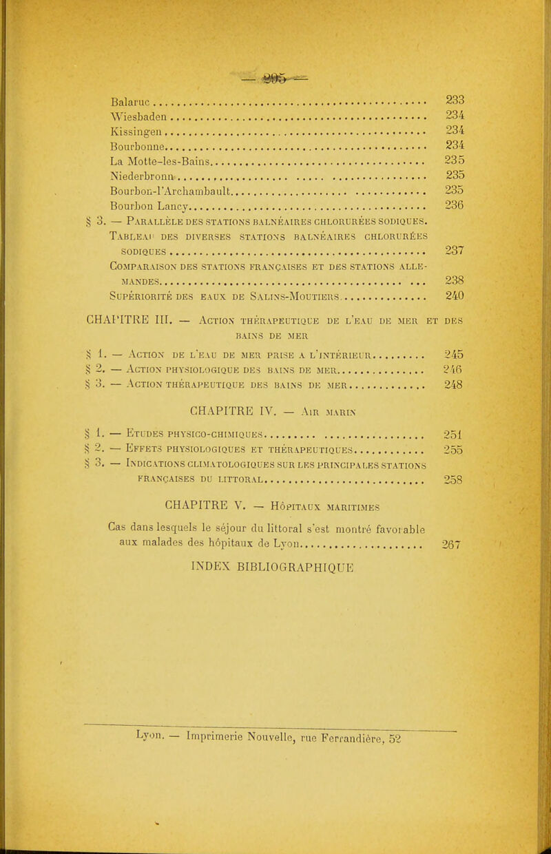 Balaruc 233 Wiesbaden 234 Kissingen 234 Boiirbonue 234 La Motte-les-Bains 235 Niederbronn 235 Bourbon-l'Archambault 235 Bourbon Laucy 236 §3. — Parallèle DKS STATIONS BALNÉAIRES CHLORURÉES SODIQUES. Tableai' des diverses statioxs balnéaires chlorurées sodiques 237 Comparaison des stations françaises et des stations alle- mandes 238 Supériorité des eaux, de Salins-Moutieus 240 CHAPITRE III. — Action thérapeutique de l'kau de mer et des BAINS de mer 1. — Action de l'eau de mer prise a l'intérieur 245 >i 2. — Action physiologique de-s bains de mer 2\P) S 3. — Action thérapeutique des bains dk mer 248 CHAPITRE IV. — Air marin 1. — Etudes physico-chimiques 251 S 2. — Effets physiologiques et thérapeutiques 255 ,^ 3. — Indications CLiMATOLOGiQUES SUR LES PRINCIPALES stations FRANÇAISES DU LITTORAL 258 CHAPITRE V. — Hôpitaux maritimes Cas dans lesquels le séjour du littoral s'est montré favorable aux malades des hôpitaux de Lyon 267 INDEX BIBLIOGRAPHIQUE Lyon. — Imprimerie Nouvelle, rue Ferrandière, 52