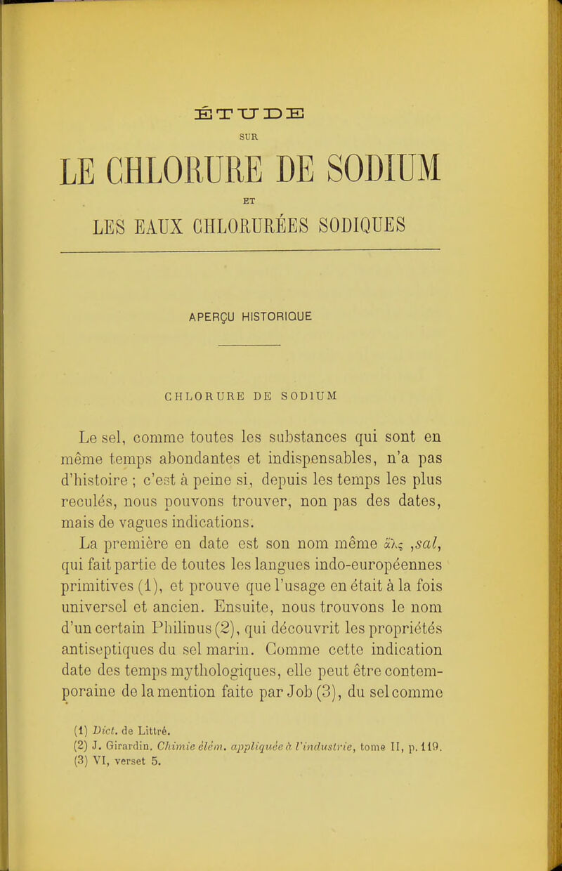 SUR LE CHLORURE DE SODIUM ET LES EAUX CHLORURÉES SODIQUES APERÇU HISTORIQUE CHLORURE DE SODIUM Le sel, comme toutes les substances qui sont en même temps abondantes et indispensables, n'a pas d'histoire ; c'est à peine si, depuis les temps les plus reculés, nous pouvons trouver, non pas des dates, mais de vagues indications. La première en date est son nom même aX; ,sal, qui fait partie de toutes les langues indo-européennes primitives (1), et prouve que l'usage en était à la fois universel et ancien. Ensuite, nous trouvons le nom d'un certain Philiuus(2), qui découvrit les propriétés antiseptiques du sel marin. Gomme cette indication date des temps mythologiques, elle peut être contem- poraine de la mention faite par Job (3), du sel comme (1) Dicl. de Littré. (2) J. Girardin. Chimie èlèm. appliquée à l'industrie, tome II, p. 119. (3) VI, verset 5.