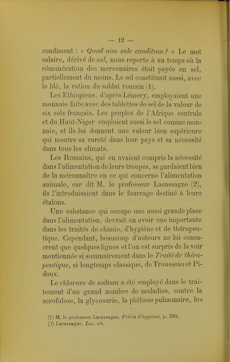 condiment : « Quod non sale conclitum ? » Le mot salaire, dérivé de sal, nous reporte à un temps où la rémunération des mercenaires était payée en sel, partiellement du moins. Le sel constituait aussi, avec le blé, la ration du soldat romain (1). Les Ethiopiens, d'après Lémery, emplo3'aient une monnaie faite avec de&tablettes de sel de la valeur de six sols français. Les peuples de l'Afrique centrale et du Haut-Niger emploient aussi le sel comme mon- naie, et ils lui donnent une valeur bien supérieure qui montre sa rareté dans leur paj^s et sa nécessité dans tous les climats. Les Romains, qui en avaient compris la nécessité dans l'alimentation de leurs troupes, se gardaient bien de la méconnaître en ce qui concerne l'alimentation animale, car dit M. le professeur Lacassagne (2), ils l'introduisaient dans le fourrage destiné à leurs étalons. Une substance qui occupe une aussi grande place dans l'alimentation, devrait en avoir une importante dans les traités de chimie, d'hygiène et de thérapeu- tique. Cependant, beaucoup d'auteurs ne lui consa- crent que quelques lignes et l'on est surpris de lavoir mentionnée si sommairement dans le Traité de thèra- 'peutique, si longtemps classique, de Trousseau et Pi- doux. Le chlorure de sodium a été employé dans le trai- tement d'un grand nombre de maladies, contre la scrofulose, la glycosurie, la phthisie pulmonaire, les (1) M. le professeur Lacassagne. Précis d'hi/r/iène, p. 390. (2) Lacassagne. Loc. cit.