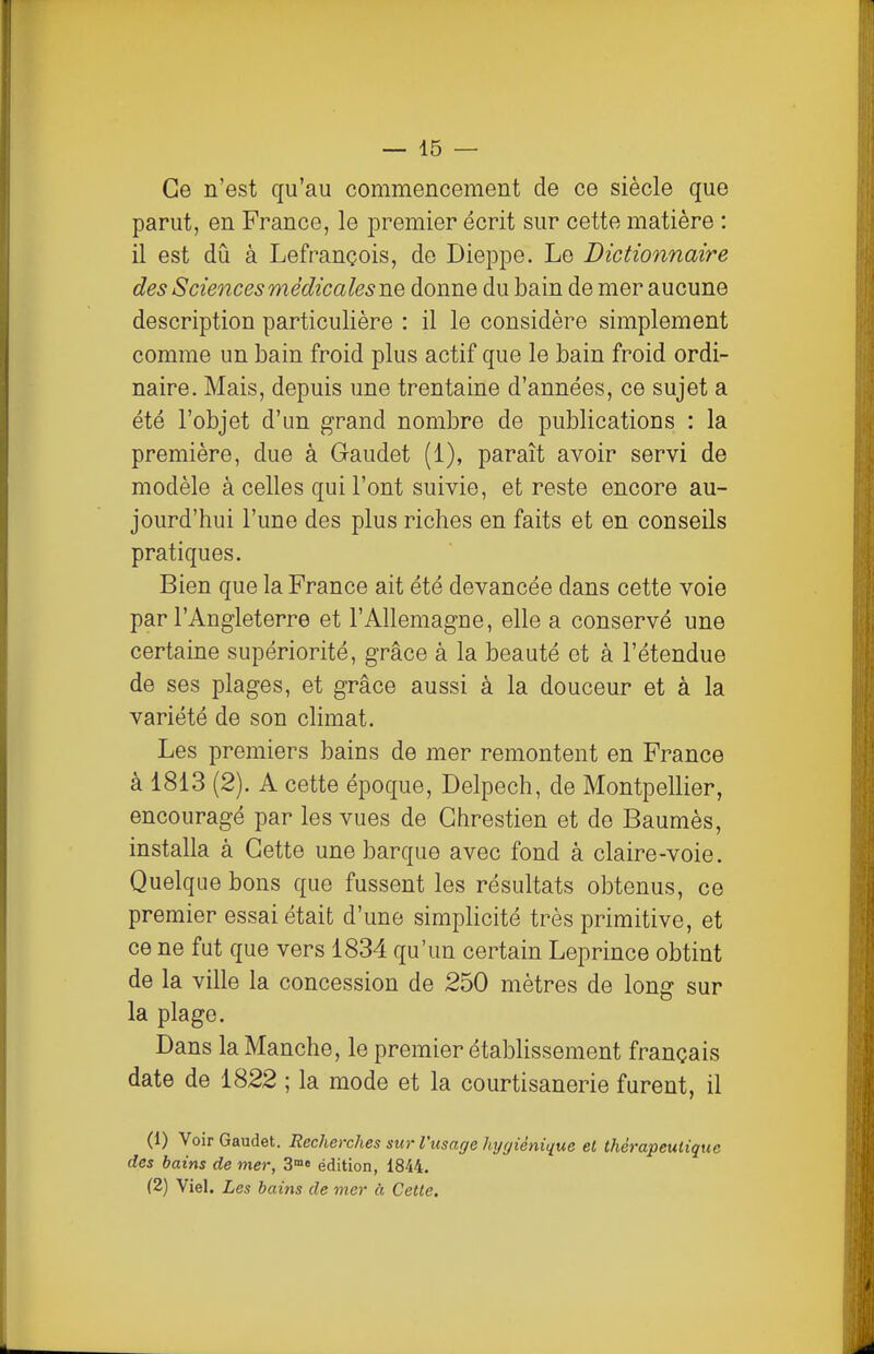 Ce n'est qu'au commencement de ce siècle que parut, en France, le premier écrit sur cette matière : il est dû à Lefrançois, de Dieppe. Le Dictionnaire des Sciences médicales ne donne du bain de mer aucune description particulière : il le considère simplement comme un bain froid plus actif que le bain froid ordi- naire. Mais, depuis une trentaine d'années, ce sujet a été l'objet d'un grand nombre de publications : la première, due à Gaudet (1), paraît avoir servi de modèle à celles qui l'ont suivie, et reste encore au- jourd'hui l'une des plus riches en faits et en conseils pratiques. Bien que la France ait été devancée dans cette voie par l'Angleterre et l'Allemagne, elle a conservé une certaine supériorité, grâce à la beauté et à l'étendue de ses plages, et grâce aussi à la douceur et à la variété de son climat. Les premiers bains de mer remontent en France à 1813 (2). A cette époque, Delpech, de Montpellier, encouragé par les vues de Ghrestien et de Baumès, installa à Cette une barque avec fond à claire-voie. Quelque bons que fussent les résultats obtenus, ce premier essai était d'une simplicité très primitive, et ce ne fut que vers 1834 qu'un certain Leprince obtint de la ville la concession de 250 mètres de long sur la plage. Dans la Manche, le premier établissement français date de 1822 ; la mode et la courtisanerie furent, il (1) Voir Gaudet. Recherches sur l'usage hygiénique el thérapeutique des bains de mer, 3»» édition, 1844. (2) Viel. Les bains de mer à Cette.