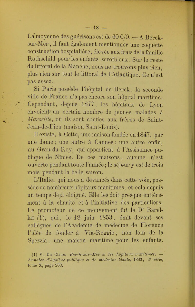 La'mojenne des guérisons est de 60 0/0. —A Berck- sur-Mer, il faut également mentionner une coquette construction liospitalière, élevée aux frais de la famille Rothschild pour les enfants scrofuleux. Sur le reste du littoral de la Manche, nous ne trouvons plus rien, plus rien sur tout le littoral de l'Atlantique. Ce n'est pas assez. Si Paris possède l'hôpital de Berck, la seconde ville de France n'a pas encore son hôpital maritime. Cependant, depuis 1877, les hôpitaux de Lyon envoient un certain nombre de jeunes malades à Marseille, où ils sont confiés aux frères de Saint- Jean-de-Dieu (maison Saint-Louis). Il existe, à Cette, une maison fondée en 1847, par une dame ; une autre à Cannes ; une autre enfin, au Grau-du-Roy, qui appartient à l'Assistance pu- blique de Nîmes. De ces maisons, aucune n'est ouverte pendant toute l'année ; le séjour y est de trois mois pendant la belle saison. L'Italie, qui nous a devancés dans cette voie, pos- sède de nombreux hôpitaux maritimes, et cela depuis un temps déjà éloigné. Elle les doit presque entière- ment à la charité et à l'initiative des particuhers. Le promoteur de ce mouvement fut le D' Barel- laï (1), qui, le 12 juin 1853, émit devant ses collèorues de l'Académie de médecine de Florence l'idée de fonder à Via-Reggio, non loin de la Spezzia, une maison maritime pour les enfants. (1) y. Du Glaux. Berch-sur-Mer et les hôpitaux maritimes. — Annales d'hygiène publique et de médecine légale, 1883, 3» série, tome X, page 208.