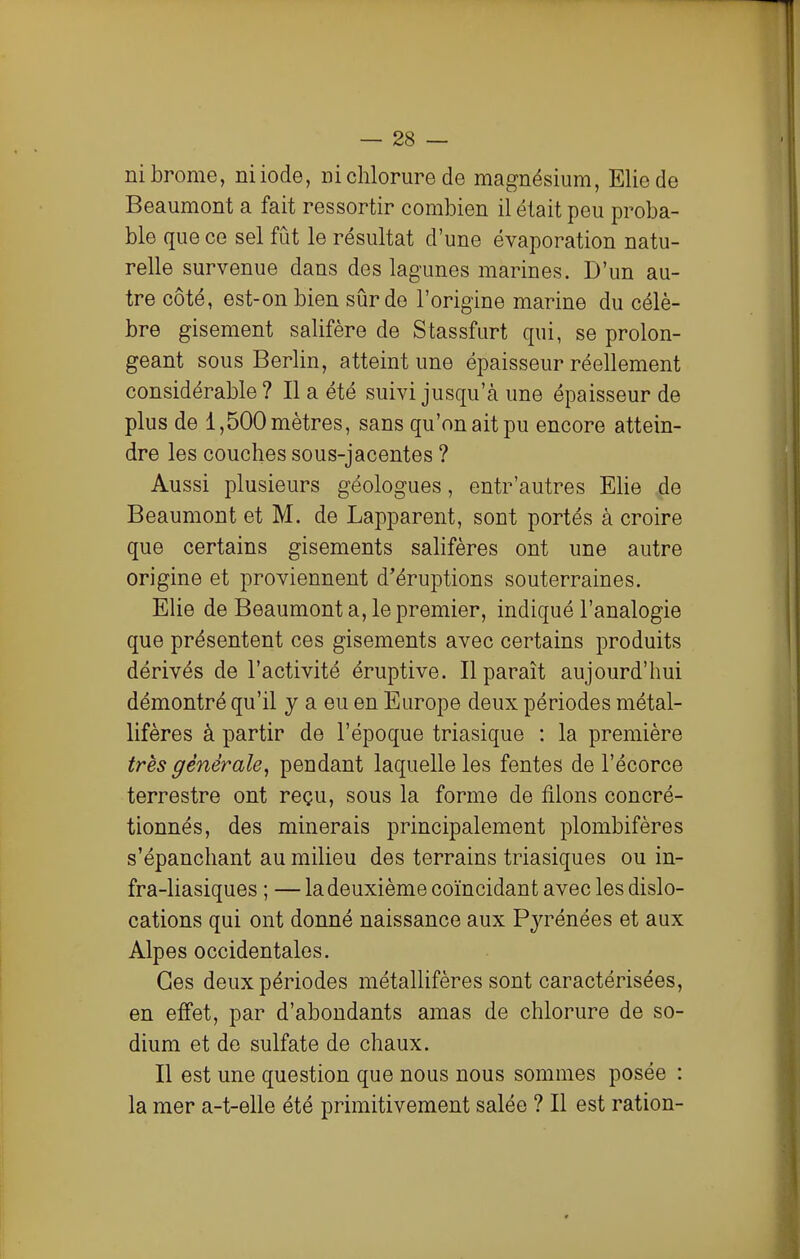 ni brome, niiode, ni chlorure de magnésium, Eliede Beaumont a fait ressortir combien il était peu proba- ble que ce sel fût le résultat d'une évaporation natu- relle survenue dans des lagunes marines. D'un au- tre côté, est-on bien sûr de l'origine marine du célè- bre gisement salifère de Stassfurt qui, se prolon- geant sous Berlin, atteint une épaisseur réellement considérable ? Il a été suivi jusqu'à une épaisseur de plus de 1,500 mètres, sans qu'on ait pu encore attein- dre les couches sous-jacentes ? Aussi plusieurs géologues, entr'autres Ehe de Beaumont et M. de Lapparent, sont portés à croire que certains gisements salifères ont une autre origine et proviennent d'éruptions souterraines. Elie de Beaumont a, le premier, indiqué l'analogie que présentent ces gisements avec certains produits dérivés de l'activité éruptive. Il paraît aujourd'hui démontré qu'il y a eu en Europe deux périodes métal- lifères à partir de l'époque triasique : la première très générale, pendant laquelle les fentes de l'écorce terrestre ont reçu, sous la forme de filons concré- tionnés, des minerais principalement plombifères s'épanchant au milieu des terrains triasiques ou in- fra-liasiques ; — la deuxième coïncidant avec les dislo- cations qui ont donné naissance aux Pyrénées et aux Alpes occidentales. Ces deux périodes métallifères sont caractérisées, en effet, par d'abondants amas de chlorure de so- dium et de sulfate de chaux. Il est une question que nous nous sommes posée : la mer a-t-elle été primitivement salée ? Il est ration-