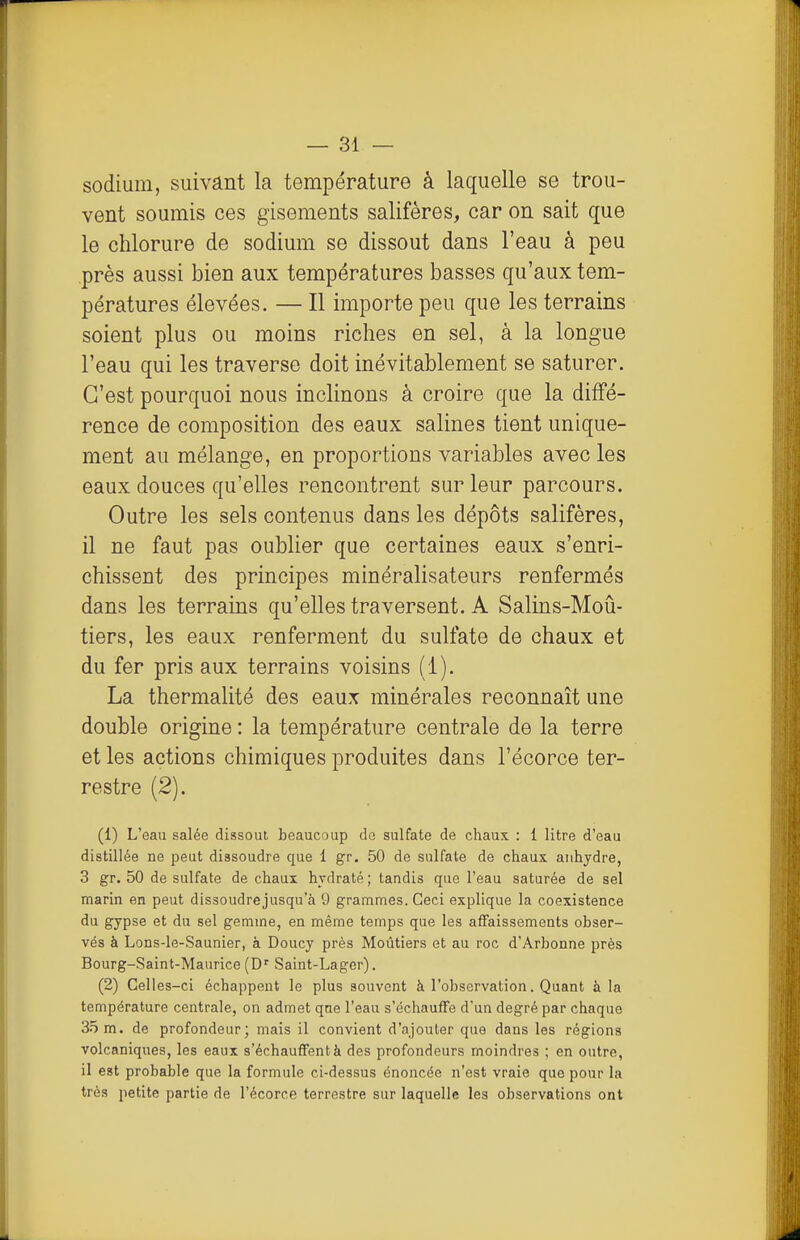 sodium, suivant la température à laquelle se trou- vent soumis ces gisements salifères, car on sait que le chlorure de sodium se dissout dans l'eau à peu près aussi bien aux températures basses qu'aux tem- pératures élevées. — Il importe peu que les terrains soient plus ou moins riches en sel, à la longue l'eau qui les traverse doit inévitablement se saturer. C'est pourquoi nous inclinons à croire que la diffé- rence de composition des eaux salines tient unique- ment au mélange, en proportions variables avec les eaux douces qu'elles rencontrent sur leur parcours. Outre les sels contenus dans les dépôts salifêres, il ne faut pas oublier que certaines eaux s'enri- chissent des principes minéralisateurs renfermés dans les terrains qu'elles traversent. A Salins-Moû- tiers, les eaux renferment du sulfate de chaux et du fer pris aux terrains voisins (1). La thermalité des eaux minérales reconnaît une double origine : la température centrale de la terre et les actions chimiques produites dans l'écorce ter- restre (2). (1) L'eau salée dissout beaucoup de sulfate de chaux. : 1 litre d'eau distillée ne peut dissoudre que 1 gr. 50 de sulfate de chaux anhydre, 3 gr. 50 de sulfate de chaux hydraté; tandis que l'eau saturée de sel marin en peut dissoudrejusqu'à 9 grammes. Ceci explique la coexistence du gypse et du sel gemme, en même temps que les affaissements obser- vés à Lons-le-Saunier, à Doucy près Moûtiers et au roc d'Arbonne près Bourg-Saint-Maurice (D'' Saint-Lager). (2) Celles-ci échappent le plus souvent à l'observation. Quant à la température centrale, on admet que l'eau s'échauffe d'un degré par chaque 35 m. de profondeur mais il convient d'ajouter que dans les régions volcaniques, les eaux s'échauffent à des profondeurs moindres ; en outre, il est probable que la formule ci-dessus énoncée n'est vraie que pour la très petite partie de l'écorce terrestre sur laquelle les observations ont