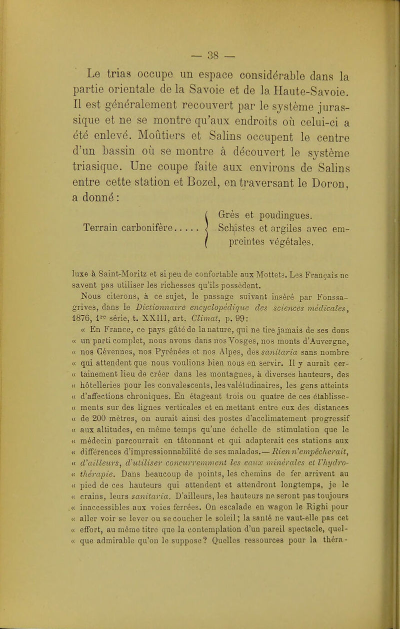 Le trias occupe un espace considérable dans la partie orientale de la Savoie et de la Haute-Savoie. Il est généralement recouvert par le système juras- sique et ne se montre qu'aux endroits où celui-ci a été enlevé. Moùtiers et Salins occupent le centre d'un bassin où se montre à découvert le sj^stème triasique. Une coupe faite aux environs de Salins entre cette station et Bozel, en traversant le Doron, a donné : !Grès et poudingues. Schistes et argiles avec em- preintes végétales. luxe à Saint-Moritz et si peu de confortable aux Mottets. Les Français ne savent pas utiliser les richesses qu'ils possèdent. Nous citerons, à ce sujet, le passage suivant inséré par Fonssa- grives, dans le Dictionnaire eticijclopédiqnc des sciences médicales, 1876, 1 série, t. XXIII, art. Climat, p. 99: « En France, ce pays gâté de la nature, qui ne tire jamais de ses dons « un parti complet, nous avons dans nos Vosges, nos monts d'Auvergne, (i nos Cévenues, nos Pyrénées et nos Alpes, des sanitaria sans nombre « qui attendent que nous voulions bien nous en servir. Il y aurait cer- <( tainement lieu de créer dans les montagnes, à diverses hauteurs, des « hôtelleries pour les convalescents, les valétudinaires, les gens atteints (( d'affections chroniques. En étageant trois ou quatre de ces établisse- « ments sur des lignes verticales et en mettant entre eux des distances i( de 200 mètres, on aurait ainsi des postes d'acclimatement progressif « aux altitudes, en même temps qu'une échelle de stimulation que le « médecin parcourrait en tâtonnant et qui adapterait ces stations aux « différences d'impressionnabilité de ses malades.—Rienn'empêcherait, « d'ailleurs, d'utiliser concurremment les eaux minérales et l'hydro- « thérapie. Dans beaucoup de points, les chemins de fer arrivent au « pied de ces hauteurs qui attendent et attendront longtemps, je le u crains, \&mB sanitaria. D'ailleurs, les hauteurs no. seront pas toujours ,« inaccessibles aux voies ferrées. On escalade en wagon le Righi pour t( aller voir se lever ou se coucher le soleil; la santé ne vaut-elle pas cet i( effort, au même titre que la contemplation d'un pareil spectacle, quel- « que admiraljle qu'on le suppose? Quelles ressources pour la théra-