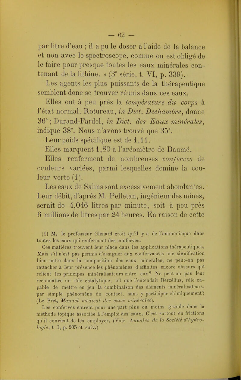 par litre d'eau ; il a pu le doser à l'aide de la balance et non avec le spectroscope, comme on est obligé de le faire pour presque toutes les eaux minérales con- tenant delalithine. » (3° série, t. VI, p. 339). Les agents les plus puissants de la thérapeutique semblent donc se trouver réunis dans ces eaux. Elles ont à peu près la température du corps à l'état normal. Rotureau, inDict. Dechambre, donne 36° ; Durand-Fardel, m Dict. des Eaux minérales, indique 38°. Nous n'avons trouvé que 35°. Leur poids spécifique est de 1,11. Elles marquent 1,80 à l'aréomètre de Baumé. Elles renferment de nombreuses conferves de couleurs variées, parmi lesquelles domine la cou- leur verte (1). Les eaux de Salins sont excessivement abondantes. Leur débit, d'après M. Pelletan, ingénieur des mines, serait de 4,046 litres par minute, soit à peu près 6 millions de litres par 24 heures. En raison de cette (1) M. le professeur Glénard croit qu'il y a de l'ammoniaque dans toutes les eaux qui renferment des conferves. Ces matières trouvent leur place dans les applications thérapeutiques. Mais s'il n'est pas permis d'assigner aux confervacées une signification bien nette dans la composition des eaux m'nérales, ne pent-on pas rattacher à leur présence les phénomènes d'affinités encore obscurs qui relient les principes minéralisateurs entre eux? Ne peut-on pas leur reconnaître un rôle catalytique, tel que l'entendait Berzélius, rôle ca- pable de mettre en jeu la combinaison des éléments minéralisateurs, par simple phénomène de contact, sans y participer chimiquement? (Le Bret, Manuel médical des eaux minérales). Les conferves entrent pour une part plus ou moins grande dans la méthode topique associée à l'emploi des eaux. C'est surtout en frictions qu'il convient de les employer. (Voir Annales de la Sociélc d'hydro- logie, t I, p. 205 et suiv.)