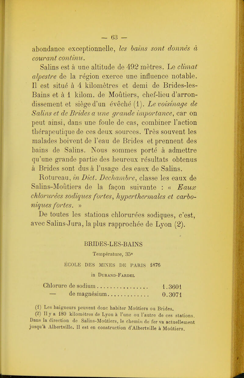 abondance exceptionnelle, les bains sont donnés à courant continu. Salins est à une altitude de 492 mètres. Le climat alpestre de la région exerce une influence notable. Il est situé à 4 kilomètres et demi de Brides-les- Bains et à 1 kilom. de Moûtiers, chef-lieu d'arron- dissement et siège d'un évêché (1). Le voisifiage de Salins et de Brides a une grande importance^ car on peut ainsi, dans une foule de cas, combiner l'action thérapeutique de ces deux sources. Très souvent les malades boivent de l'eau de Brides et prennent des bains de Salins. Nous sommes porté à admettre qu'une grande partie des heureux résultats obtenus à Brides sont dus à l'usage des eaux de Salins. Rotureau, in Dict. Dechamhre, classe les eaux de Salins-Moùtiers de la façon suivante : « Eaux chlorurées sodiques fortes^ hyperthermales et carbo- niques fortes. » De toutes les stations chlorurées sodiques, c'est, avec Salins-Jura, la plus rapprochée de Lyon (2). BRIDES-LES-BAINS Température, 35 ÉCOLE DES MINES DE PARIS 1876 in Durand-Fardel Chlorure de sodium l. 3601 — de magnésium 0.3071 (1) Les baigneurs peuvent donc habiter Moûtiers ou Brides. (2) Il y a 180 kilomètres de Lyon à l'une ou l'autre de ces stations. Dans la direction de Salins-Moùticrs, le chemid de fer va actuellement jusqu'à Albertville. Il est en construction d'Albertville à Moûtiers, f