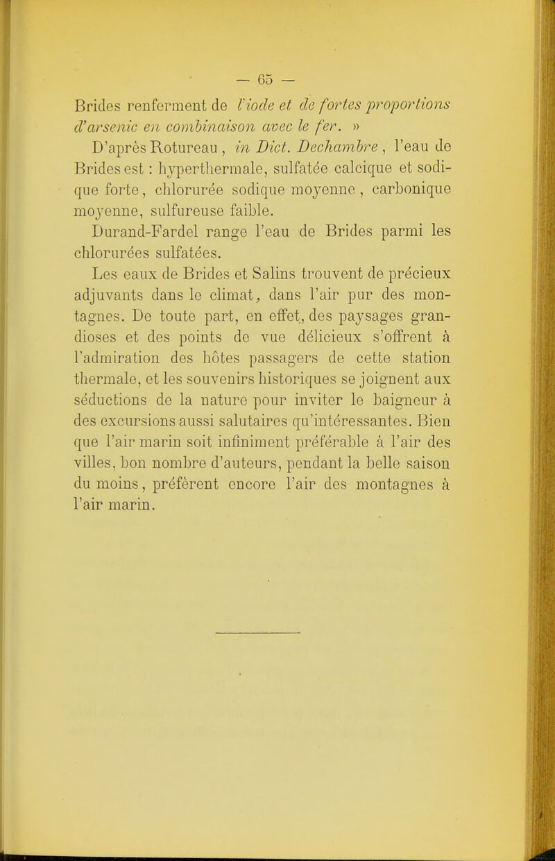 Brides renferment de l'iode et de fortes proportions d'arsenic en combinaison avec le fer. » D'après Rotureau , in Dict. Dechamhre , l'eau de Brides est : hypertliermale, sulfatée calcique et sodi- que forte, chlorurée sodique moyenne , carbonique moyenne, sulfureuse faible. Durand-Fardel range l'eau de Brides parmi les chlorurées sulfatées. Les eaux de Brides et Salins trouvent de précieux adjuvants dans le climat, dans l'air pur des mon- tagnes. De toute part, en effet, des paysages gran- dioses et des points de vue délicieux s'offrent à l'admiration des hôtes passagers de cette station thermale, et les souvenirs historiques se joignent aux séductions de la nature pour inviter le baigneur à des excursions aussi salutaires qu'intéressantes. Bien que l'air marin soit infiniment préférable à l'air des villes, bon nombre d'auteurs, pendant la belle saison du moins, préfèrent encore l'air des montagnes à l'air marin.