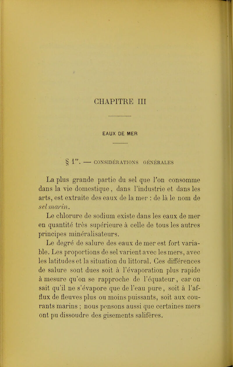 EAUX DE MER § 1. CONSIDÉRATIONS GÉNÉRALES La plus grande partie du sel que Ton consomme dans la vie domestique , dans l'industrie et dans les arts, est extraite des eaux de la mer : de là le nom de sel marin. Le chlorure de sodium existe dans les eaux de mer en quantité très supérieure à celle de tous les autres principes minéralisateurs. Le degré de salure des eaux de mer est fort varia- ble. Les proportions de sel varient avec les mers, avec les latitudes et la situation du littoral. Ces différences de salure sont dues soit à l'évaporation plus rapide à mesure qu'on se rapproche de l'équateur , car on sait qu'il ne s'évapore que de l'eau pure, soit à l'af- flux de fleuves plus ou moins puissants, soit aux cou- rants marins ; nous pensons aussi que certaines mers ont pu dissoudre des gisements sahfères.