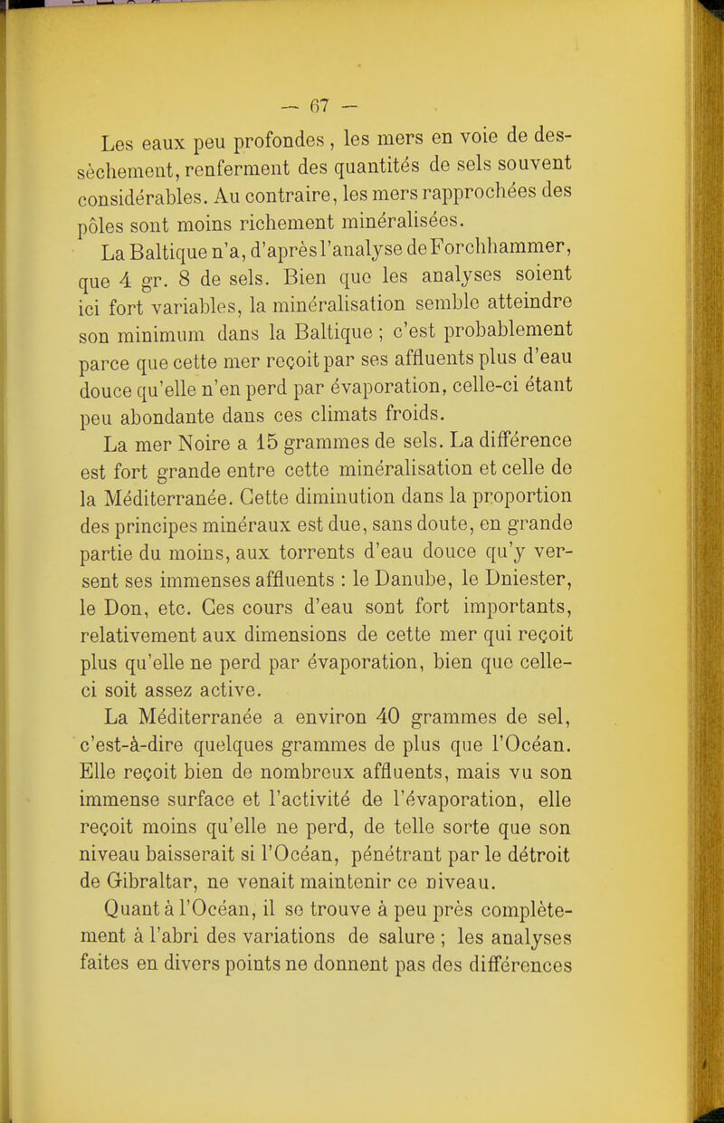 Les eaux peu profondes, les mers en voie de des- sèchement, renferment des quantités de sels souvent considérables. Au contraire, les mers rapprochées des pôles sont moins richement minéralisées. La Baltique n a, d'après l'analyse deForchhammer, que 4 gr. 8 de sels. Bien que les analyses soient ici fort variables, la minéralisation semble atteindre son minimum dans la Baltique ; c'est probablement parce que cette mer reçoit par ses affluents plus d'eau douce qu'elle n'en perd par évaporation, celle-ci étant peu abondante dans ces climats froids. La mer Noire a 15 grammes de sels. La différence est fort grande entre cette minéralisation et celle de la Méditerranée. Cette diminution dans la proportion des principes minéraux est due, sans doute, en grande partie du moins, aux torrents d'eau douce qu'y ver- sent ses immenses affluents : le Danube, le Dniester, le Don, etc. Ces cours d'eau sont fort importants, relativement aux dimensions de cette mer qui reçoit plus qu'elle ne perd par évaporation, bien que celle- ci soit assez active. La Méditerranée a environ 40 grammes de sel, c'est-à-dire quelques grammes de plus que l'Océan. Elle reçoit bien de nombreux affluents, mais vu son immense surface et l'activité de l'évaporation, elle reçoit moins qu'elle ne perd, de telle sorte que son niveau baisserait si l'Océan, pénétrant par le détroit de Gibraltar, ne venait maintenir ce niveau. Quant à l'Océan, il se trouve à peu près complète- ment à l'abri des variations de salure ; les analyses faites en divers points ne donnent pas des différences