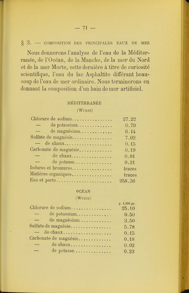 § 3. COMPOSITION DES PRINCIPALES EAUX DE MER Nous donnerons l'analyse de l'eau de la Méditer- ranée, de l'Océan, de la Manche, de la mer du Nord et de la mer Morte, cette dernière à titre de curiosité scientifique, l'eau du lac Asplialtite différant beau- coup de l'eau de mer ordinaire. Nous terminerons en donnant la composition d'un bain de mer artificiel. MÉDITERRANÉE (WURTZ) Chlorure de sodium 27.22 — de potassium 0.70 — de magnésium 6.14 Sulfate de magnésie 7.02 — de chaux 0.15 Carbonate de magnésie 0.19 — de chaux 0.01 — de potasse 0.21 lodures et bromures traces Matières organiques traces Eau et perte 958.36 OCÉAN (WuRTZ) p. 1,000 gr. Chlorure de sodium 25.10 — de potassium 0.50 — de magnésium 3.50 Sulfate de magnésie 5.78 — de chaux 0.15 Carbonate de magnésie 0.18 — de chaux 0.02 — de potasse 0,23