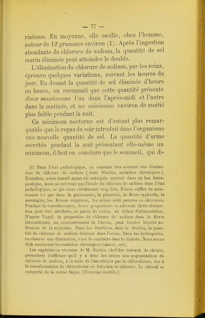 riations. En moyenne, elle oscille, chez l'homme, autour de 12 grammes environ (1). Après l'ingestion abondante du chlorure de sodium, la quantité de sel marin éliminée peut atteindre le double. L'éhmination du chlorure de sodium, par les reins, éprouve quelques variations, suivant les heures du jour. En dosant la quantité de sel éliminée d'heure en heure, on reconnaît que cette quantité présente deux maximums l'un dans l'après-midi et l'autre dans la matinée, et un minimum environ de moitié plus faible pendant la nuit. Ce minimum nocturne est d'autant plus remar- quable que le repas du soir introduit dans l'organisme une nouvelle quantité de sel. La quantité d'urine sécrétée pendant la nuit présentant elle-même un minimum, il faut en conclure que le sommeil, qui di- (1) Dans lYtat pathologique, on constate très souvent une diminu- tion du chlorure de sodium (états fébriles, maladies chroniques). Toutefois, notre travail ayant été entrepris surtout dans un but théra- peutique, nous ne suivrons pas l'étudo du chlorure de sodium dans l'état pathologique, ce qui nous entraînerait trop loin. Il nous suffira de men- tionner ici que dans la pneumonie, la pleurésie, la fièvre typhoïde, la méningite, les fièvres éruptives, les urines sont pauvres en chlorures. Pendant la convalescence, leurs proportions se relèvent. Cette diminu- tion peut être attribuée, en partie du moins, au défaut d'alimentation. D'après Vogel, la proportion de clilorure de sodium dans la fièvre intermittente, au commencement de l'accès, peut tomber bientôt au- dessous de la moyenne. Dans les diarrhées, dans le choléra, la quan- tité de chlorure de sodium diminue dans l'urine. Dans les hydropisies, on observe une diminution, c'est le contraire dansie diabète. Nous avons déjà mentionné les maladies chroniques (cancer, etc). Les expériences récentes de M. Guérin, chef des travaux de chimie, permettent d'affirmer qu'il y a dans les urines une augmentation de chlorure de sodium, à la suite de l'anosthésie par le chloroforme, due à la transformation du chloroforme eu forniiate et chlorure. Le chloral se comporte de la même façon. (Travaux inédits.^