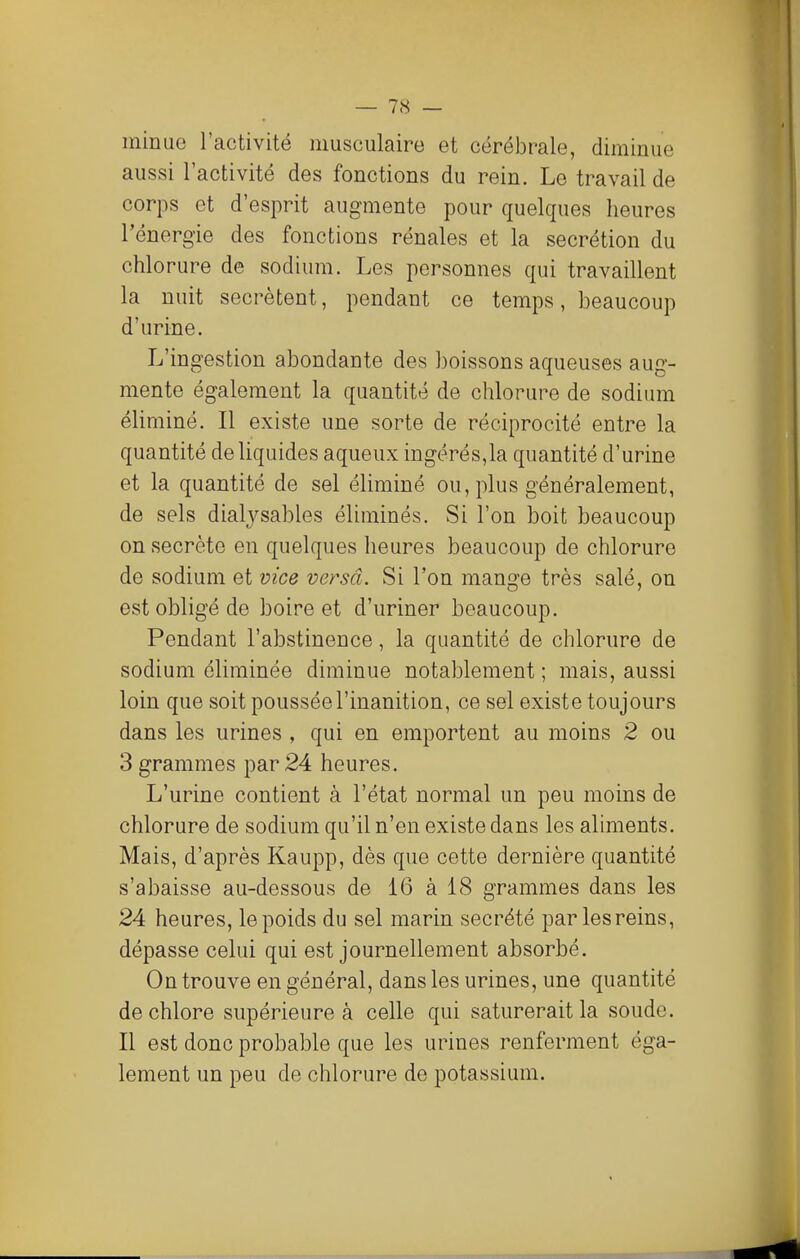 minue l'activité musculaire et cérébrale, diminue aussi l'activité des fonctions du rein. Le travail de corps et d'esprit augmente pour quelques heures l'énergie des fonctions rénales et la sécrétion du chlorure de sodium. Les personnes qui travaillent la nuit sécrètent, pendant ce temps, beaucoup d'urine. L'ingestion abondante des boissons aqueuses aug- mente également la quantité de chlorure de sodium éliminé. Il existe une sorte de réciprocité entre la quantité de liquides aqueux ingérés,la quantité d'urine et la quantité de sel éliminé ou, plus généralement, de sels dialysables éliminés. Si l'on boit beaucoup on secrète en quelques heures beaucoup de chlorure de sodium et vice versa. Si l'on mange très salé, on est obligé de boire et d'uriner beaucoup. Pendant l'abstinence, la quantité de chlorure de sodium éliminée diminue notablement ; mais, aussi loin que soit poussée l'inanition, ce sel existe toujours dans les urines , qui en emportent au moins 2 ou 3 grammes par 24 heures. L'urine contient à l'état normal un peu moins de chlorure de sodium qu'il n'en existe dans les aliments. Mais, d'après Kaupp, dès que cette dernière quantité s'abaisse au-dessous de 16 à 18 grammes dans les 24 heures, le poids du sel marin sécrété par les reins, dépasse celui qui est journellement absorbé. On trouve en général, dans les urines, une quantité de chlore supérieure à celle qui saturerait la soude. Il est donc probable que les urines renferment éga- lement un peu de chlorure de potassium.