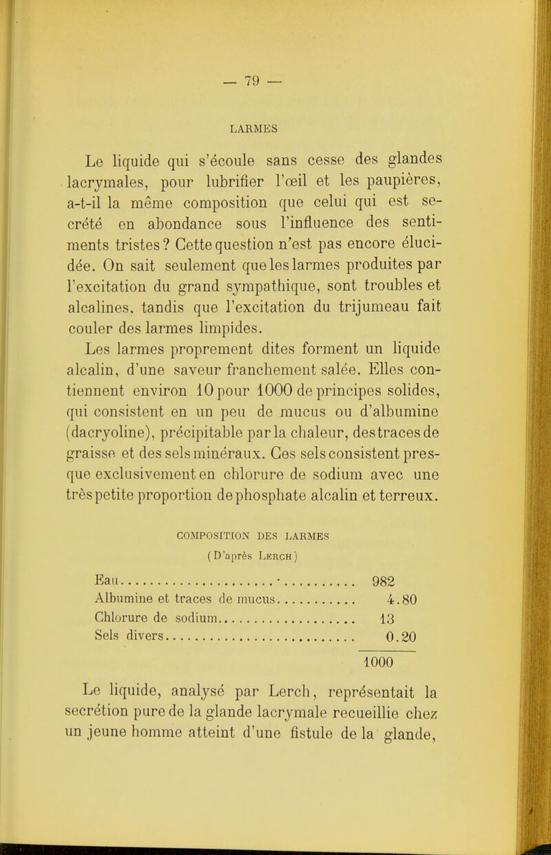 LARMES Le liquide qui s'écoule sans cesse des glandes lacrymales, pour lubrifier l'œil et les paupières, a-t-il la même composition que celui qui est sé- crété en abondance sous l'influence des senti- ments tristes ? Cette question n'est pas encore éluci- dée. On sait seulement que les larmes produites par l'excitation du grand sympathique, sont troubles et alcalines, tandis que l'excitation du trijumeau fait couler des larmes limpides. Les larmes proprement dites forment un liquide alcalin, d'une saveur franchement salée. Elles con- tiennent environ 10 pour 1000 de principes solides, qui consistent en un peu de mucus ou d'albumine (dacryoline), précipitable parla chaleur, destraces de graisse et des sels minéraux. Ces sels consistent pres- que exclusivement en chlorure de sodium avec une très petite proportion de phosphate alcalin et terreux. COMPOSITIOiN DES LARMES (D'après Lerch) Eau Albumine et traces de mucus Chlorure de sodium Sels divers 982 4.80 13 0.20 1000 Le liquide, analysé par Lerch, représentait la sécrétion pure de la glande lacrymale recueillie chez un jeune homme atteint d'une fistule de la glande.