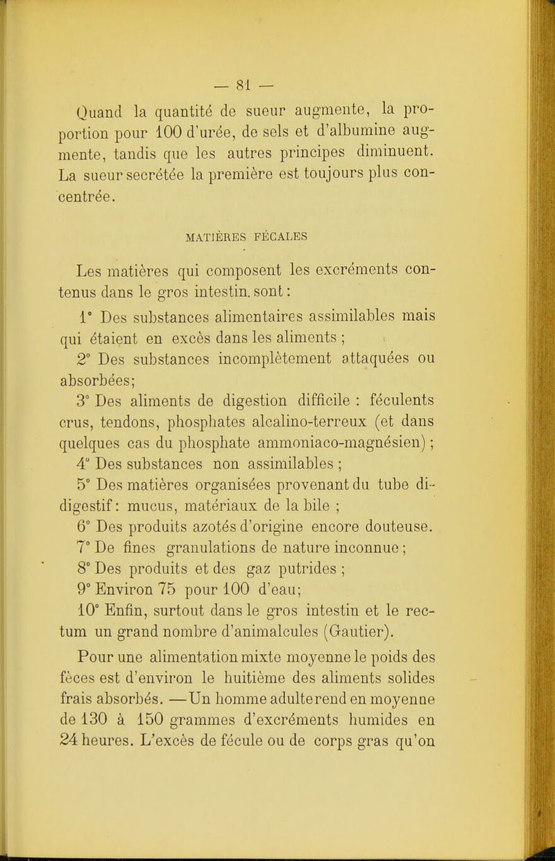 Quand la quantité de sueur augmente, la pro- portion pour 100 d urée, de sels et d'albumine aug- mente, tandis que les autres principes diminuent. La sueur sécrétée la première est toujours plus con- centrée. MATIÈRES FÉCALES Les matières qui composent les excréments con- tenus dans le gros intestin, sont : 1' Des substances alimentaires assimilables mais qui étaient en excès dans les aliments ; 2 Des substances incomplètement attaquées ou absorbées; 3° Des aliments de digestion difficile : féculents crus, tendons, phosphates alcalino-terreux (et dans quelques cas du phosphate ammoniaco-magnésien) ; 4 Des substances non assimilables ; 5° Des matières organisées provenant du tube di- digestif : mucus, matériaux de la bile ; 6° Des produits azotés d'origine encore douteuse. 7° De fines granulations de nature inconnue ; 8° Des produits et des gaz putrides ; 9° Environ 75 pour 100 d'eau; 10° Enfin, surtout dans le gros intestin et le rec- tum un grand nombre d'animalcules (Gautier). Pour une alimentation mixte moyenne le poids des fèces est d'environ le huitième des aliments solides frais absorbés. —Un homme adulte rend en moyenne de 130 à 150 grammes d'excréments humides en 24 heures. L'excès de fécule ou de corps gras qu'on