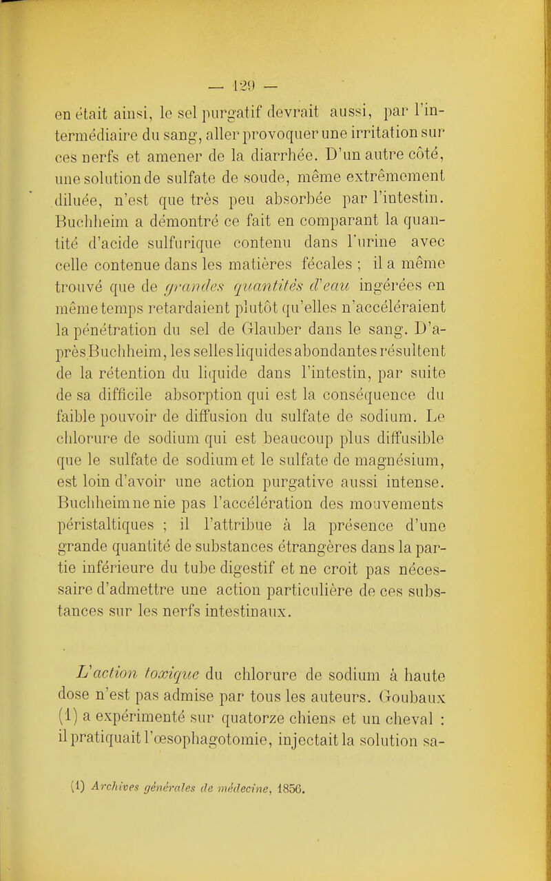 en était ainsi, le sel purgatif devrait aussi, par l'in- termédiaire du sang, aller provoquer une irritation sur ces nerfs et amener de la diarrhée. D'un autre côté, une solution de sulfate de soude, même extrêmement .diluée, n'est que très peu absorbée par l'intestin. Buchheim a démontré ce fait en comparant la quan- tité d'acide sulfurique contenu dans l'urine avec celle contenue dans les matières fécales ; il a même trouvé que de grandes quantités d'eau ingéi'ées en même temps retardaient plutôt qu'elles n'accéléraient la pénétration du sel de Glauber dans le sang. D'a- près Buchheim, les selles liquides abondantes résultent de la rétention du liquide dans l'intestin, par suite de sa difficile absorption qui est la conséquence du faible pouvoir de diffusion du sulfate de sodium. Le chlorure de sodium qui est beaucoup plus diffusible que le sulfate de sodium et le sulfate de magnésium, est loin d'avoir une action purgative aussi intense. Buchheimne nie pas l'accélération des mouvements péristaltiques ; il l'attribue à la présence d'une grande quantité de substances étrangères dans la par- tie inférieure du tube digestif et ne croit pas néces- saire d'admettre une action particulière de ces subs- tances sur les nerfs intestinaux. L'action toxique du chlorure de sodium à haute dose n'est pas admise par tous les auteurs, (xoubaux (1) a expérimenté sur quatorze chiens et un cheval : il pratiquait l'œsophagotomie, injectait la solution sa- (1) Archives générales de médecine, 1856.
