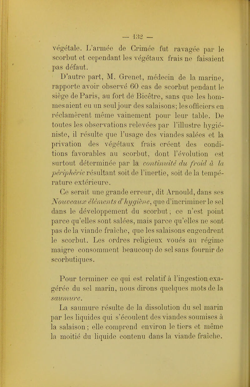 végétale. L'armée de Grimée fut ravagée par le scorbut et cependant les végétaux frais ne faisaient pas défaut. D'autre part, M. Grenet, médecin de la marine, rapporte avoir observé 60 cas de scorbut pendant le siège de Paris, au fort de Bicêtre, sans que les hom- mes aient eu un seul jour des salaisons; les officiers en réclamèrent même vainement pour leur table. De toutes les observations relevées par l'illustre hygié- niste, il résulte que l'usage des viandes salées et la privation des végétaux frais créent des condi- tions favorables au scorbut, dont l'évolution est surtout déterminée par la continuité du froid à la périphérie résultant soit de l'inertie, soit de la tempé- rature extérieure. Ce serait une grande erreur, dit Arnould, dans ses Nouveaux éléments d'hygiène, que d'incriminer le sel dans le développement du scorbut ; ce n'est point parce qu'elles sont salées, mais parce qu'elles ne sont pas delà viande fraîche, que les salaisons engendrent le scorbut. Les ordres religieux voués au régime maigre consomment beaucoup de sel sans fournir de scorbutiques. Pour terminer ce qui est relatif à l'ingestion exa- gérée du sel marin, nous dirons quelques mots de la saumure. La saumure résulte de la dissolution du sel marin par les liquides qui s'écoulent des viandes soumises à la salaison ; elle comprend environ le tiers et même la moitié du liquide contenu dans la viande fraîche.