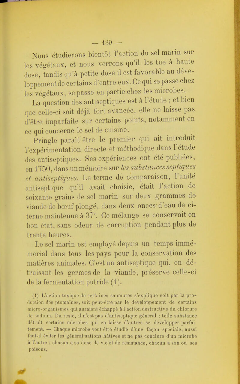 Nous étudierons bientôt l'action du sel marin sur les végétaux, et nous verrons qu'il les tue à haute dose, tandis qu'à petite dose il est favorable au déve- loppement de certains d'entre eux.Ce qui se passe chez les végétaux, se passe en partie chez les microbes. La question des antiseptiques est à l'étude ; et bien que celle-ci soit déjà fort avancée, elle ne laisse pas d'être imparfaite sur certains points, notamment en ce qui concerne le sel de cuisine, Pringle paraît être le premier qui ait introduit l'expérimentation directe et méthodique dans l'étude des antiseptiques. Ses expériences ont été publiées, en 1750, dans un mémoire sur les substances septiques et antiseptiques. Le terme de comparaison, l'unité antiseptique qu'il avait choisie, était l'action de soixante grains de sel marin sur deux grammes de viande de bœuf plongé, dans deux onces'd'eau de ci- terne maintenue à 37. Ce mélange se conservait en bon état, sans odeur de corruption pendant plus de trente heures. Le sel marin est employé depuis un temps immé- morial dans tous les pays pour la conservation des matières animales. C'est un antiseptique qui, en dé- truisant les germes de la viande, préserve celle-ci de la fermentation putride (1). (1) L'action toxique de certaines saumures s'explique soit par la pro- duction des ptomaïnes, soit peut-être par le développement de certains micro-organismes ([ui auraient échappé à l'action destructive du chlorure de sodium. Du reste, il n'est pas d'antiseptique général : telle substance détruit certains microbes qui en laisse d'autres se développer parfai- tement. — Chaque microbe veut être étudié d'une façon spéciale, aussi faut-il éviter les généralisations hâtives et ne pas conclure d'un microbe à l'autre : chacun a sa dose de vie et de résistance, chacun a son ou ses poisons.