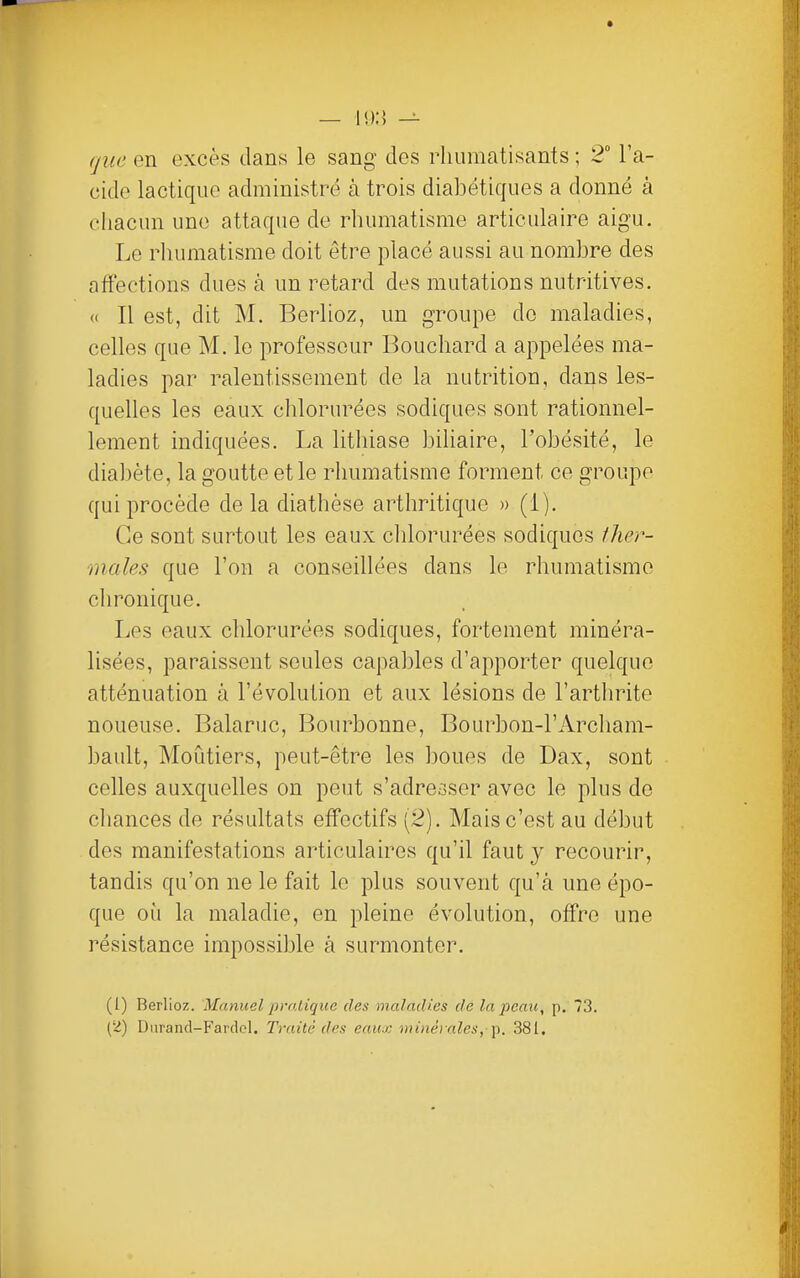 que en excès dans le sang des rhumatisants ; 2° l'a- cide lactique administré à trois diabétiques a donné à chacun une attaque de rhumatisme articulaire aigu. Le rhumatisme doit être placé aussi au nombre des affections dues à un retard des mutations nutritives. « Il est, dit M. Berlioz, un groupe de maladies, celles que M. le professeur Bouchard a appelées ma- ladies par ralentissement de la nutrition, dans les- quelles les eaux chlorurées sodiques sont rationnel- lement indiquées. La lithiase biliaire, l'obésité, le diabète, la goutte et le rhumatisme forment ce groupe qui procède de la diathèse arthritique » (i). Ce sont surtout les eaux clilorurées sodiques ther- males que l'on a conseillées dans le rhumatisme chronique. Les eaux chlorurées sodiques, fortement minéra- lisées, paraissent seules capables d'apporter quelque atténuation à l'évolution et aux lésions de l'arthrite noueuse. Balaruc, Bourbonne, Bourbon-l'Archam- bault, Moùtiers, peut-être les boues de Dax, sont celles auxquelles on peut s'adresser avec le plus de chances de résultats effectifs (2). Mais c'est au début des manifestations articulaires qu'il faut y recourir, tandis qu'on ne le fait le plus souvent qu'à une épo- que où la maladie, en pleine évolution, offre une résistance impossible à surmonter. (1) Berlioz. Manuel prnlique des maladies de laj)caic, p. 73. (2) Durand-Fardol. Traité des eaux minérales,■'p. 381,