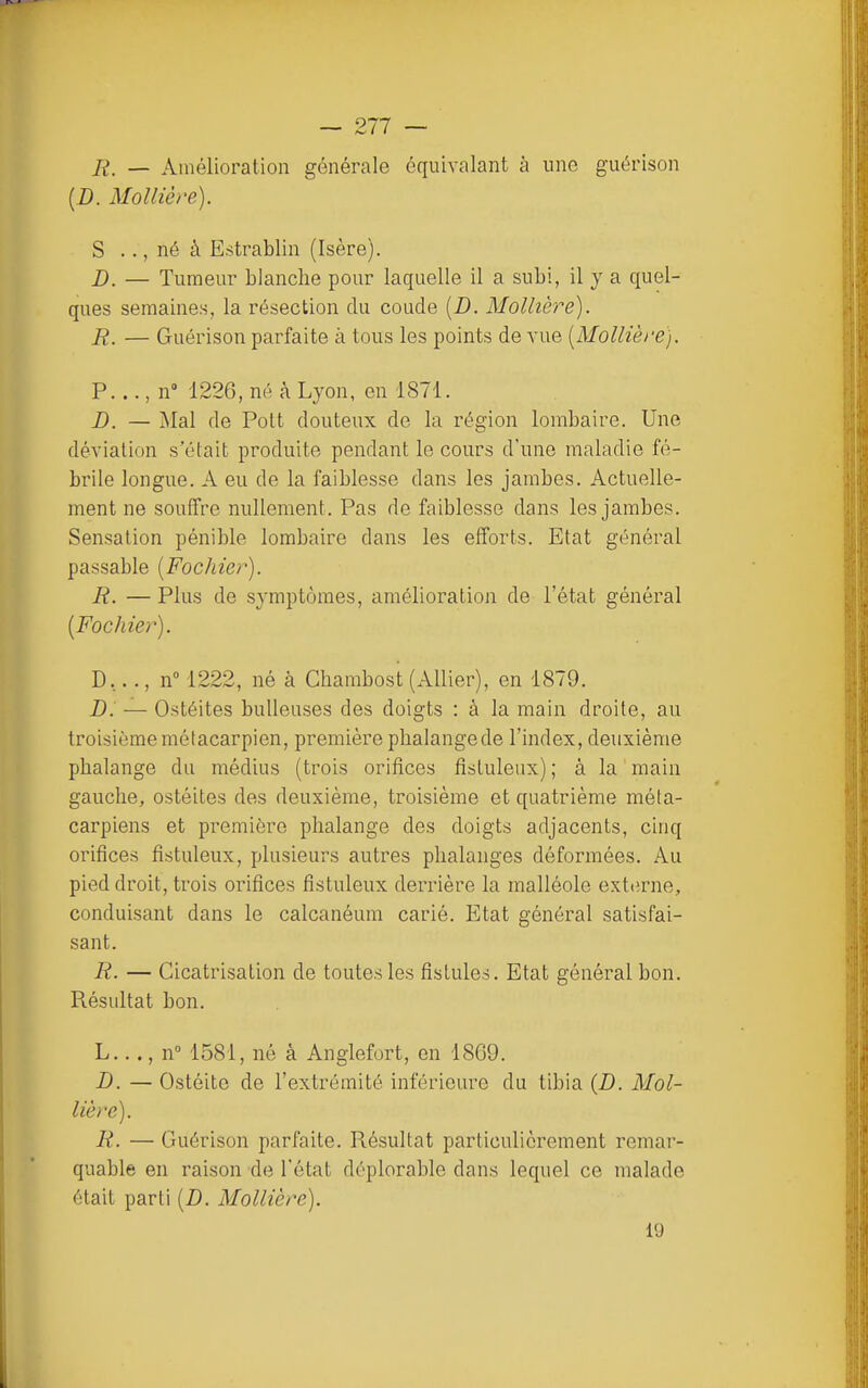 R. — Amélioration générale équivalant à une guérison (D. Molliève). S .., né à E.strablin (Isère). D. — Tumeur blanche pour laquelle il a subi, il y a quel- ques semaines, la résection du coude (D. Mollière). R. — Guérison parfaite à tous les points de A'ue [Mollière). P..., n 1226, né à Lyon, en 1871. D. — Mal de Pott douteux de la région lombaire. Une déviation s'était produite pendant le cours d'une maladie fé- brile longue. A eu de la faiblesse dans les jambes. Actuelle- ment ne souffre nullement. Pas de faiblesse dans les jambes. Sensation pénible lombaire dans les efforts. Etat général passable [Fochier). R. — Plus de symptômes, amélioration de l'état général [Fochier). D,.., n 1222, né à Chambost (Allier), en 1879. D. — Ostéites huileuses des doigts : à la main droite, au troisième métacarpien, première phalangede l'index, deuxième phalange du médius (trois orifices fistuleux) ; à la main gauche, ostéites des deuxième, troisième et quatrième méta- carpiens et première phalange des doigts adjacents, cinq orifices fistuleux, plusieurs autres phalanges déformées. Au pied droit, trois orifices fistuleux derrière la malléole externe, conduisant dans le calcanéum carié. Etat général satisfai- sant. R. — Cicatrisation de toutes les fistules. Etat général bon. Résultat bon. L..., n° 1581, né à Anglefort, en 1869. B. — Ostéite de l'extrémité inférieure du tibia [D. Mol- lière). R. — Guérison parfaite. Résultat particulièrement remar- quable en raison de l'état déplorable dans lequel ce malade était parti (D. Mollière). 19