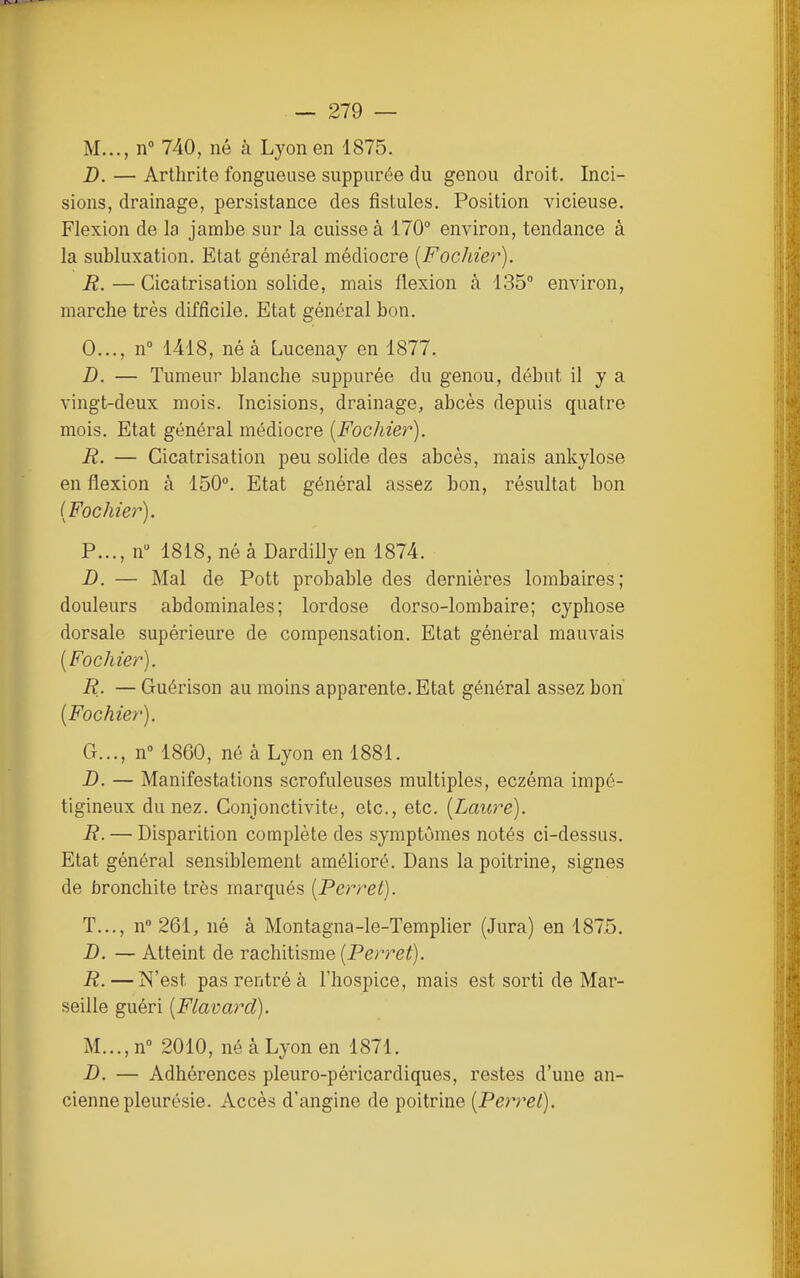 M..., n» 740, né à Lyon en 1875. D. — Arthrite fongueuse suppurée du genou droit. Inci- sions, drainage, persistance des fistules. Position vicieuse. Flexion de la jambe sur la cuisse à 170° environ, tendance à la subluxation. Etat général médiocre [Fochier). R. — Cicatrisation solide, mais flexion à 135° environ, marche très difficile. Etat général bon. 0..., n 1418, né à Lucenay en 1877. D. — Tumeur blanche suppurée du genou, début il y a vingt-deux mois. Incisions, drainage, abcès depuis quatre mois. Etat général médiocre [Fochier). R. — Cicatrisation peu solide des abcès, mais ankylose en flexion à 150°. Etat général assez bon, résultat bon (Fochier). P..., n 1818, né à Dardilly en 1874. D. — Mal de Pott probable des dernières lombaires; douleurs abdominales; lordose dorso-lombaire; cyphose dorsale supérieure de compensation. Etat général mauvais [Fochier). R. — Guérison au moins apparente. Etat général assez bon [Fochier). G..., n° 1860, né à Lyon en 1881. D. — Manifestations scrofuleuses multiples, eczéma impé- tigineux du nez. Conjonctivite, etc., etc. [Laure). R. — Disparition complète des symptômes notés ci-dessus. Etat général sensiblement amélioré. Dans la poitrine, signes de bronchite très marqués [Perret). T..., n» 261, né à Montagna-le-Templier (Jura) en 1875. D. — Atteint de rachitisme (Perret). R. — N'est pas rentré à l'hospice, mais est sorti de Mar- seille guéri [Flavarcl). M...,n° 2010, né à Lyon en 1871. B. — Adhérences pleuro-péricardiques, restes d'une an- cienne pleurésie. Accès d'angine de poitrine [Perret).