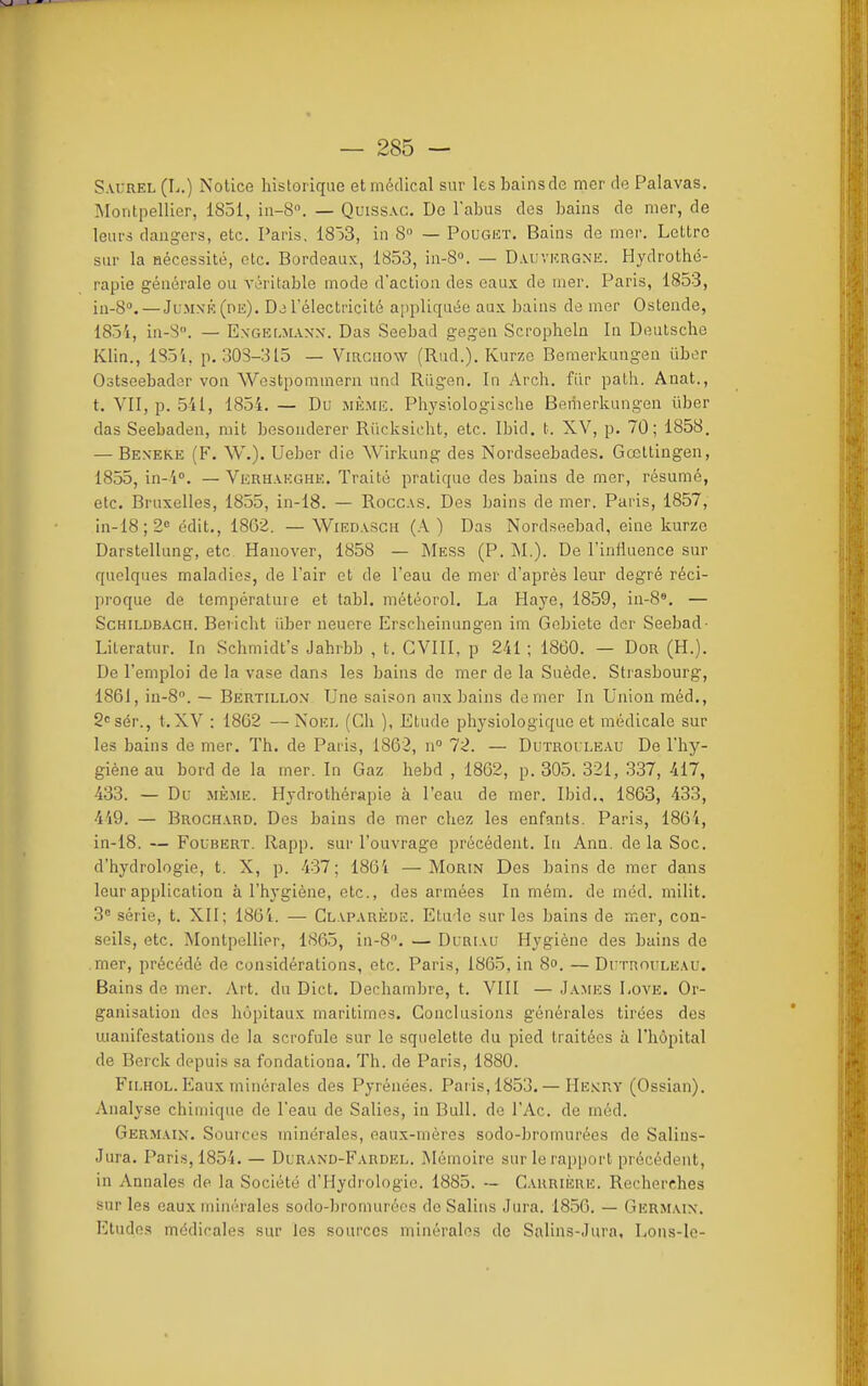 S.VUREL (L.) Notice historique et médical sur les bains de mer de Palavas. Montpellier, 1851, ia-S. — Quiss.vc. De l'abus des bains de mer, de leurs dangers, etc. Paris, 1853, in 8» — Pougkt. Bains de mer. Lettre sur la nécessité, etc. Bordeaux, 1853, in-S. — D.vuvkrgne. Hydrothé- rapie générale ou véritable mode d'action des eaux de mer. Paris, 1853, iu-8'>. — JuMNK(nE). l'électricité aiipliquée aux bains de mer Ostende, 1854, in-S. — Exgelmanx. Das Seebad gegen Scropheln In Deutsche Klin., 1851, p. 308-315 — Virgiiow (Rud.). Kurze Bemerkungeu ûbor Oôtseebader von Wostpommern nnd Riigen. In Arch. fur path. Anat., t. Vil, p. 541, 1854. — Du mè.miî. Physiologische Beriierkungen ùber das Seebaden, mit besonderer Riicksicht, etc. Ibid, i. XV, p. 70; 1858. — Beneke (F. W.). Ueber die Wirkung des Nordseebades. Gœttingen, 1855, in-4''. — Verhakghe. Traité pratique des bains de mer, résumé, etc. Bruxelles, 1855, in-18. — Roccas. Des bains de mer. Paris, 1857, in-18;2« édit., 1862. — Wiedasch (A ) Das Nordseebad, eine kurze Darstellung, etc Hanover, 1858 — Mess (P. M.). De l'influence sur quelques maladies, de l'air et de Teau de mer d'après leur degré réci- pi'oque de température et tabl. météorol. La Haye, 1859, in-8*. — ScHrLrjBACH. Bericht iiber ueucre Erscheinungen im Gcbiete der Seebad- Literatur. In Schmidt's Jahibb , t. CVllI, p 241 ; 1860. — Don (H.). De l'emploi de la vase dans les bains de mer de la Suède. Strasbourg, 1861, iu-8. — Bertiu.on Une saison aux bains de mer In Union méd., 2<^sér., t.XV : 1862 — Noël (Cli ), Etude physiologique et médicale sur les bains de mer. Th. de Paris, 1863, n 72. — Dutrouleau De l'hy- giène au bord de la mer. In Gaz hebd , 1862, p. 305. 321, .337, 417, 433. — Du Mii.ME. Hydrothérapie à l'eau de mer. Ibid., 1863, 433, 449. — Broch.vrd. Des bains do mer chez les enfants. Paris, 1864, in-18. — FouBERT. Rapp. sur l'ouvrage précédent. In Ann. de la Soc. d'hydrologie, t. X, p. 437; 186'i —Morin Des bains de mer dans leur application à l'hygiène, etc., des armées In mém. de méd. milit. 3 série, t. XII; 1864. — Glaparède. Etude sur les bains de mer, con- seils, etc. Montpellier, 1865, in-8. — Duriau Hygiène des bains de mer, précédé de considérations, etc. Paris, 1865, in 8°. — Dr-rnouLEAU. Bains de mer. Art. du Dict. Dechambre, t. VllI — J.uies Love. Or- ganisation des hôpitaux maritimes. Conclusions générales tirées des uianifestations de la scrofule sur le squelette du pied traitées à l'hôpital de Bcrck depuis sa fondationa. Th. de Paris, 1880. FiLHOL. Eaux minérales des Pyrénées. Pai is,1853.— He.vcry (Ossian). Analyse chimique de l'eau de Salies, in Bull, de l'Ac. de méd. Germaix. Sources minérales, eaux-rnères sodo-bromurées de Salins- Jura. Paris, 1854. — Durand-Fardel. Mémoire sur le rapport précédent, in Annales de la Société d'Hydrologie. 1885. ~ Carrière. Recherches sur les eaux minérales sodo-bromurées de Salins Jura. 1850. — Germain. Etudes médirales sur les sources minérales de Salins-Jura, Lons-le-